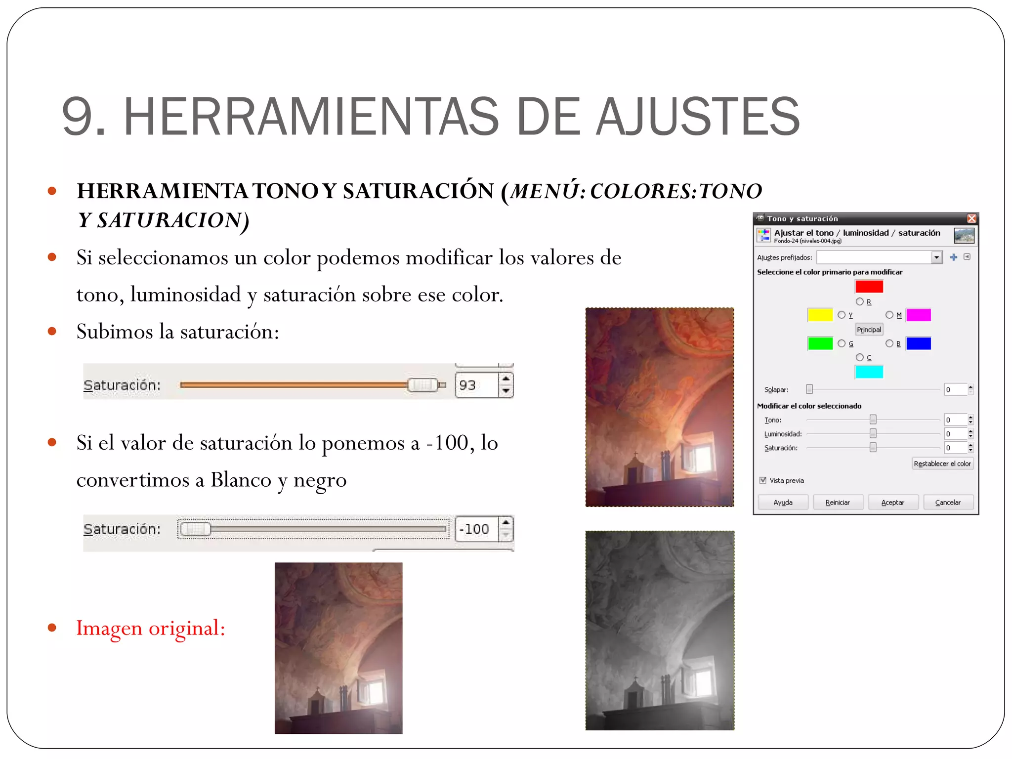 9. HERRAMIENTAS DE AJUSTES HERRAMIENTA TONO Y SATURACIÓN ( MENÚ: COLORES: TONO Y SATURACION) Si seleccionamos un color podemos modificar los valores de  tono, luminosidad y saturación sobre ese color. Subimos la saturación: Si el valor de saturación lo ponemos a -100, lo  convertimos a Blanco y negro Imagen original: 