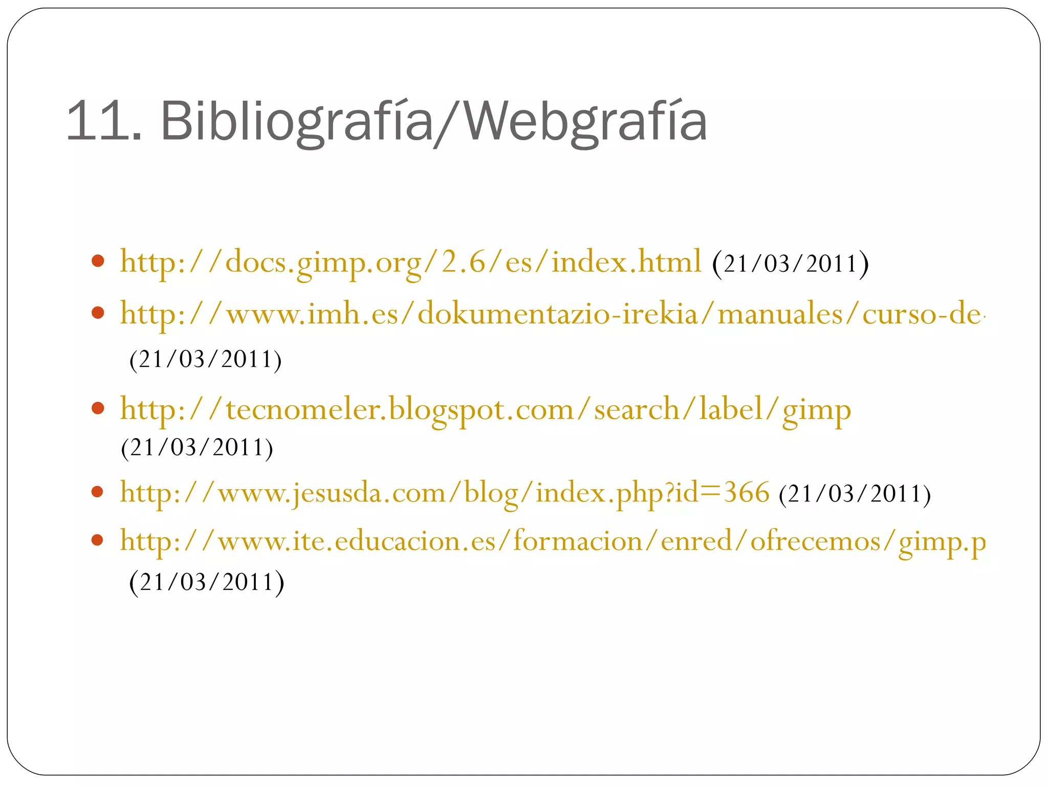 11. Bibliografía/Webgrafía http://docs.gimp.org/2.6/es/index.html  ( 21/03/2011 ) http://www.imh.es/dokumentazio-irekia/manuales/curso-de-tratamiento-de-imagenes-con-gimp   (21/03/2011) http://tecnomeler.blogspot.com/search/label/gimp   (21/03/2011) http://www.jesusda.com/blog/index.php?id=366   (21/03/2011) http://www.ite.educacion.es/formacion/enred/ofrecemos/gimp.php  ( 21/03/2011 ) 