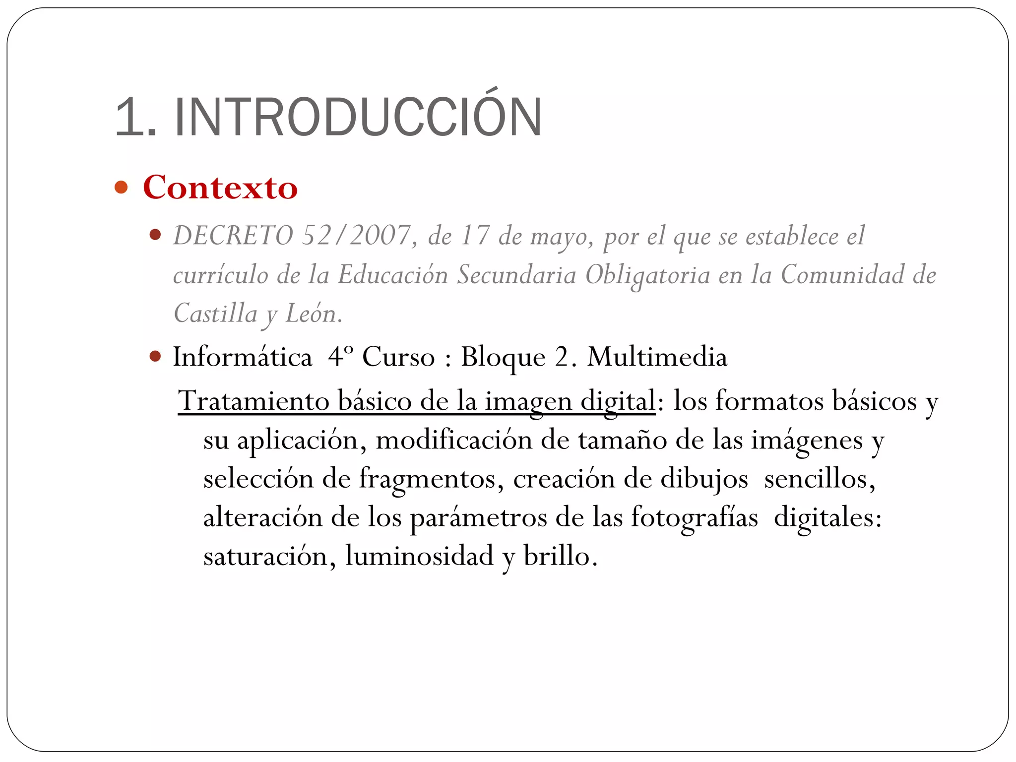 1. INTRODUCCIÓN Contexto DECRETO 52/2007, de 17 de mayo, por el que se establece el currículo de la Educación Secundaria Obligatoria en la Comunidad de Castilla y León. Informática  4º Curso : Bloque 2. Multimedia Tratamiento básico de la imagen digital : los formatos básicos y su aplicación, modificación de tamaño de las imágenes y selección de fragmentos, creación de dibujos  sencillos, alteración de los parámetros de las fotografías  digitales: saturación, luminosidad y brillo. 