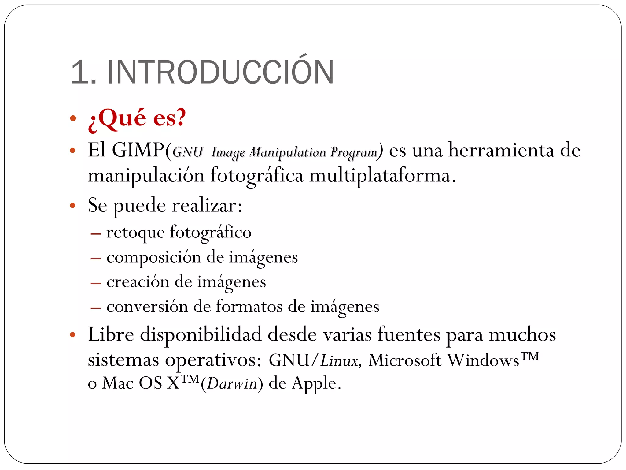 1. INTRODUCCIÓN ¿Qué es? El GIMP( GNU Image Manipulation Program )  es una herramienta de manipulación fotográfica multiplataforma. Se puede realizar: retoque fotográfico  composición de imágenes  creación de imágenes conversión de formatos de imágenes Libre disponibilidad desde varias fuentes para muchos sistemas operativos:  GNU/ Linux,  Microsoft Windows™ o Mac OS X™( Darwin ) de Apple.  