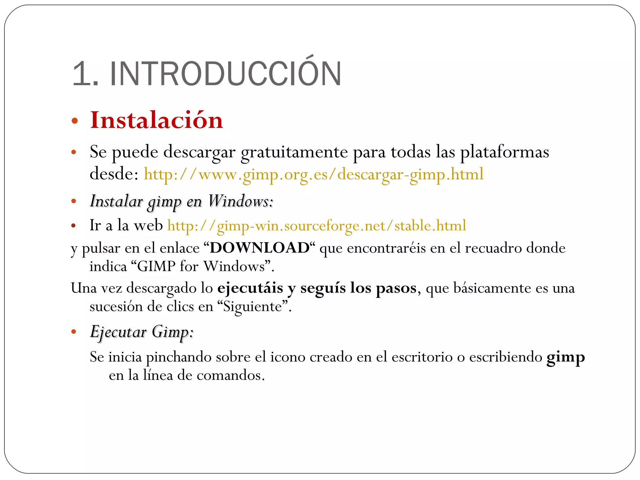 1. INTRODUCCIÓN Instalación Se puede descargar gratuitamente para todas las plataformas desde:  http:// www.gimp.org.es /descargar- gimp.html Instalar gimp en Windows: Ir a la web  http:// gimp - win.sourceforge.net / stable.html y pulsar en el enlace “ DOWNLOAD “ que encontraréis en el recuadro donde indica “GIMP for Windows”. Una vez descargado lo  ejecutáis y seguís los pasos , que básicamente es una sucesión de clics en “Siguiente”. Ejecutar Gimp: Se inicia pinchando sobre el icono creado en el escritorio o escribiendo  gimp  en la línea de comandos. 