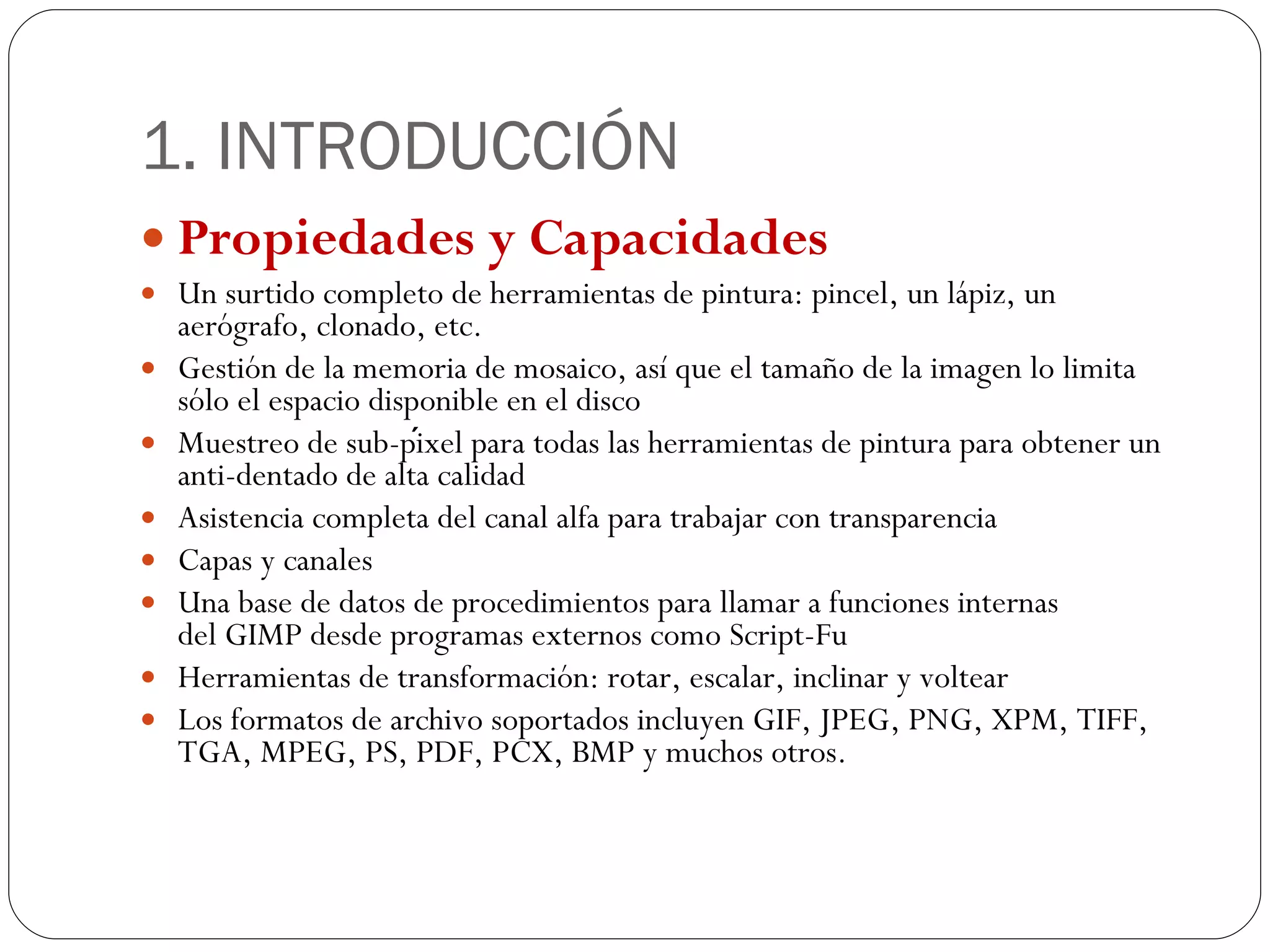 1. INTRODUCCIÓN Propiedades y Capacidades Un surtido completo de herramientas de pintura: pincel, un lápiz, un aerógrafo, clonado, etc. Gestión de la memoria de mosaico, así que el tamaño de la imagen lo limita sólo el espacio disponible en el disco Muestreo de sub-píxel para todas las herramientas de pintura para obtener un anti-dentado de alta calidad Asistencia completa del canal alfa para trabajar con transparencia Capas y canales Una base de datos de procedimientos para llamar a funciones internas del GIMP desde programas externos como Script-Fu Herramientas de transformación: rotar, escalar, inclinar y voltear Los formatos de archivo soportados incluyen GIF, JPEG, PNG, XPM, TIFF, TGA, MPEG, PS, PDF, PCX, BMP y muchos otros. 