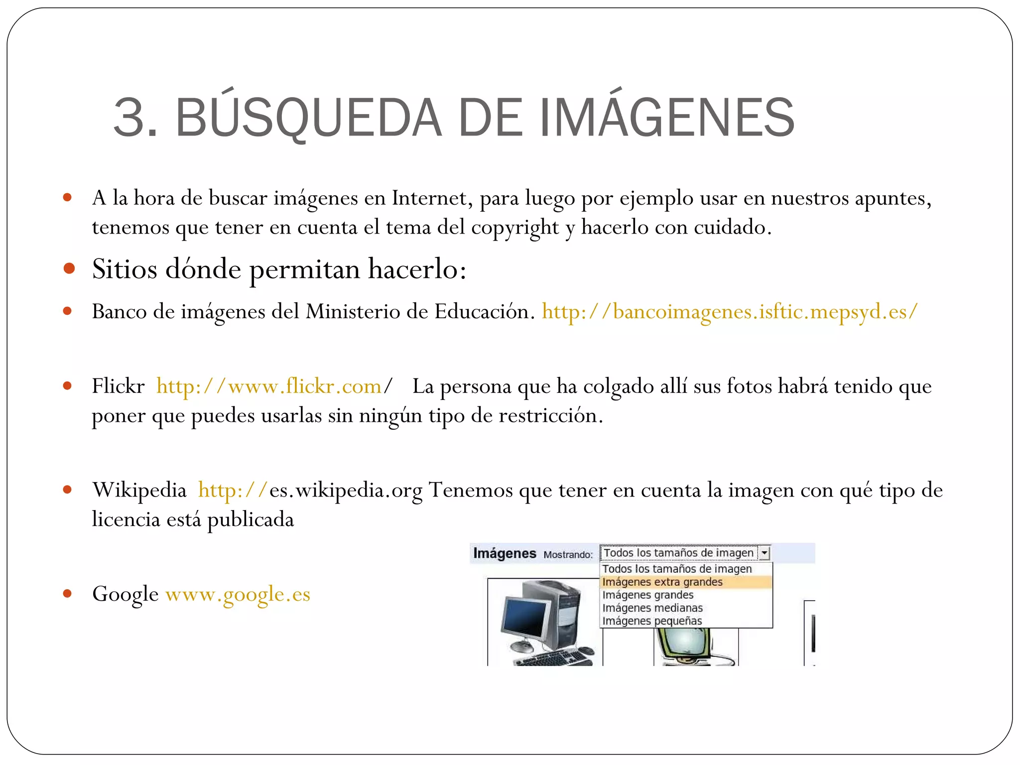 3. BÚSQUEDA DE IMÁGENES A la hora de buscar imágenes en Internet, para luego por ejemplo usar en nuestros apuntes, tenemos que tener en cuenta el tema del copyright y hacerlo con cuidado. Sitios dónde permitan hacerlo: Banco de imágenes del Ministerio de Educación.  http :// bancoimagenes.isftic.mepsyd.es / Flickr  http:// www.flickr.com /   La persona que ha colgado allí sus fotos habrá tenido que poner que puedes usarlas sin ningún tipo de restricción. Wikipedia  http:// es.wikipedia.org  Tenemos que tener en cuenta la imagen con qué tipo de licencia está publicada Google  www.google.es 