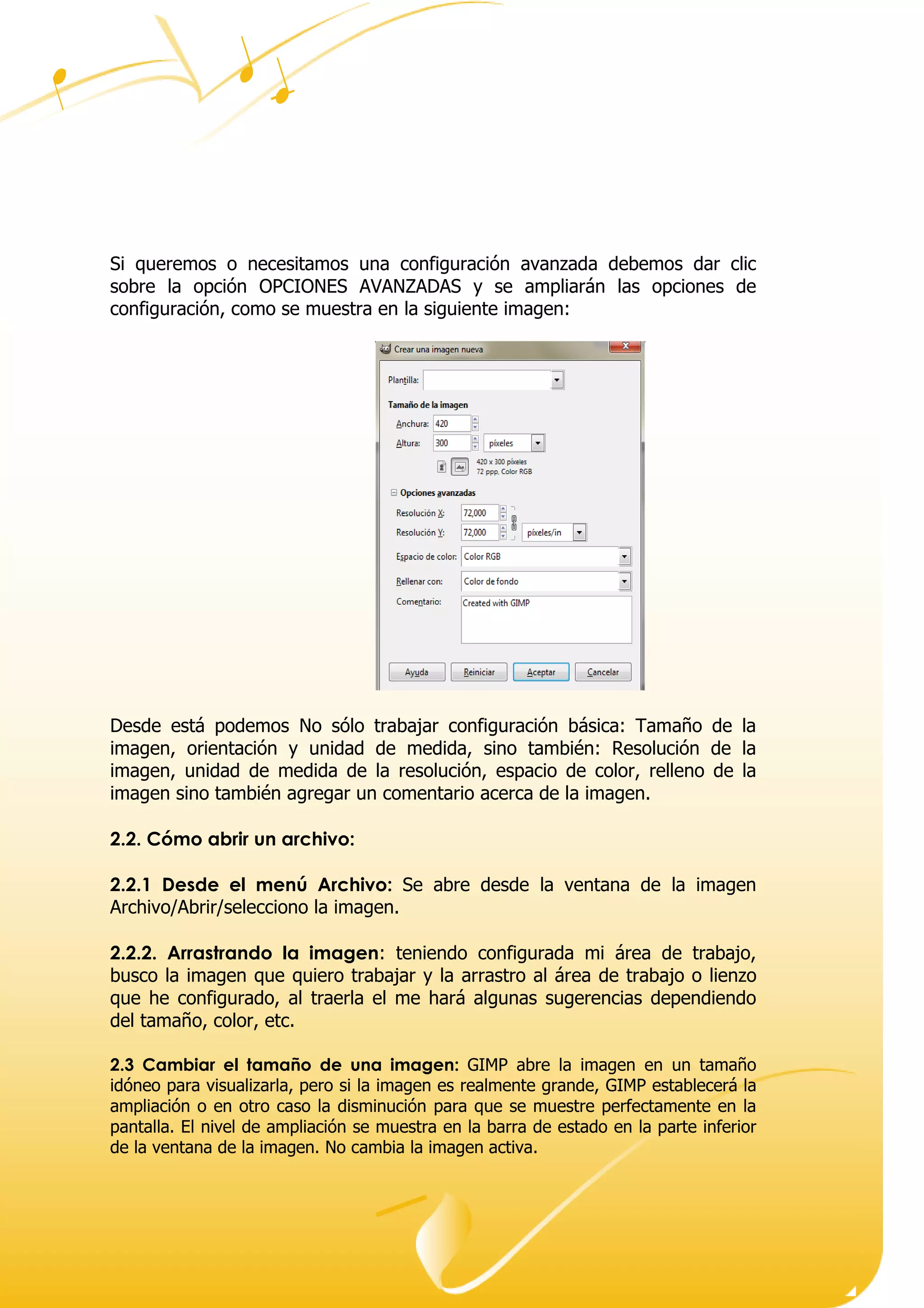 Dirección ● Ciudad, estado o provincia y código postal ● Teléfono (93) 074 22 73 ● Fax: (93) 074 22 89 ● Dirección de correo
electrónico ● Dirección del sitio Web
Si queremos o necesitamos una configuración avanzada debemos dar clic
sobre la opción OPCIONES AVANZADAS y se ampliarán las opciones de
configuración, como se muestra en la siguiente imagen:
Desde está podemos No sólo trabajar configuración básica: Tamaño de la
imagen, orientación y unidad de medida, sino también: Resolución de la
imagen, unidad de medida de la resolución, espacio de color, relleno de la
imagen sino también agregar un comentario acerca de la imagen.
2.2. Cómo abrir un archivo:
2.2.1 Desde el menú Archivo: Se abre desde la ventana de la imagen
Archivo/Abrir/selecciono la imagen.
2.2.2. Arrastrando la imagen: teniendo configurada mi área de trabajo,
busco la imagen que quiero trabajar y la arrastro al área de trabajo o lienzo
que he configurado, al traerla el me hará algunas sugerencias dependiendo
del tamaño, color, etc.
2.3 Cambiar el tamaño de una imagen: GIMP abre la imagen en un tamaño
idóneo para visualizarla, pero si la imagen es realmente grande, GIMP establecerá la
ampliación o en otro caso la disminución para que se muestre perfectamente en la
pantalla. El nivel de ampliación se muestra en la barra de estado en la parte inferior
de la ventana de la imagen. No cambia la imagen activa.
 
