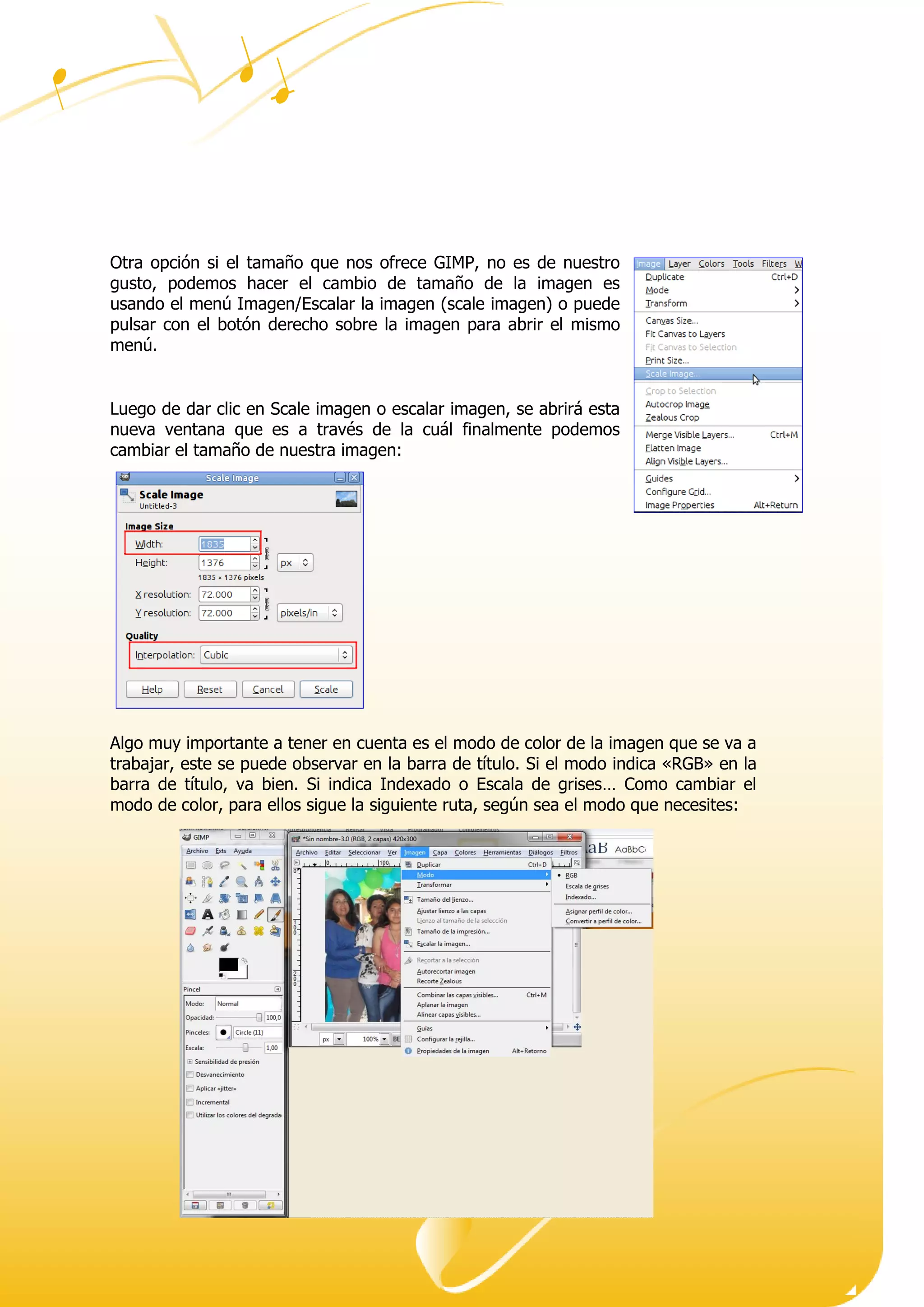 Dirección ● Ciudad, estado o provincia y código postal ● Teléfono (93) 074 22 73 ● Fax: (93) 074 22 89 ● Dirección de correo
electrónico ● Dirección del sitio Web
Otra opción si el tamaño que nos ofrece GIMP, no es de nuestro
gusto, podemos hacer el cambio de tamaño de la imagen es
usando el menú Imagen/Escalar la imagen (scale imagen) o puede
pulsar con el botón derecho sobre la imagen para abrir el mismo
menú.
Luego de dar clic en Scale imagen o escalar imagen, se abrirá esta
nueva ventana que es a través de la cuál finalmente podemos
cambiar el tamaño de nuestra imagen:
Algo muy importante a tener en cuenta es el modo de color de la imagen que se va a
trabajar, este se puede observar en la barra de título. Si el modo indica «RGB» en la
barra de título, va bien. Si indica Indexado o Escala de grises… Como cambiar el
modo de color, para ellos sigue la siguiente ruta, según sea el modo que necesites:
 