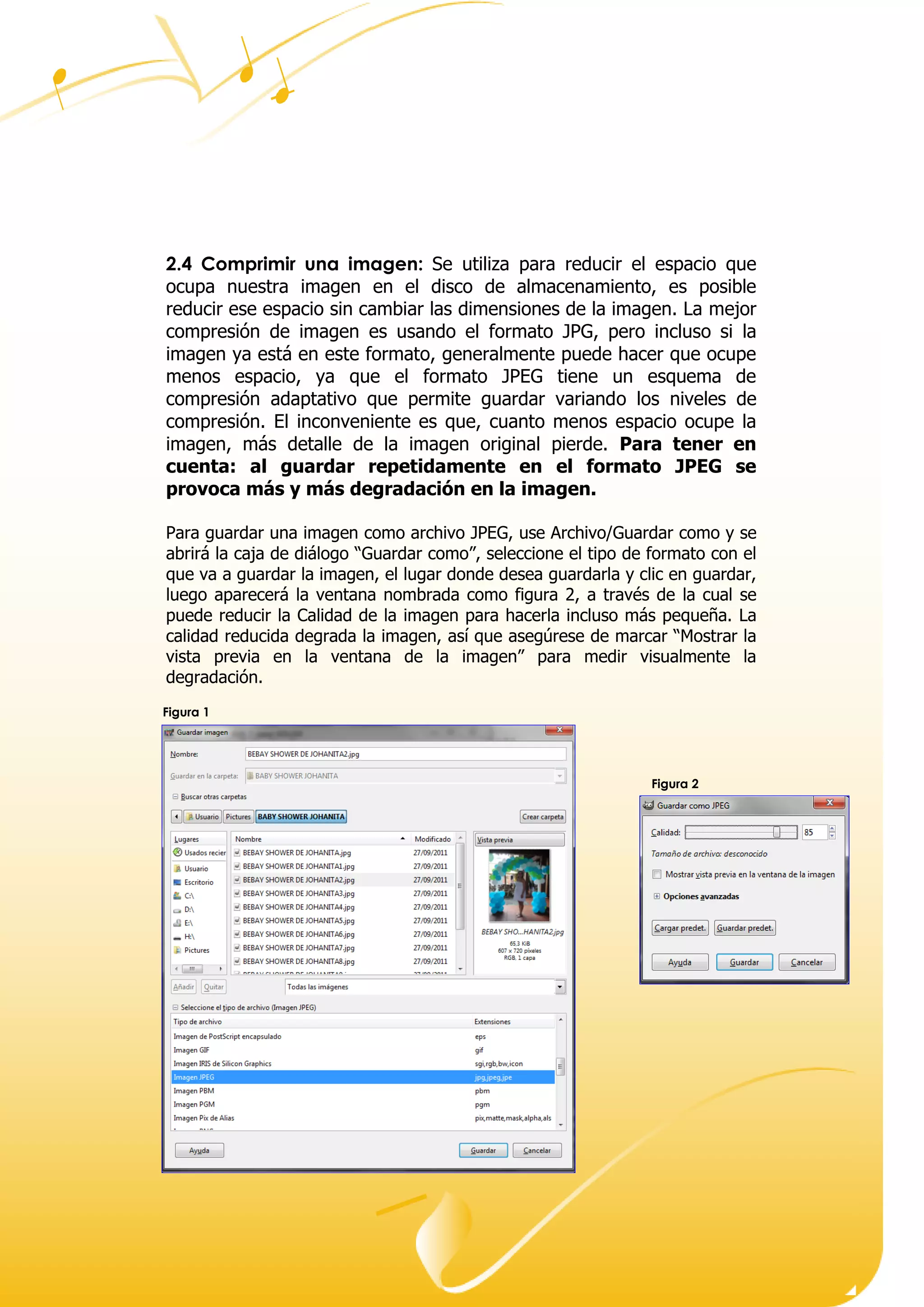Dirección ● Ciudad, estado o provincia y código postal ● Teléfono (93) 074 22 73 ● Fax: (93) 074 22 89 ● Dirección de correo
electrónico ● Dirección del sitio Web
2.4 Comprimir una imagen: Se utiliza para reducir el espacio que
ocupa nuestra imagen en el disco de almacenamiento, es posible
reducir ese espacio sin cambiar las dimensiones de la imagen. La mejor
compresión de imagen es usando el formato JPG, pero incluso si la
imagen ya está en este formato, generalmente puede hacer que ocupe
menos espacio, ya que el formato JPEG tiene un esquema de
compresión adaptativo que permite guardar variando los niveles de
compresión. El inconveniente es que, cuanto menos espacio ocupe la
imagen, más detalle de la imagen original pierde. Para tener en
cuenta: al guardar repetidamente en el formato JPEG se
provoca más y más degradación en la imagen.
Para guardar una imagen como archivo JPEG, use Archivo/Guardar como y se
abrirá la caja de diálogo “ uardar omo”, seleccione el tipo de formato con el
que va a guardar la imagen, el lugar donde desea guardarla y clic en guardar,
luego aparecerá la ventana nombrada como figura 2, a través de la cual se
puede reducir la Calidad de la imagen para hacerla incluso más pequeña. La
alidad redu ida degrada la imagen, as ue asegúrese de mar ar “ ostrar la
vista previa en la ventana de la imagen” para medir visualmente la
degradación.
Figura 1
Figura 2
 