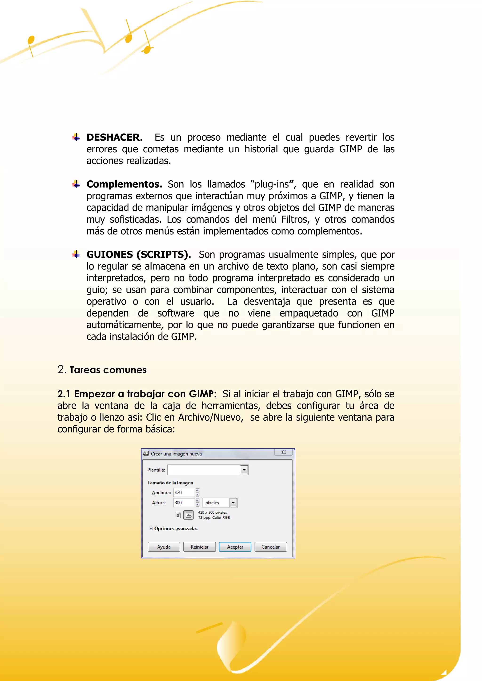 Dirección ● Ciudad, estado o provincia y código postal ● Teléfono (93) 074 22 73 ● Fax: (93) 074 22 89 ● Dirección de correo
electrónico ● Dirección del sitio Web
DESHACER. Es un proceso mediante el cual puedes revertir los
errores que cometas mediante un historial que guarda GIMP de las
acciones realizadas.
Complementos. Son los llamados “plug-ins”, que en realidad son
programas externos que interactúan muy próximos a GIMP, y tienen la
capacidad de manipular imágenes y otros objetos del GIMP de maneras
muy sofisticadas. Los comandos del menú Filtros, y otros comandos
más de otros menús están implementados como complementos.
GUIONES (SCRIPTS). Son programas usualmente simples, que por
lo regular se almacena en un archivo de texto plano, son casi siempre
interpretados, pero no todo programa interpretado es considerado un
guio; se usan para combinar componentes, interactuar con el sistema
operativo o con el usuario. La desventaja que presenta es que
dependen de software que no viene empaquetado con GIMP
automáticamente, por lo que no puede garantizarse ue un ionen en
ada instala i n de .
2. Tareas comunes
2.1 Empezar a trabajar con GIMP: Si al iniciar el trabajo con GIMP, sólo se
abre la ventana de la caja de herramientas, debes configurar tu área de
trabajo o lienzo así: Clic en Archivo/Nuevo, se abre la siguiente ventana para
configurar de forma básica:
 