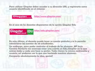 Para utilizar Glogster debes acceder a su dirección URL y registrarte como
usuario identificado en el sistema:


                       http://www.glogster.com/


En el caso de los docentes disponemos de la opción Glogster Edu

                       http://edu.glogster.com/



En esta última, el docente puede tener su cuenta gratuita y se le permite
administrar las cuentas de 50 estudiantes.
Sin embargo, para poder controlar el trabajo de los alumnos ,Mª Jesús
Camino Rentería nos aconseja crear una cuenta en Edu.Glogster en la que
entran todos y cada uno hace su poster. Todos tienen la misma contraseña y
usuario, así podemos ver lo que van haciendo nuestros alumnos.
Comparto absolutamente la idea, genial!
 