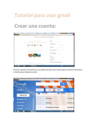 Tutorial para usar gmail
Crear una cuenta:

Al entrar a gmail se encuentra con una opción que dice crear cuenta, dele clic y llene el formulario,
a menos que ya tenga una cuenta.

 