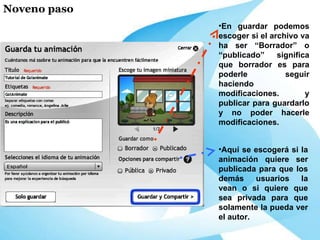 En guardar podemos escoger si el archivo va ha ser “Borrador” o “publicado” significa que borrador es para poderle seguir haciendo modificaciones. y publicar para guardarlo y no poder hacerle modificaciones. Aquí se escogerá si la animación quiere ser publicada para que los demás usuarios la vean o si quiere que sea privada para que solamente la pueda ver el autor. Noveno paso 