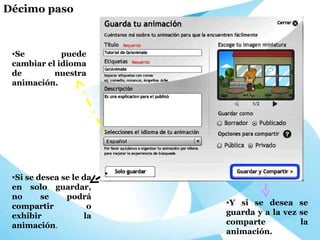 Se puede cambiar el idioma de nuestra animación. Si se desea se le da en solo guardar, no se podrá compartir o exhibir la animación . Y si se desea se guarda y a la vez se comparte la animación. Décimo paso 