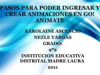 PASOS PARA PODER INGRESAR Y CREAR ANIMACIONES EN GO!ANIMATE KAROLAINE ASCENCIO NEZLE VARGAS GRADO: 9º2 INSTITUCION EDUCATIVA DISTRITAL MADRE LAURA  2011 