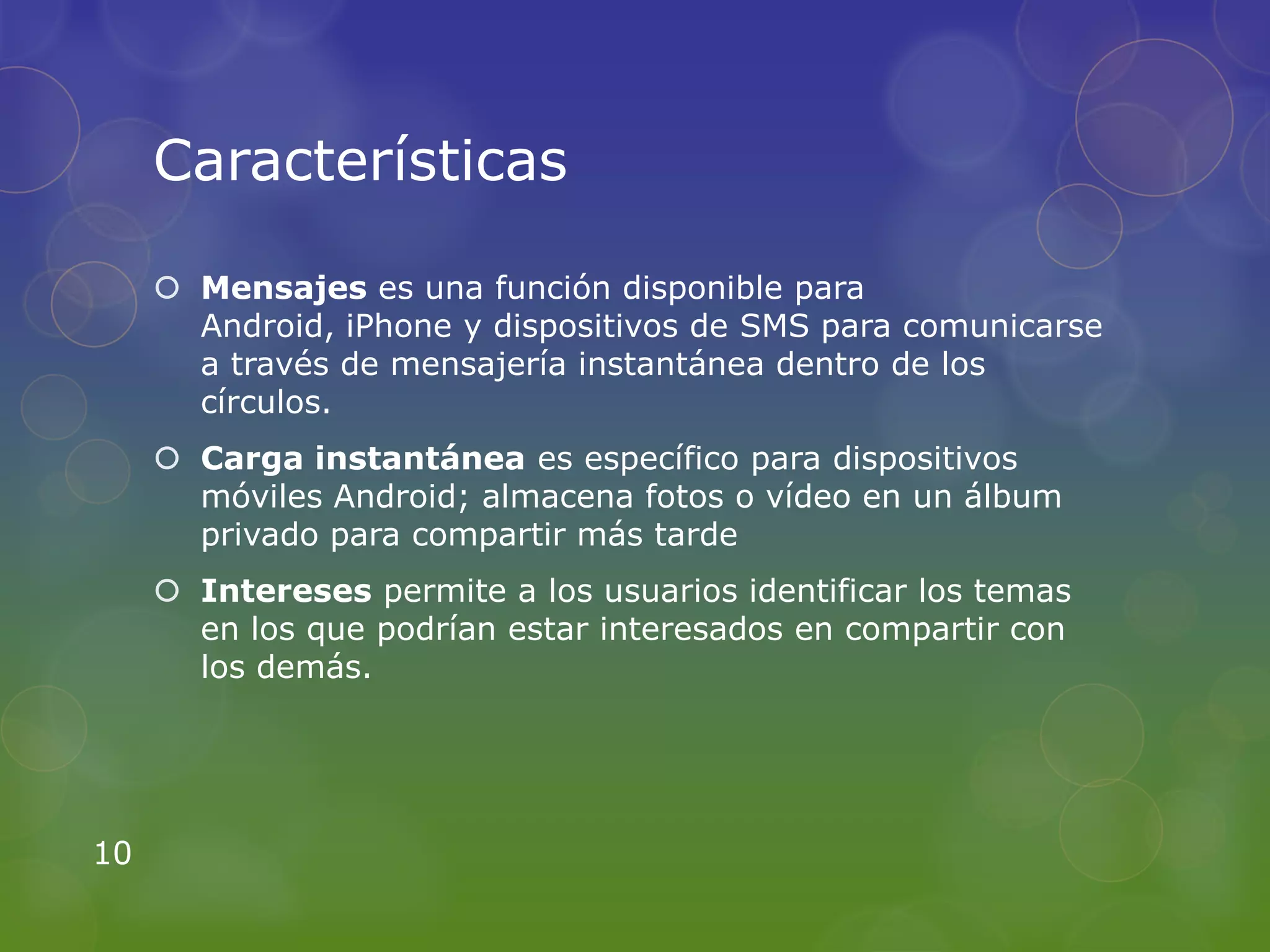 Características

      Mensajes es una función disponible para
       Android, iPhone y dispositivos de SMS para comunicarse
       a través de mensajería instantánea dentro de los
       círculos.
      Carga instantánea es específico para dispositivos
       móviles Android; almacena fotos o vídeo en un álbum
       privado para compartir más tarde
      Intereses permite a los usuarios identificar los temas
       en los que podrían estar interesados en compartir con
       los demás.




10
 