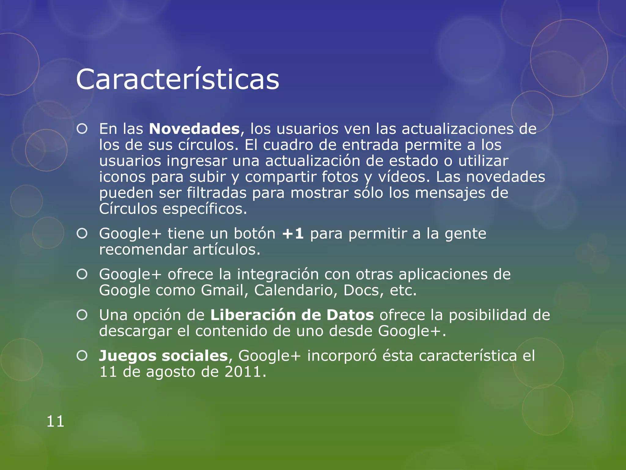 Características
      En las Novedades, los usuarios ven las actualizaciones de
       los de sus círculos. El cuadro de entrada permite a los
       usuarios ingresar una actualización de estado o utilizar
       iconos para subir y compartir fotos y vídeos. Las novedades
       pueden ser filtradas para mostrar sólo los mensajes de
       Círculos específicos.
      Google+ tiene un botón +1 para permitir a la gente
       recomendar artículos.
      Google+ ofrece la integración con otras aplicaciones de
       Google como Gmail, Calendario, Docs, etc.
      Una opción de Liberación de Datos ofrece la posibilidad de
       descargar el contenido de uno desde Google+.
      Juegos sociales, Google+ incorporó ésta característica el
       11 de agosto de 2011.


11
 