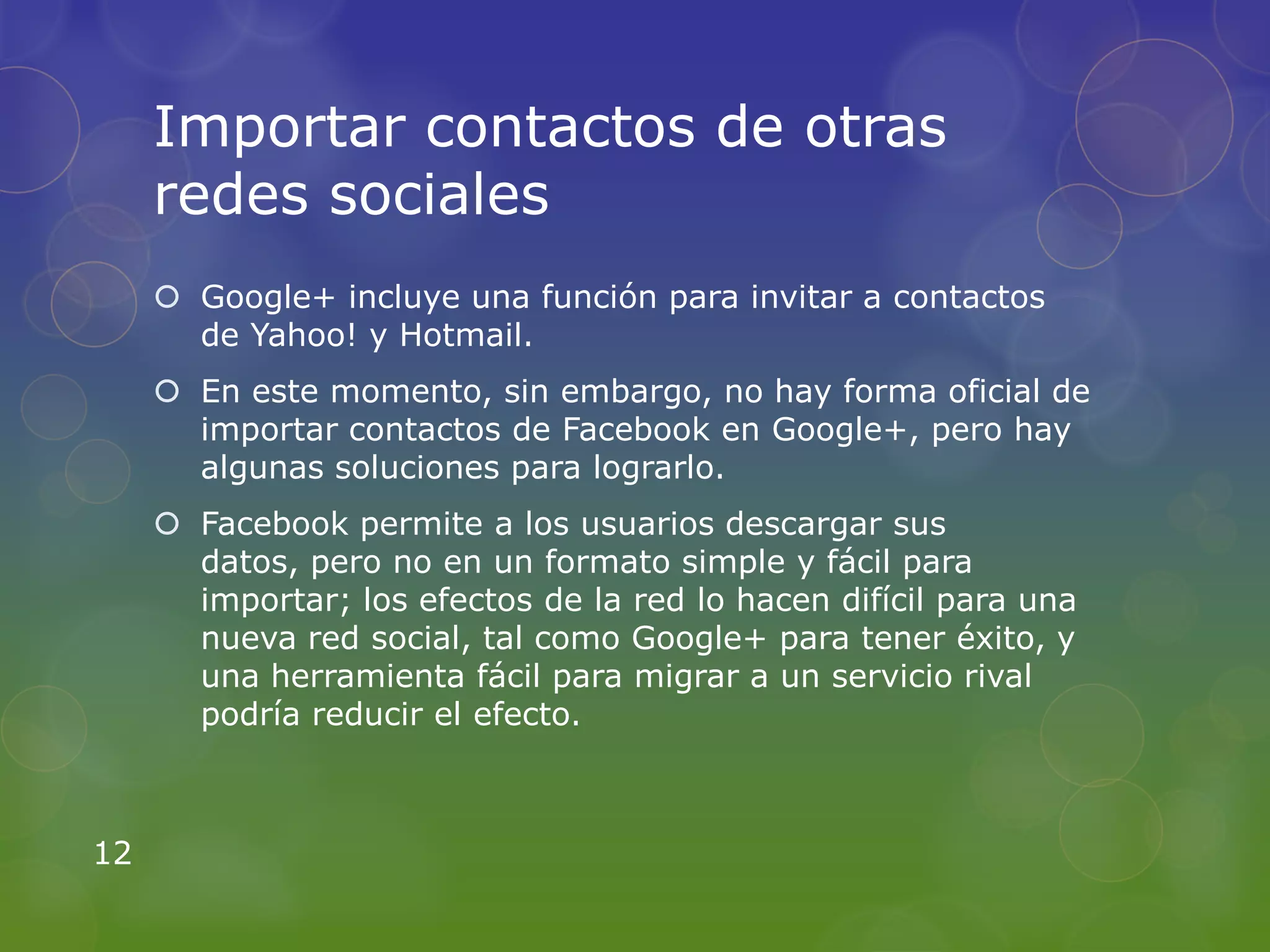 Importar contactos de otras
     redes sociales
      Google+ incluye una función para invitar a contactos
       de Yahoo! y Hotmail.
      En este momento, sin embargo, no hay forma oficial de
       importar contactos de Facebook en Google+, pero hay
       algunas soluciones para lograrlo.
      Facebook permite a los usuarios descargar sus
       datos, pero no en un formato simple y fácil para
       importar; los efectos de la red lo hacen difícil para una
       nueva red social, tal como Google+ para tener éxito, y
       una herramienta fácil para migrar a un servicio rival
       podría reducir el efecto.



12
 