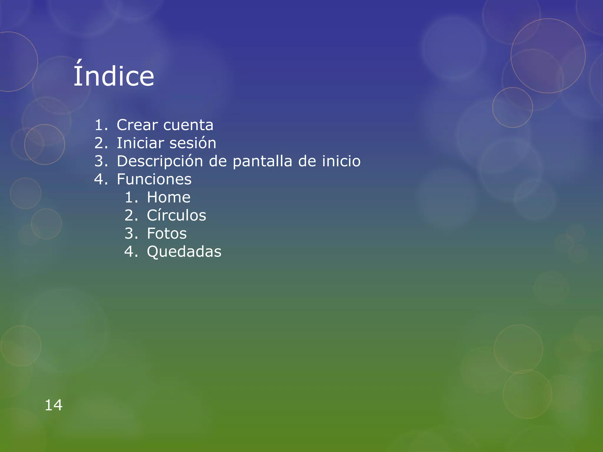 Índice
      1.   Crear cuenta
      2.   Iniciar sesión
      3.   Descripción de pantalla de inicio
      4.   Funciones
            1. Home
            2. Círculos
            3. Fotos
            4. Quedadas




14
 