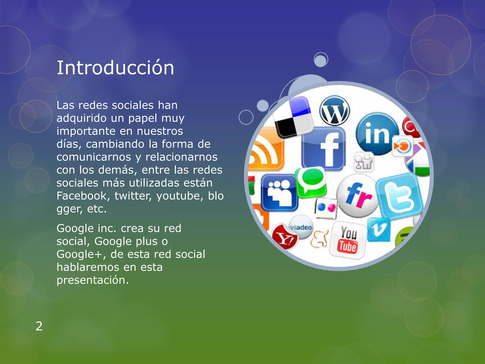 Introducción
    Las redes sociales han
    adquirido un papel muy
    importante en nuestros
    días, cambiando la forma de
    comunicarnos y relacionarnos
    con los demás, entre las redes
    sociales más utilizadas están
    Facebook, twitter, youtube, blo
    gger, etc.
    Google inc. crea su red
    social, Google plus o
    Google+, de esta red social
    hablaremos en esta
    presentación.



2
 