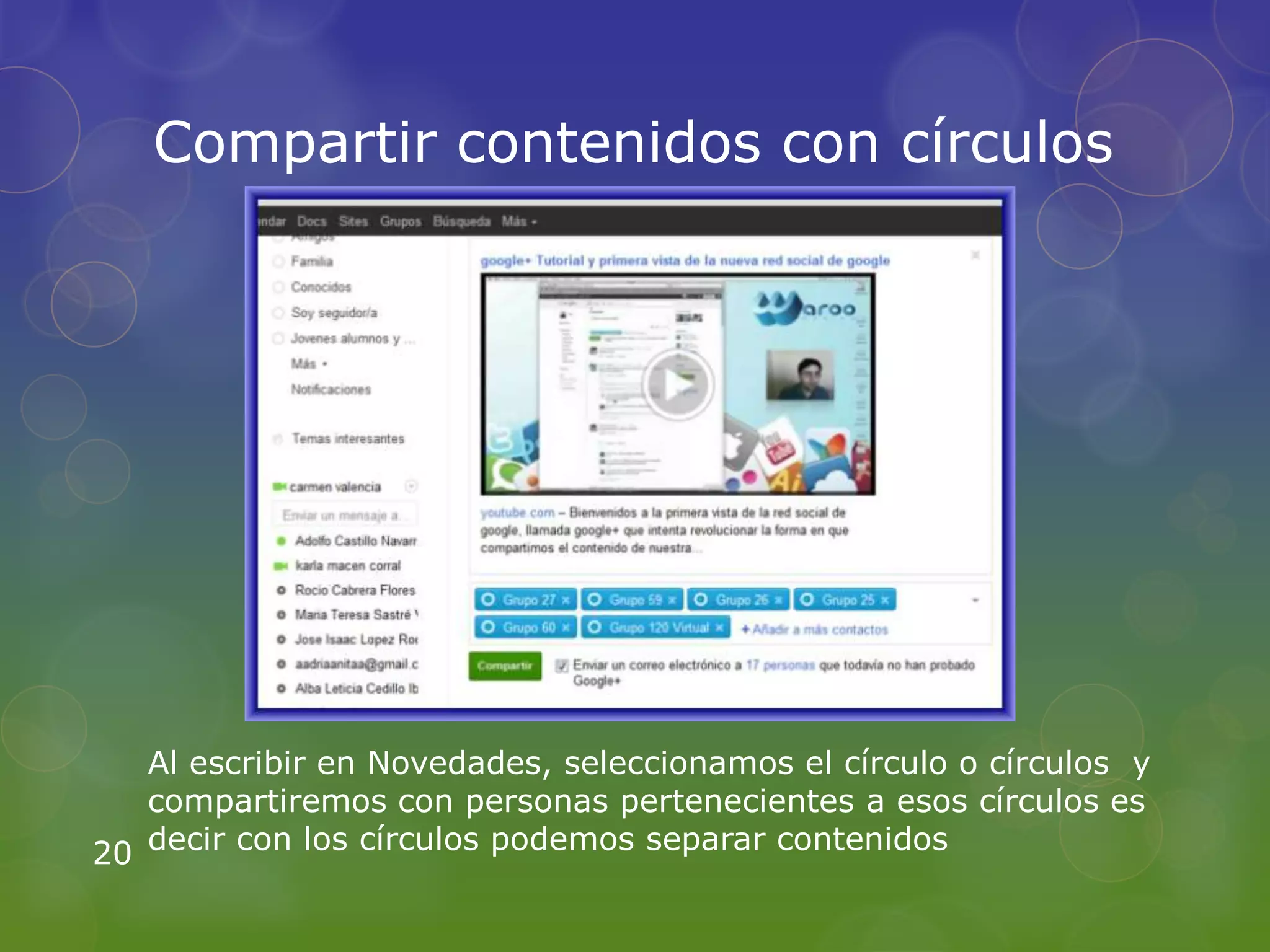 Compartir contenidos con círculos




   Al escribir en Novedades, seleccionamos el círculo o círculos y
   compartiremos con personas pertenecientes a esos círculos es
20 decir con los círculos podemos separar contenidos
 