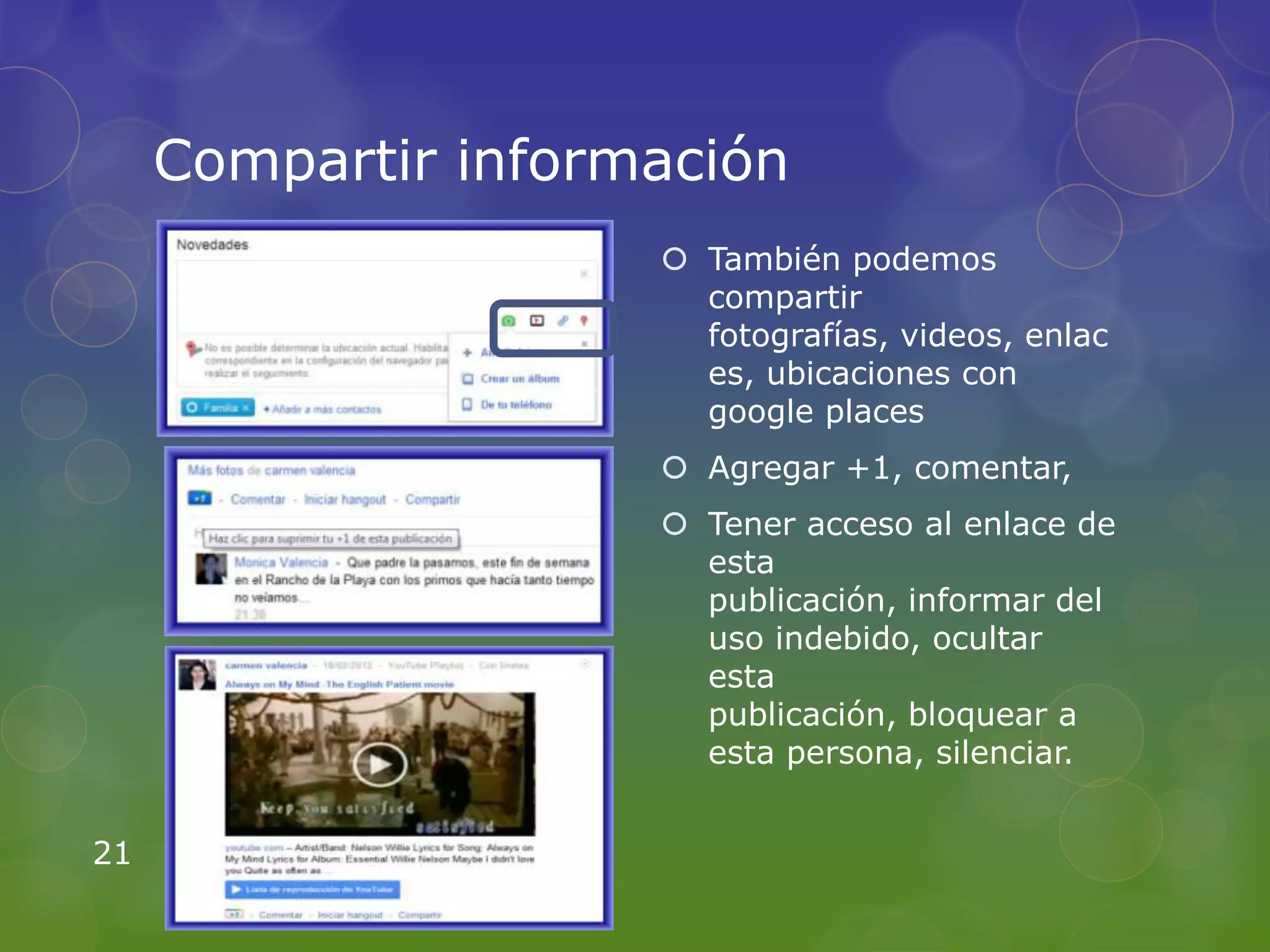 Compartir información
                      También podemos
                       compartir
                       fotografías, videos, enlac
                       es, ubicaciones con
                       google places
                      Agregar +1, comentar,
                      Tener acceso al enlace de
                       esta
                       publicación, informar del
                       uso indebido, ocultar
                       esta
                       publicación, bloquear a
                       esta persona, silenciar.


21
 