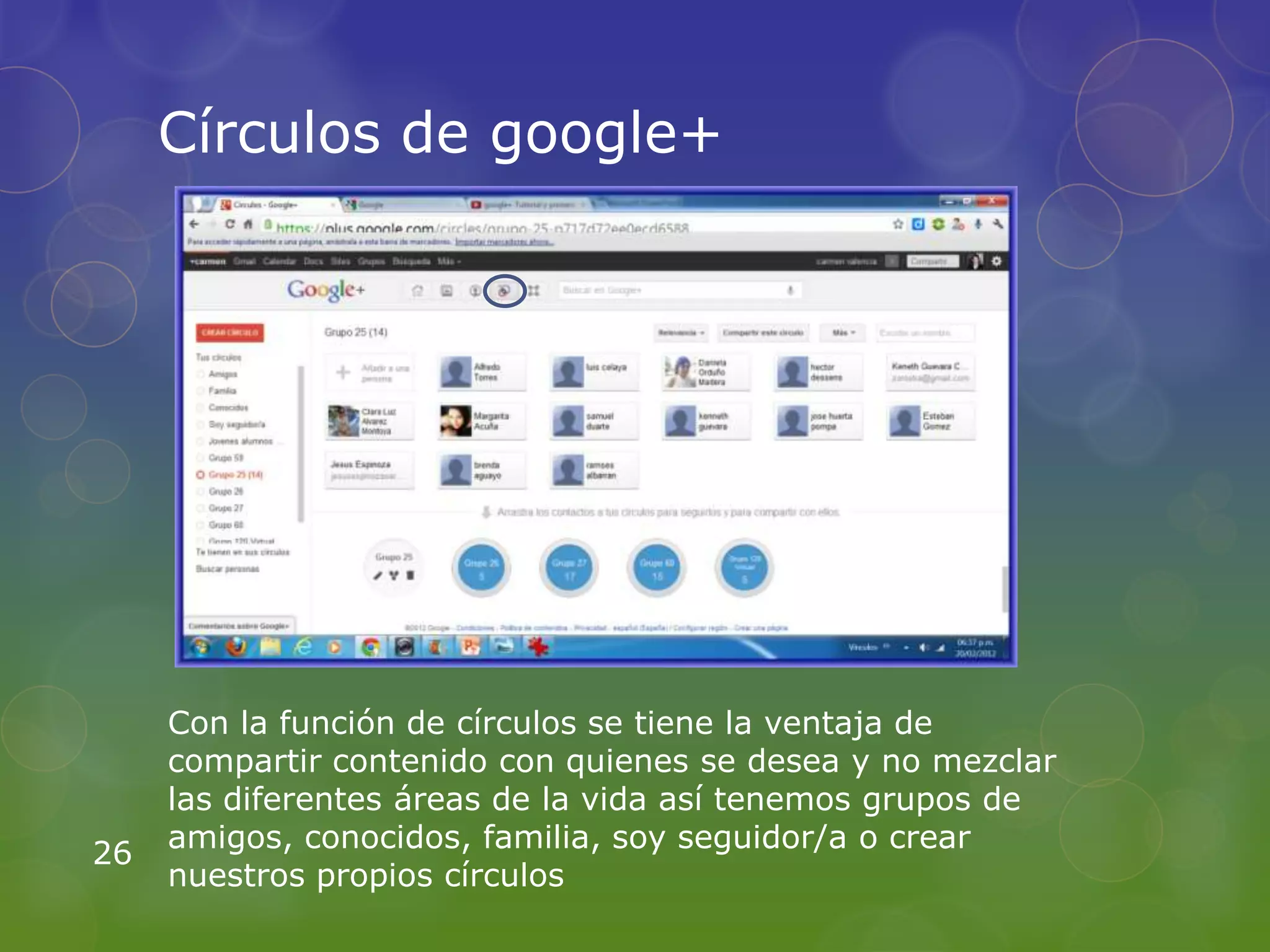Círculos de google+




     Con la función de círculos se tiene la ventaja de
     compartir contenido con quienes se desea y no mezclar
     las diferentes áreas de la vida así tenemos grupos de
     amigos, conocidos, familia, soy seguidor/a o crear
26
     nuestros propios círculos
 