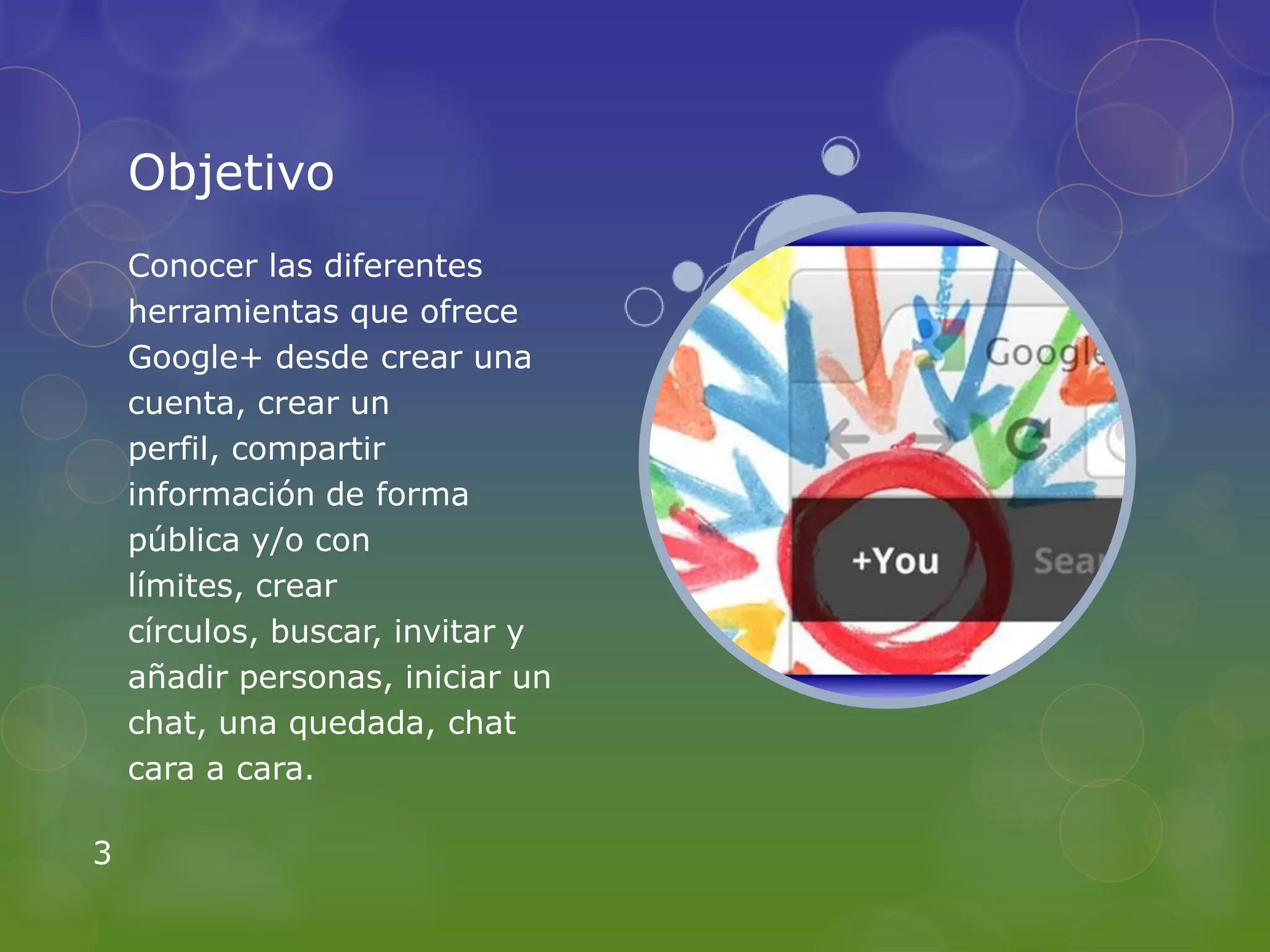Objetivo
    Conocer las diferentes
    herramientas que ofrece
    Google+ desde crear una
    cuenta, crear un
    perfil, compartir
    información de forma
    pública y/o con
    límites, crear
    círculos, buscar, invitar y
    añadir personas, iniciar un
    chat, una quedada, chat
    cara a cara.

3
 