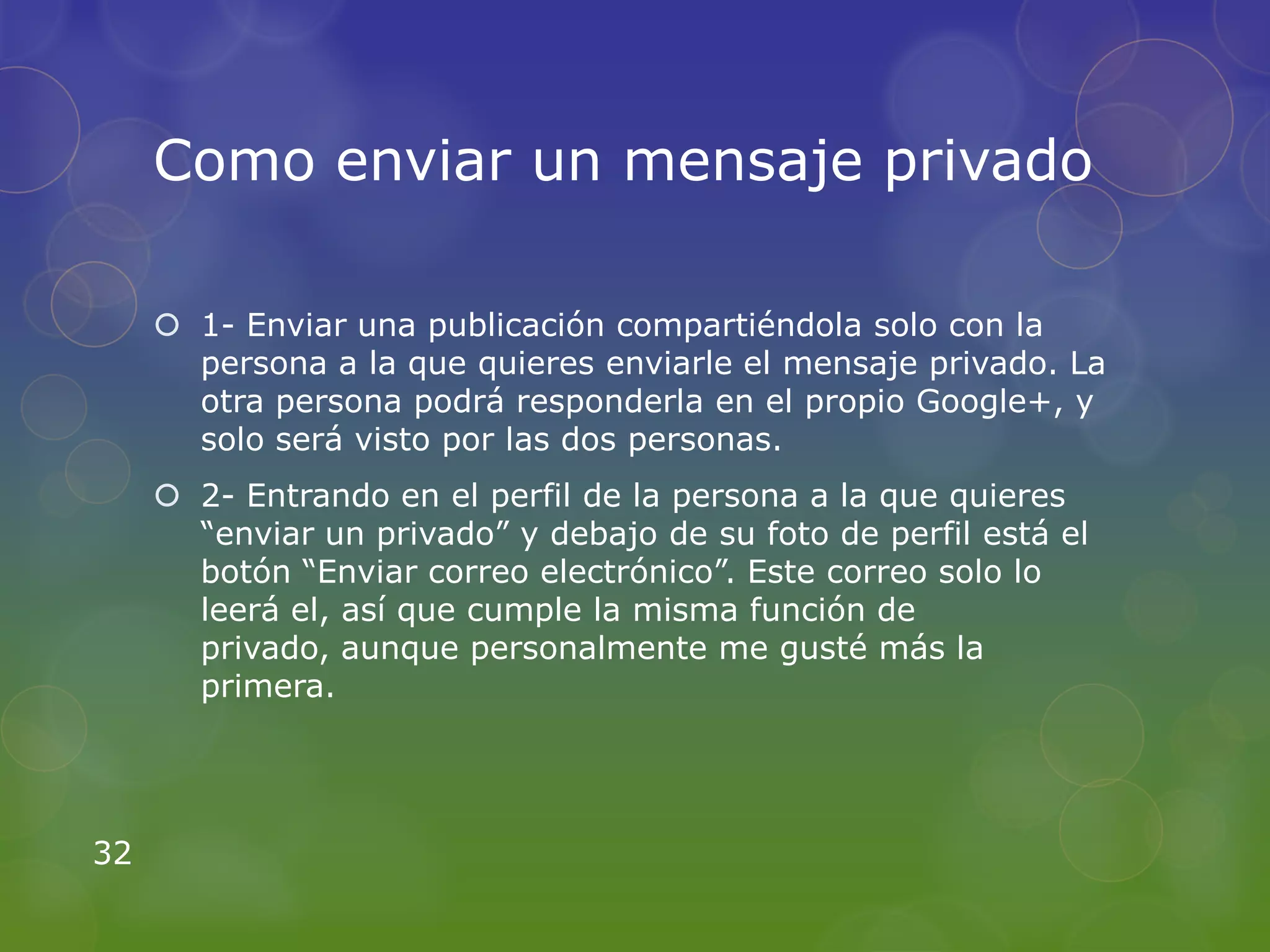 Como enviar un mensaje privado

      1- Enviar una publicación compartiéndola solo con la
       persona a la que quieres enviarle el mensaje privado. La
       otra persona podrá responderla en el propio Google+, y
       solo será visto por las dos personas.
      2- Entrando en el perfil de la persona a la que quieres
       “enviar un privado” y debajo de su foto de perfil está el
       botón “Enviar correo electrónico”. Este correo solo lo
       leerá el, así que cumple la misma función de
       privado, aunque personalmente me gusté más la
       primera.




32
 