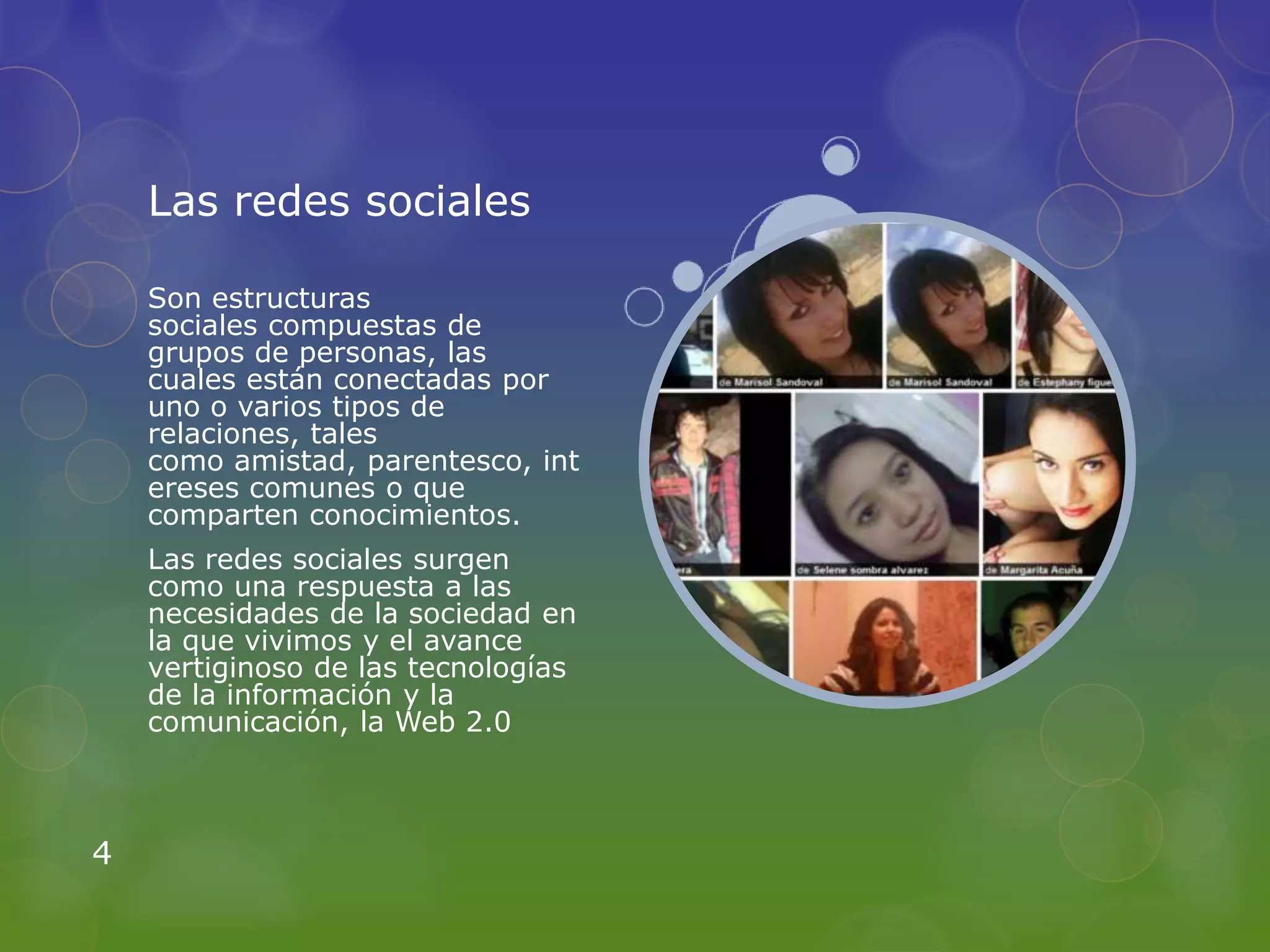 Las redes sociales

    Son estructuras
    sociales compuestas de
    grupos de personas, las
    cuales están conectadas por
    uno o varios tipos de
    relaciones, tales
    como amistad, parentesco, int
    ereses comunes o que
    comparten conocimientos.
    Las redes sociales surgen
    como una respuesta a las
    necesidades de la sociedad en
    la que vivimos y el avance
    vertiginoso de las tecnologías
    de la información y la
    comunicación, la Web 2.0



4
 
