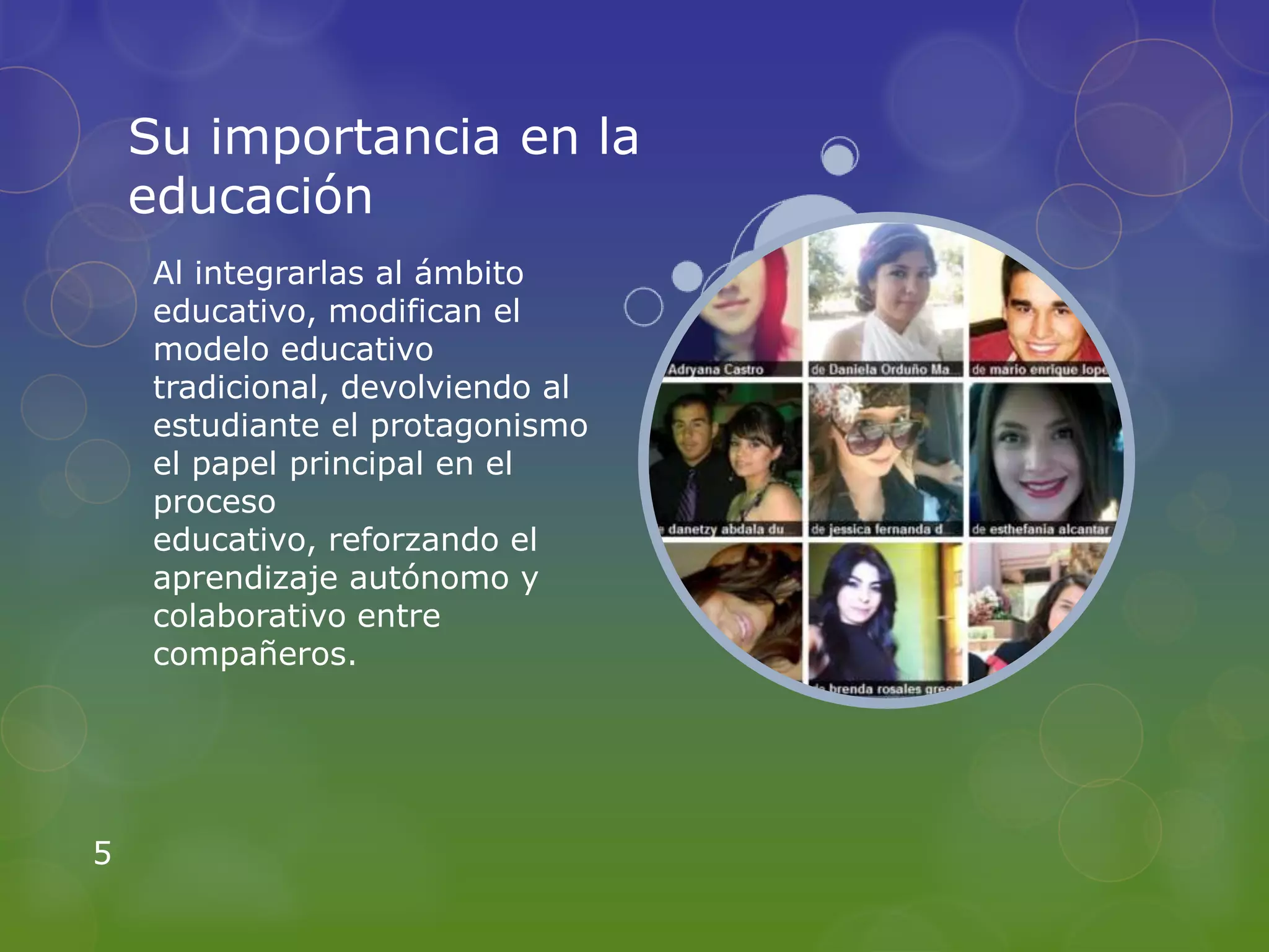 Su importancia en la
    educación
    Al integrarlas al ámbito
    educativo, modifican el
    modelo educativo
    tradicional, devolviendo al
    estudiante el protagonismo
    el papel principal en el
    proceso
    educativo, reforzando el
    aprendizaje autónomo y
    colaborativo entre
    compañeros.




5
 