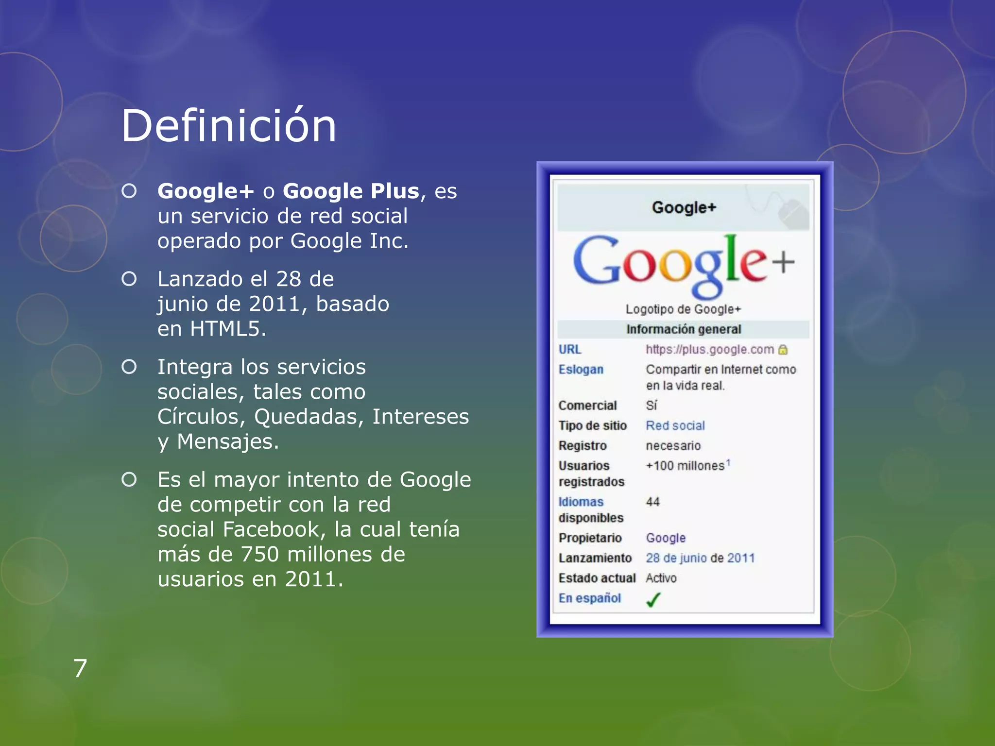 Definición
     Google+ o Google Plus, es
      un servicio de red social
      operado por Google Inc.
     Lanzado el 28 de
      junio de 2011, basado
      en HTML5.
     Integra los servicios
      sociales, tales como
      Círculos, Quedadas, Intereses
      y Mensajes.
     Es el mayor intento de Google
      de competir con la red
      social Facebook, la cual tenía
      más de 750 millones de
      usuarios en 2011.



7
 