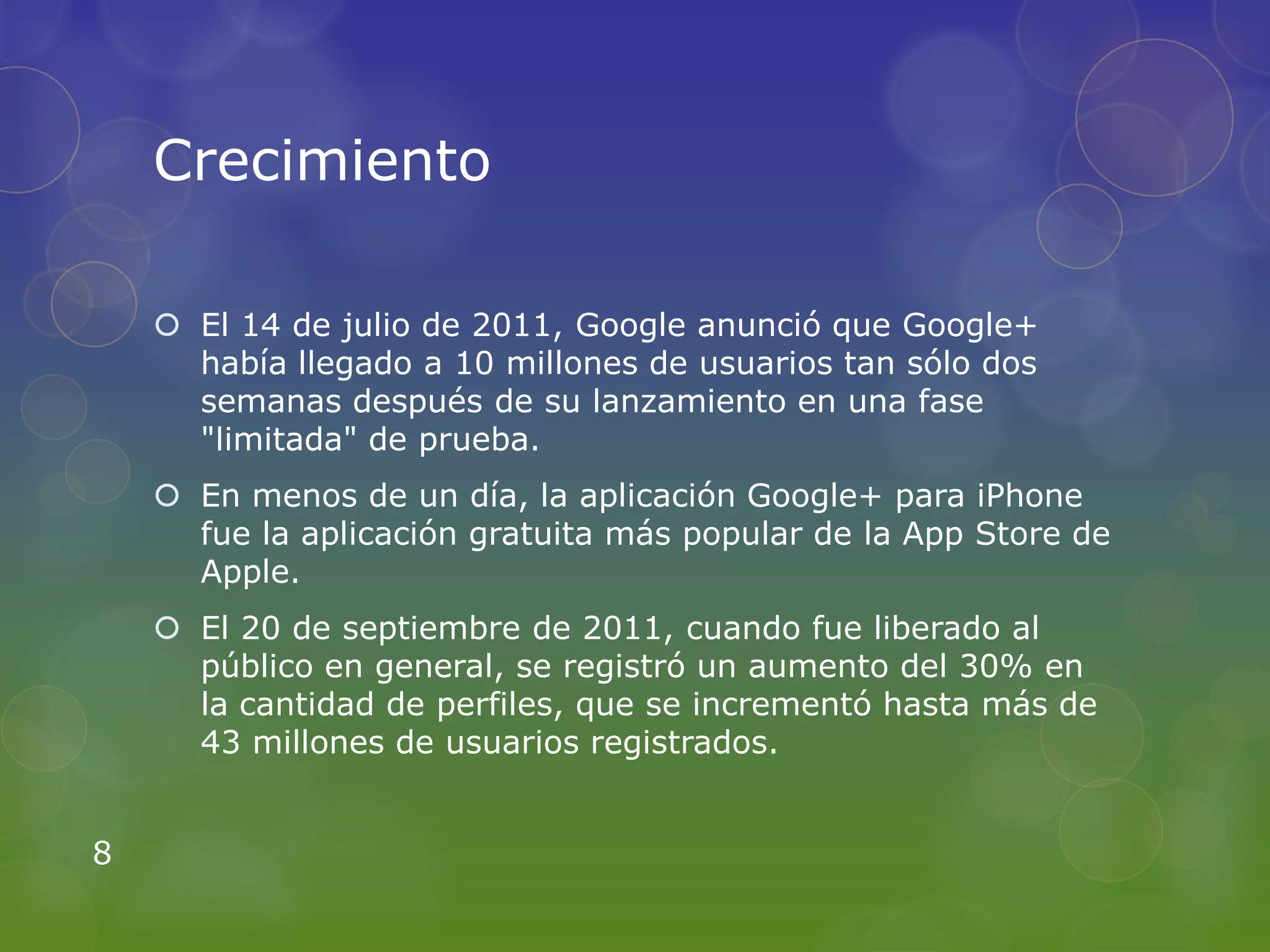 Crecimiento

     El 14 de julio de 2011, Google anunció que Google+
      había llegado a 10 millones de usuarios tan sólo dos
      semanas después de su lanzamiento en una fase
      "limitada" de prueba.
     En menos de un día, la aplicación Google+ para iPhone
      fue la aplicación gratuita más popular de la App Store de
      Apple.
     El 20 de septiembre de 2011, cuando fue liberado al
      público en general, se registró un aumento del 30% en
      la cantidad de perfiles, que se incrementó hasta más de
      43 millones de usuarios registrados.


8
 