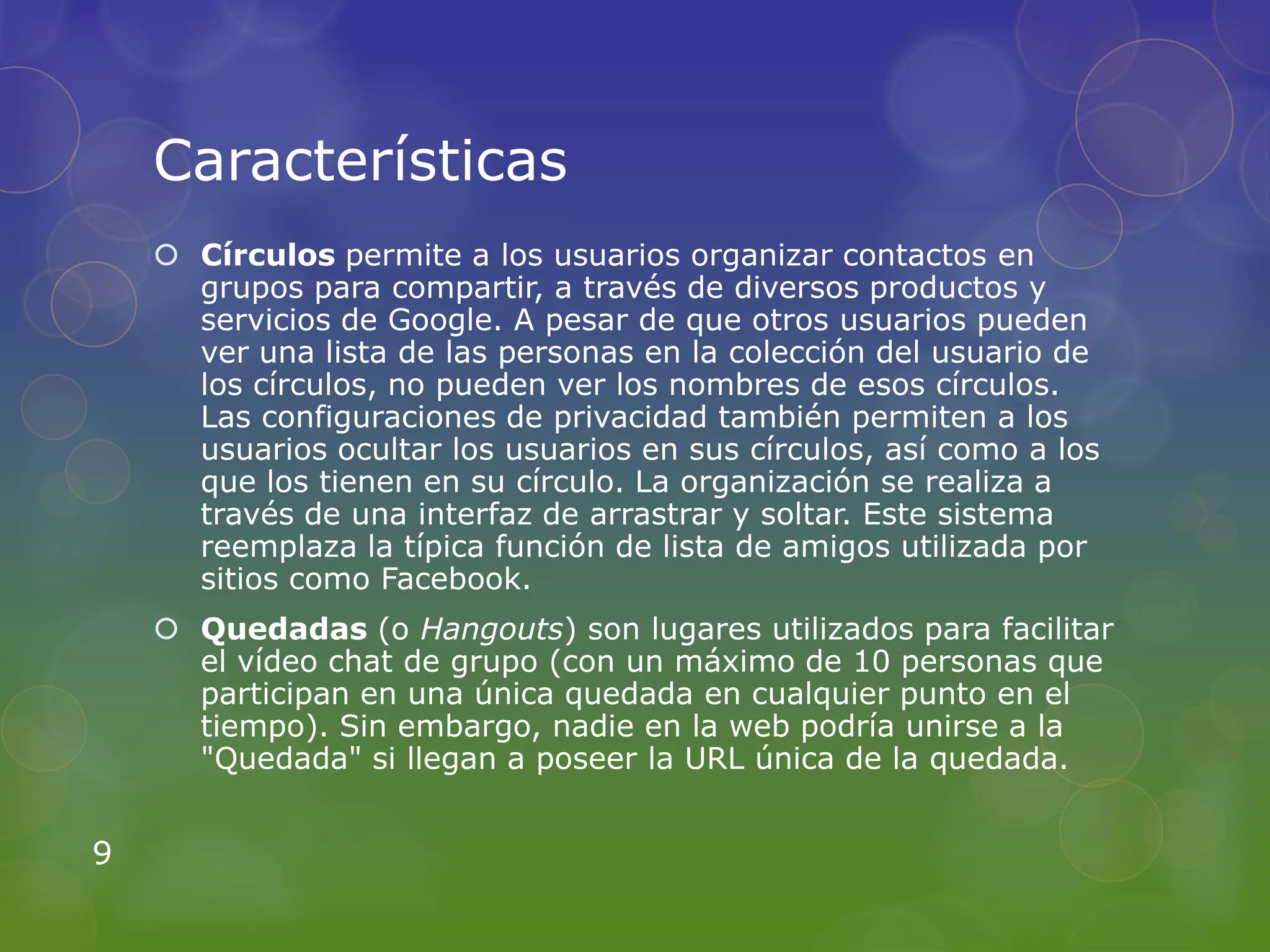 Características
     Círculos permite a los usuarios organizar contactos en
      grupos para compartir, a través de diversos productos y
      servicios de Google. A pesar de que otros usuarios pueden
      ver una lista de las personas en la colección del usuario de
      los círculos, no pueden ver los nombres de esos círculos.
      Las configuraciones de privacidad también permiten a los
      usuarios ocultar los usuarios en sus círculos, así como a los
      que los tienen en su círculo. La organización se realiza a
      través de una interfaz de arrastrar y soltar. Este sistema
      reemplaza la típica función de lista de amigos utilizada por
      sitios como Facebook.
     Quedadas (o Hangouts) son lugares utilizados para facilitar
      el vídeo chat de grupo (con un máximo de 10 personas que
      participan en una única quedada en cualquier punto en el
      tiempo). Sin embargo, nadie en la web podría unirse a la
      "Quedada" si llegan a poseer la URL única de la quedada.


9
 