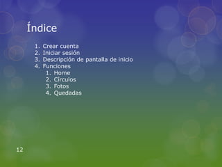 Índice
      1.   Crear cuenta
      2.   Iniciar sesión
      3.   Descripción de pantalla de inicio
      4.   Funciones
            1. Home
            2. Círculos
            3. Fotos
            4. Quedadas




12
 