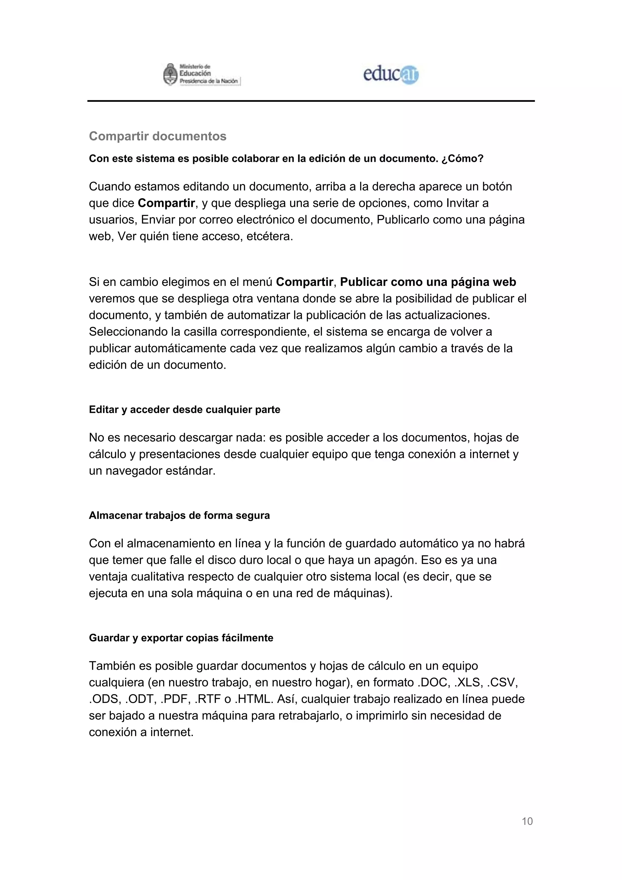 10
Compartir documentos
Con este sistema es posible colaborar en la edición de un documento. ¿Cómo?
Cuando estamos editando un documento, arriba a la derecha aparece un botón
que dice Compartir, y que despliega una serie de opciones, como Invitar a
usuarios, Enviar por correo electrónico el documento, Publicarlo como una página
web, Ver quién tiene acceso, etcétera.
Si en cambio elegimos en el menú Compartir, Publicar como una página web
veremos que se despliega otra ventana donde se abre la posibilidad de publicar el
documento, y también de automatizar la publicación de las actualizaciones.
Seleccionando la casilla correspondiente, el sistema se encarga de volver a
publicar automáticamente cada vez que realizamos algún cambio a través de la
edición de un documento.
Editar y acceder desde cualquier parte
No es necesario descargar nada: es posible acceder a los documentos, hojas de
cálculo y presentaciones desde cualquier equipo que tenga conexión a internet y
un navegador estándar.
Almacenar trabajos de forma segura
Con el almacenamiento en línea y la función de guardado automático ya no habrá
que temer que falle el disco duro local o que haya un apagón. Eso es ya una
ventaja cualitativa respecto de cualquier otro sistema local (es decir, que se
ejecuta en una sola máquina o en una red de máquinas).
Guardar y exportar copias fácilmente
También es posible guardar documentos y hojas de cálculo en un equipo
cualquiera (en nuestro trabajo, en nuestro hogar), en formato .DOC, .XLS, .CSV,
.ODS, .ODT, .PDF, .RTF o .HTML. Así, cualquier trabajo realizado en línea puede
ser bajado a nuestra máquina para retrabajarlo, o imprimirlo sin necesidad de
conexión a internet.
 