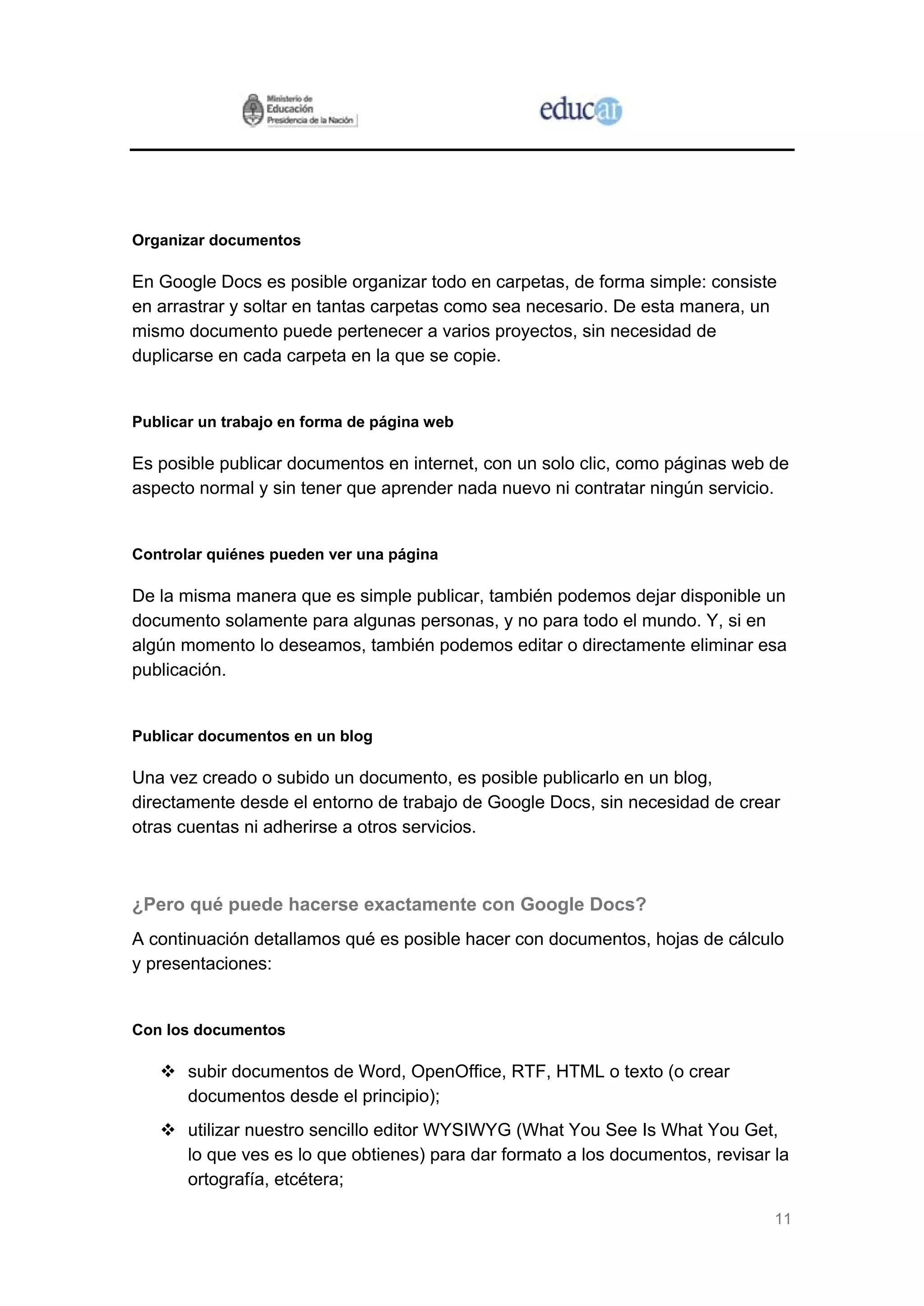 11
Organizar documentos
En Google Docs es posible organizar todo en carpetas, de forma simple: consiste
en arrastrar y soltar en tantas carpetas como sea necesario. De esta manera, un
mismo documento puede pertenecer a varios proyectos, sin necesidad de
duplicarse en cada carpeta en la que se copie.
Publicar un trabajo en forma de página web
Es posible publicar documentos en internet, con un solo clic, como páginas web de
aspecto normal y sin tener que aprender nada nuevo ni contratar ningún servicio.
Controlar quiénes pueden ver una página
De la misma manera que es simple publicar, también podemos dejar disponible un
documento solamente para algunas personas, y no para todo el mundo. Y, si en
algún momento lo deseamos, también podemos editar o directamente eliminar esa
publicación.
Publicar documentos en un blog
Una vez creado o subido un documento, es posible publicarlo en un blog,
directamente desde el entorno de trabajo de Google Docs, sin necesidad de crear
otras cuentas ni adherirse a otros servicios.
¿Pero qué puede hacerse exactamente con Google Docs?
A continuación detallamos qué es posible hacer con documentos, hojas de cálculo
y presentaciones:
Con los documentos
subir documentos de Word, OpenOffice, RTF, HTML o texto (o crear
documentos desde el principio);
utilizar nuestro sencillo editor WYSIWYG (What You See Is What You Get,
lo que ves es lo que obtienes) para dar formato a los documentos, revisar la
ortografía, etcétera;
 