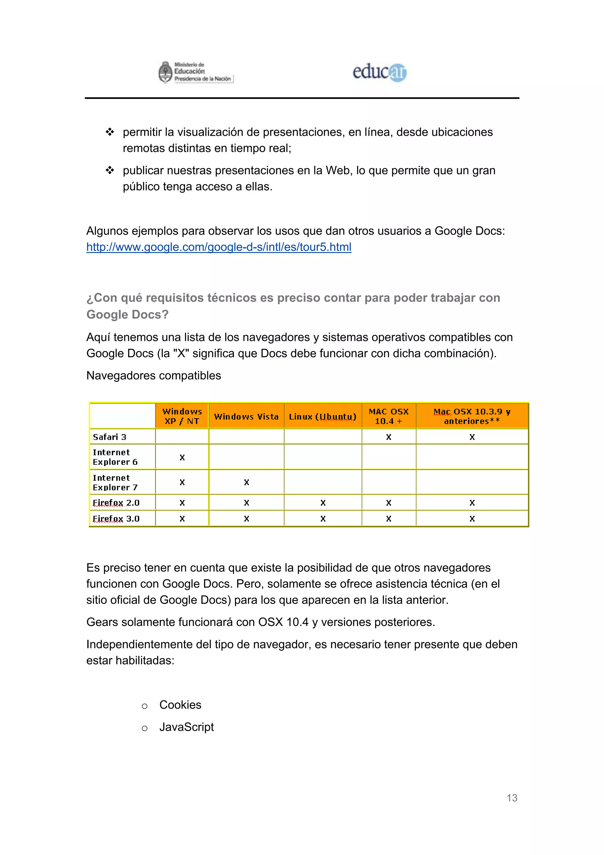 13
permitir la visualización de presentaciones, en línea, desde ubicaciones
remotas distintas en tiempo real;
publicar nuestras presentaciones en la Web, lo que permite que un gran
público tenga acceso a ellas.
Algunos ejemplos para observar los usos que dan otros usuarios a Google Docs:
http://www.google.com/google-d-s/intl/es/tour5.html
¿Con qué requisitos técnicos es preciso contar para poder trabajar con
Google Docs?
Aquí tenemos una lista de los navegadores y sistemas operativos compatibles con
Google Docs (la "X" significa que Docs debe funcionar con dicha combinación).
Navegadores compatibles
Es preciso tener en cuenta que existe la posibilidad de que otros navegadores
funcionen con Google Docs. Pero, solamente se ofrece asistencia técnica (en el
sitio oficial de Google Docs) para los que aparecen en la lista anterior.
Gears solamente funcionará con OSX 10.4 y versiones posteriores.
Independientemente del tipo de navegador, es necesario tener presente que deben
estar habilitadas:
o Cookies
o JavaScript
 