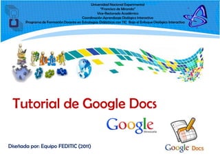 Universidad Nacional Experimental
                                                    “Francisco de Miranda”
                                                  Vice-Rectorado Académico
                                        Coordinación Aprendizaje Dialógico Interactivo
       Programa de Formación Docente en Estrategias Didácticas con TIC Bajo el Enfoque Dialógico Interactivo




 Tutorial de Google Docs

Diseñada por: Equipo FEDITIC (2011)
 