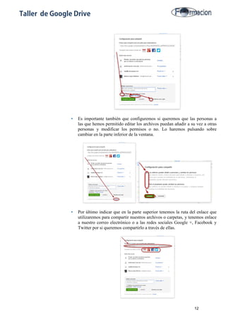 Taller de Google Drive
• Es importante también que configuremos si queremos que las personas a
las que hemos permitido editar los archivos puedan añadir a su vez a otras
personas y modificar los permisos o no. Lo haremos pulsando sobre
cambiar en la parte inferior de la ventana.
• Por último indicar que en la parte superior tenemos la ruta del enlace que
utilizaremos para compartir nuestros archivos o carpetas, y tenemos enlace
a nuestro correo electrónico o a las redes sociales Google +, Facebook y
Twitter por si queremos compartirlo a través de ellas.
12
 