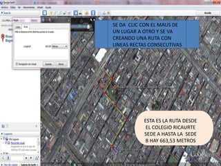 SE DA CLIC CON EL MAUS DE
UN LUGAR A OTRO Y SE VA
CREANDO UNA RUTA CON
LINEAS RECTAS CONSECUTIVAS




           ESTA ES LA RUTA DESDE
            EL COLEGIO RICAURTE
           SEDE A HASTA LA SEDE
            B HAY 663,53 METROS
 