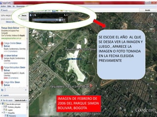 SE ESCOJE EL AÑO AL QUE
                    SE DESEA VER LA IMAGEN Y
                    LUEGO , APARECE LA
                    IMAGEN O FOTO TOMADA
                    EN LA FECHA ELEGIDA
                    PREVIAMENTE




IMAGEN DE FEBRERO DE
2006 DEL PARQUE SIMON
BOLIVAR, BOGOTA
 