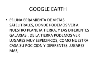 GOOGLE EARTH
• ES UNA ERRAMIENTA DE VISTAS
  SATELITRALES, DONDE PODEMOS VER A
  NUESTRO PLANETA TIERRA, Y LAS DIFERENTES
  GALAXIAS.. DE LA TIERRA PODEMOS VER
  LUGARES MUY ESPECIFICOS, COMO NUESTRA
  CASA SU POCICION Y DIFERENTES LUGARES
  MAS,
 