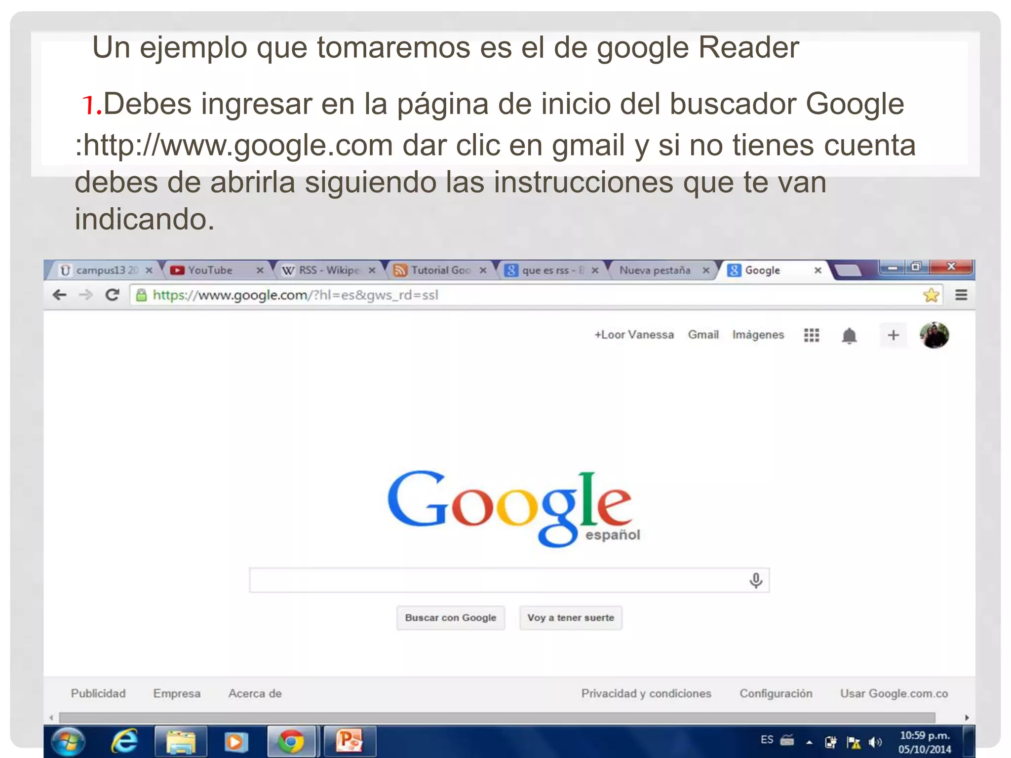 Un ejemplo que tomaremos es el de google Reader
1.Debes ingresar en la página de inicio del buscador Google
:http://www.google.com dar clic en gmail y si no tienes cuenta
debes de abrirla siguiendo las instrucciones que te van
indicando.