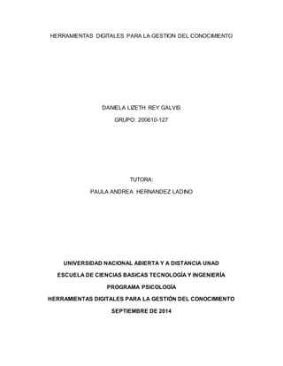 HERRAMIENTAS DIGITALES PARA LA GESTION DEL CONOCIMIENTO 
DANIELA LIZETH REY GALVIS 
GRUPO: 200610-127 
TUTORA: 
PAULA ANDREA HERNANDEZ LADINO 
UNIVERSIDAD NACIONAL ABIERTA Y A DISTANCIA UNAD 
ESCUELA DE CIENCIAS BASICAS TECNOLOGÍA Y INGENIERÍA 
PROGRAMA PSICOLOGÍA 
HERRAMIENTAS DIGITALES PARA LA GESTIÓN DEL CONOCIMIENTO 
SEPTIEMBRE DE 2014 
 