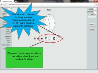 El alumno debe colocar la hora
que indica el reloj en las
casillas de abajo.
Si el alumno creé que
su respuesta es
correcta debe dar clic
en OK para pasar al
siguiente ejercicio.
 