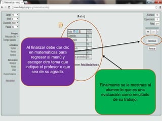 Finalmente se le mostrara al
alumno lo que es una
evaluación como resultado
de su trabajo.
Al finalizar debe dar clic
en matemáticas para
regresar al menú y
escoger otro tema que
indique el profesor o que
sea de su agrado.
 