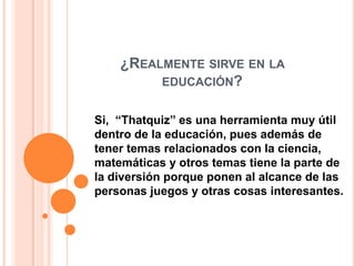 ¿REALMENTE SIRVE EN LA
EDUCACIÓN?
Si, “Thatquiz” es una herramienta muy útil
dentro de la educación, pues además de
tener temas relacionados con la ciencia,
matemáticas y otros temas tiene la parte de
la diversión porque ponen al alcance de las
personas juegos y otras cosas interesantes.
 