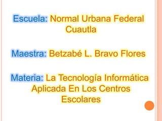 Escuela: Normal Urbana Federal
Cuautla
Maestra: Betzabé L. Bravo Flores
Materia: La Tecnología Informática
Aplicada En Los Centros
Escolares
 