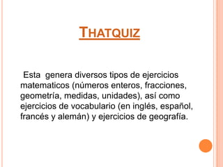 THATQUIZ
Esta genera diversos tipos de ejercicios
matematicos (números enteros, fracciones,
geometría, medidas, unidades), así como
ejercicios de vocabulario (en inglés, español,
francés y alemán) y ejercicios de geografía.
 