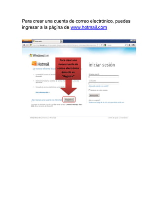 Para crear una cuenta de correo electrónico, puedes
ingresar a la página de www.hotmail.com




                  Para crear una
                 nueva cuenta de
                correo electrónico
                   dale clic en
                    “Registro”
 