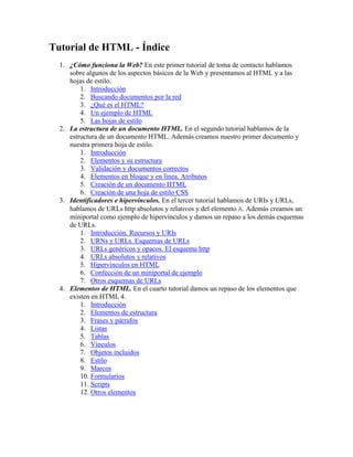 Tutorial de HTML - Índice<br />¿Cómo funciona la Web? En este primer tutorial de toma de contacto hablamos sobre algunos de los aspectos básicos de la Web y presentamos al HTML y a las hojas de estilo. <br />Introducción<br />Buscando documentos por la red<br />¿Qué es el HTML?<br />Un ejemplo de HTML<br />Las hojas de estilo<br />La estructura de un documento HTML. En el segundo tutorial hablamos de la estructura de un documento HTML. Además creamos nuestro primer documento y nuestra primera hoja de estilo. <br />Introducción<br />Elementos y su estructura<br />Validación y documentos correctos<br />Elementos en bloque y en línea. Atributos<br />Creación de un documento HTML<br />Creación de una hoja de estilo CSS<br />Identificadores e hipervínculos. En el tercer tutorial hablamos de URIs y URLs, hablamos de URLs http absolutos y relativos y del elemento A. Además creamos un miniportal como ejemplo de hipervínculos y damos un repaso a los demás esquemas de URLs. <br />Introducción. Recursos y URIs<br />URNs y URLs. Esquemas de URLs<br />URLs genéricos y opacos. El esquema http<br />URLs absolutos y relativos<br />Hipervínculos en HTML<br />Confección de un miniportal de ejemplo<br />Otros esquemas de URLs<br />Elementos de HTML. En el cuarto tutorial damos un repaso de los elementos que existen en HTML 4. <br />Introducción<br />Elementos de estructura<br />Frases y párrafos<br />Listas<br />Tablas<br />Vínculos<br />Objetos incluidos<br />Estilo<br />Marcos<br />Formularios<br />Scripts<br />Otros elementos<br />Selectores y atributos de CSS1. En el quinto tutorial hablamos de los selectores de CSS1, del mecanismo de cascada y damos un repaso de los atributos de estilo de CSS1. <br />La estructura de un documento HTML... otra vez<br />Selectores<br />Elementos en bloque y elementos en línea<br />Modelo de cuadros CSS para elementos en bloque<br />Modelo de cuadros CSS para elementos en línea<br />Propiedades de fuente<br />Propiedades de color y fondo<br />Propiedades de texto<br />Propiedades de cuadro<br />Propiedades de clasificación<br />Pseudo-clases y pseudo-elementos<br />La cascada<br />Ejemplos<br />Subiendo el sitio a la Web. En el sexto tutorial vemos cómo subir nuestras páginas a la Web con FTP, hablamos sobre caracteres acentuados y vemos cómo ocultar nuestras reglas de estilo a los navegadores antiguos. <br />Cómo subir las páginas a la Web<br />Acentos y símbolos especiales<br />Ocultar las hojas de estilo a los navegadores antiguos<br />Posicionamiento CSS. En el séptimo tutorial hablaremos de posicionamiento CSS, el cual nos dará más libertad a la hora de diseñar el aspecto visual de nuestra página web, y cómo afrontar los problemas que encontraremos con las implementaciones actuales de CSS.<br />Empezando desde cero: ¿Cómo funciona la Web? (I)<br />índice | siguiente<br />- Bien, así que quieres aprender a hacer páginas web, ¿no?<br />- Pues... sí, básicamente por eso estoy aquí.<br />- Claro. Supongo también que ya estás familiarizado con la Web. Sabes navegar y todo eso.<br />- Sí. Sí, claro...<br />- Claro, si no no estarías aquí. Y, ¿cómo llegaste hasta esta página, si puedo preguntar?<br />- Ee... pues, ya sabes, llegué desde otra página, pinchando en un enlace...<br />- ¡Bien! A partir de ahora, quiero que recuerdes una cosa: la Web son documentos enlazados unos con otros. Grabátelo en el coco, ¿lo harás?<br />- Bueno, si insistes... Pero ¿tan importante es?<br />- Sí, quiero que construyas tus conocimientos en bases sólidas, así que es fundamental que sepas cuál es la esencia de la Web.<br />- Muy bien, la Web es un montón de documentos enlazados los unos con los otros.<br />- Estupendo. Por supuesto tiene que haber algún mecanismo que haga eso posible.<br />- ¿A qué te refieres exactamente con un mecanismo?<br />- Pues, piensa en todo lo que tiene que suceder cada vez que tú haces algo tan fácil como pinchar un vínculo con el ratón. Cuando haces clic, tu ordenador recibe la orden de buscar el documento que le has pedido. Así que tiene que ir hasta donde esté el documento en cuestión, recogerlo, y mostrártelo en la pantalla.<br />- Sí, a grandes rasgos eso es lo que sucede.<br />- Bien. Pongámonos en el lugar del ordenador. Lo primero que necesitamos es saber qué documento tenemos que ir a buscar...<br />- Obviamente...<br />- Y necesitamos sabér dónde tenemos que ir a buscarlo, y una vez localizado, tenemos que traer el documento de algún modo a través de las redes de comunicaciones, y por último, tenemos que ser capaces de representar el documento en la pantalla.<br />- Vaya, pues es algo más complicado de lo que parecía a simple vista.<br />- Bueno, desde el punto de vista técnico hay muchas operaciones, que en realidad no deben preocuparte, pero te cuento todo esto porque desde el punto de vista del diseñador esto es importante. De aquí salen algunos conceptos que son fundamentales.<br />- Soy todo oídos.<br />- En primer lugar, cada documento debe tener un localizador o un identificador, algo que diga cómo se llama el documento y dónde se encuentra, es decir, en qué computadora de todas las conectadas a Internet está almacenado. En segundo lugar, debe existir un lenguaje en que las computadoras se comuniquen para pedirse y entregarse documentos unas a otras. Y en tercer lugar, debe existir una forma de codificar los documentos para que una vez que un ordenador, sea el que sea, lo haya obtenido, sea capaz de representarlo en la pantalla o en cualquier otro medio.<br />- Si quieres que te sea sincero, creo que estoy empezando a perderme...<br />- Tranquilo, es normal. Vamos por partes.<br />- Sí, será lo mejor.<br />Empezando desde cero: ¿Cómo funciona la Web? (II) <br />índice | anterior | siguiente<br />- Muy bien. Hablemos del localizador.<br />- Sí, eso es fácil. Cada documento necesita un nombre único que le diferencie de todos los demás.<br />- Exacto. Y ya estarás harto de verlo: es lo que pone en la barra de direcciones del navegador. Por ejemplo, el identificador de esta página es http://html.conclase.net/tutorial/html/1/2.<br />- Entiendo.<br />- Ya veremos con más detalle qué significan exactamente todas las partes de un identificador. De momento lo importante es que si por ejemplo quieres crear un documento que esté enlazado con éste, tienes que hacer referencia a él con su nombre, http://html.conclase.net/tutorial/html/1/2.<br />- Muy bien, creo que lo capto, aunque sigo un poco perdido.<br />- Sigamos. La segunda parte era la comunicación entre computadoras.<br />- ¿Y de verdad yo me tengo que meter en eso? Me da un poco de miedo...<br />- No, al menos no hasta que tengas un nivel más avanzado. Pero esto también lo has visto, seguro. ¿Alguna vez te ha salido en la pantalla eso de quot;
Error 404: Not foundquot;
 o algo por el estilo?<br />- ¡Sí, ya te digo! ¡Un montón de veces!<br />- Pues ahí lo tienes. Las computadoras tienen una especie de protocolo sencillo para comunicarse. Algo así: quot;
Me han dicho que tienes este documento. Dámelo, andaquot;
. Y la otra, si lo tiene, se lo da. Y si no lo tiene, le dice quot;
No lo encuentro. Lárgatequot;
.<br />- ¡Qué amable!<br />- Ya ves. Por supuesto, como sabrás, los ordenadores hablan con números, y en vez de decir quot;
No lo encuentroquot;
 dicen quot;
404quot;
. Así que tu ordenador vuelve derrotado con el rabo entre las piernas y un quot;
404quot;
 en sus manos...<br />- ¡Y no se le ocurre nada mejor que darme el 404 a mí!<br />- Este protocolo de comunicación consiste básicamente en unas cuantas reglas para que todo funcione bien, y unos cuantos códigos como quot;
404quot;
, quot;
500quot;
, quot;
200quot;
, etc. Por cierto, el protocolo se llama HTTP.<br />- HTTP, como lo que sale en el identificador...<br />- Justo. Ya veremos por qué, más adelante.<br />- ¿Qué significa?<br />- HTTP es HyperText Transfer Protocol.<br />- Esto... me dijeron que este tutorial era en español...<br />- Sí, sí. HTTP: Protocolo para la Transferencia de Hipertexto.<br />- Pues... bueno, no hemos mejorado mucho, la verdad...<br />- Bueno, lo de Protocolo de Transferencia seguro que ya lo has pillado.<br />- Sí, eso ya lo pillo.<br />- Y lo de hipertexto...<br />- Sí, eso es muy cíber...<br />- Compórtate, hombre.<br />- Perdón...<br />- Hiper es un prefijo que significa...<br />- Grande, ¿no? Cómo quot;
hipermercadoquot;
, por ejemplo.<br />- ¿Me vas a dejar? Hiper es un prefijo que usan los matemáticos para indicar que algo tiene dimensiones extras.<br />- ¿Cómo en hiperespacio?<br />- Sí, ese es un ejemplo. El hiperespacio tiene más de tres dimensiones. El texto normal tiene una sola dimensión...<br />- De eso nada, los documentos tienen dos dimensiones: mira una hoja de papel, es plana.<br />- No. Un cuadro, tiene dos dimensiones. Un texto tiene una dimensión, es como una línea. Empiezas a leer desde el principio y acabas por el final. Si pierdes el hilo deja de tener significado.<br />- Sí, claro, visto así...<br />- Entonces hipertexto es como el texto normal, pero mejor: puedes salirte del hilo, porque no estás restringido a una sola dimensión.<br />- ¡Claro, puedes ir dando saltos, como en la Web!<br />- ¿Has visto? ¡Todo tiene su explicación!<br />- ¡Y yo que pensaba que hipertexto sólo era un nombre chulo! Pero oye, no veo cómo esto del protocolo HTTP nos puede ser útil como diseñadores.<br />- Pues, por ejemplo, si controlas el protocolo, le puedes decir a la computadora en que están tus documentos que sea más amable, y que en vez de dar un 404, entregue una página más bonita, explicando que la página no ha sido encontrada, dando las posibles causas, una dirección de contacto y una forma de llegar a una página que exista.<br />- Aah, claro... pues es verdad. Bueno, vamos a la tercera parte, ¿no?<br />- ¡Ah, sí! Ya se me había olvidado...<br />Empezando desde cero: ¿Cómo funciona la Web? (III) <br />índice | anterior | siguiente<br />- La tercera parte es el mecanismo para codificar los documentos de modo que los programas que reciben el documento puedan descodificarlo y representarlo en la pantalla como lo que era: un documento de hipertexto.<br />- Ya te estás poniendo críptico otra vez.<br />- Perdón. Voy a tratar de explicártelo. Si los documentos fueran de texto normal, bastaría con enviar un fichero con las palabras del texto, un documento de texto normal y corriente.<br />- Sí, pero no es texto normal...<br />- Es hipertexto. Eso quiere decir que además de palabras y frases, hay vínculos que se refieren a otros documentos. Entonces necesitamos un lenguaje para formatear los documentos que tenga en cuenta que hay palabras y también que hay hipervínculos.<br />- Mmm... ya, creo que te entiendo. Y por casualidad, ¿ese lenguaje es el HTML?<br />- Exactamente. El HTML fue el lenguaje que se creó para compartir documentos en la Web. En aquellos entonces los recursos eran limitados, así que tanto el protocolo HTTP como el lenguaje HTML tenían que ser muy sencillos: por eso son tan sencillos, ya lo verás.<br />- Eso espero, porque esta lección me está asustando un poco, hablas muy raro.<br />- Ya te acostumbrarás. Además ya sabes que los comienzos siempre son más difíciles que el resto.<br />- Sí. Bueno, ¿y qué significa HTML?<br />- HyperText Mark-up Language<br />- Ya estamos otra vez...<br />- Lenguaje para el Formato de Documentos de Hipertexto. Más claro el agua.<br />- ¿Quieres decir que Mark-up significa Formato de Documentos?<br />- Pues, básicamente es eso. Es un término de imprenta. Cuando un escritor escribía un libro, a mano o con una máquina de escribir, y se lo entregaba a su editor, el editor tenía que marcar sobre el texto instrucciones para que los de la imprenta imprimieran todo correctamente: decía dónde estaban los títulos, las secciones, marcaba los párrafos, etc. Todo eso lo anotaba con unas marcas más o menos estándares que los de la imprenta entendían. Al conjunto de todas esas marcas, en inglés se le llama quot;
mark-upquot;
.<br />- Interesante.<br />- Pues eso es justamente lo mismo que tu vas a hacer cuando escribas en HTML. Tu vas a ser a la vez el escritor (escribes el contenido del documento) y el editor, porque vas a decir dónde acaba y dónde empieza cada párrafo, cuáles son los títulos, dónde acaba y dónde empieza una lista y cada elemento de la lista, etc. Y el navegador será como la imprenta, que va a reconocer todas esas marcas y le va a dar a tu documento la apariencia deseada: los títulos más grandes, los párrafos separados, las listas con marcadores de lista, etc.<br />- Ya entiendo. La idea en sí parece sencilla, ¿no?<br />- Sí, ¿quieres ver un ejemplo?<br />- ¡Claro!<br />Empezando desde cero: ¿Cómo funciona la Web? (IV) <br />índice | anterior | siguiente<br />- Muy bien. Imagina que tu página web va a tratar de... ¿de qué quieres que trate?<br />- No sé, por ejemplo, podría poner mis discos de música.<br />- Buena idea. Podríamos hacer un documento con un título como quot;
Mi colección de discosquot;
, y varias secciones donde hablaras un poco de cada grupo y pusieras una lista con los discos. Dime un par de grupos.<br />- Pues, por ejemplo, Horslips y Gwendal.<br />- ¿Eh? Bueno, da igual. El caso es que el documento podría tener esta estructura:<br />Mi colección de discos<br />Horslips<br />Aquí ponemos algo sobre la historia de este grupo.<br />Después ponemos la lista de discos:<br />- El primer disco<br />- El segundo disco<br />- etc.<br />Gwendal<br />Lo mismo, un poco sobre el grupo y luego la lista:<br />- El primer disco<br />- El segundo disco<br />- etc.<br />- Ya veo. Esto es como un boceto. ¿Qué haríamos ahora?<br />- Si recuerdas, te dije que haríamos la labor del escritor y del editor. Además de decir lo que vamos a poner, que es lo que hace el escritor, tenemos que marcar la estructura del documento: los títulos, los párrafos, las listas...<br />- Justo lo que tenemos aquí: títulos, párrafos y listas.<br />- Muy bien, pues vamos a ello. Le vamos a poner a cada cosa, a cada elemento del documento, su etiqueta, para marcar su función dentro del documento, dónde empieza y dónde acaba. Por ejemplo, a los párrafos les ponemos una etiqueta <p> al principio, y otra </p> al final, donde p significa quot;
párrafoquot;
. Al título principal, una etiqueta <h1> al principio y otra </h1> al final, y así todo.<br />- Pues no parece muy complicado...<br />- Claro, es que no lo es. Así es como quedaría el ejemplo completo. No te preocupes por las etiquetas que no conoces, ya hablaremos de ellas más adelante:<br /><h1>Mi colección de discos</h1><br /><h2>Horslips</h2><br /><p>Aquí ponemos algo sobre la historia de este grupo.<br />Después ponemos la lista de discos:</p><br /><ol><br /><li>- El primer disco</li><br /><li>- El segundo disco</li><br /><li>- etc.</li><br /></ol><br /><h2>Gwendal</h2><br /><p>Lo mismo, un poco sobre el grupo<br />y luego la lista:</p><br /><ol><br /><li>- El primer disco</li><br /><li>- El segundo disco</li><br /><li>- etc.</li><br /></ol><br />- Ajá, supongo que <h2> son títulos de segundo nivel, <ol> listas y <li> cada objeto de la lista, ¿no?<br />- Muy bien, ¿has visto? ¿A que es fácil? Ahora sólo tienes que escribir el texto real y podemos ver cómo queda.<br />- Vale, a ver qué tal se ve esto:<br /><h1>Mi colección de discos</h1><br /><h2>Horslips</h2><br /><p>Este grupo irlandés nació en 1970, y en sus diez años de<br />existencia, hasta su separación en 1980, recorrieron Europa<br />y América tocando en directo. Aunque su música evolucionó<br />sensiblemente en ese tiempo, siempre se caracterizó por<br />imprimir de manera única las raíces celtas y el sonido del<br />rock. Horslips, sin haber llegado a ser un fenómeno de<br />masas, ha escrito algunas de las páginas más brillantes de<br />la música irlandesa reciente.</p><br /><ol><br /><li>quot;
Happy To Meet, Sorry To Partquot;
, 1972</li><br /><li>quot;
The Táinquot;
, 1973</li><br /><li>Etcétera, no los pongo todos.</li><br /></ol><br /><h2>Gwendal</h2><br /><p>Gwendal es probablemente uno de los grupos de música celta<br />más conocidos en España. No en vano, su único disco en<br />directo fue grabado en España. Este grupo bretón, da a los<br />temas tradicionales irlandeses un estilo único, mezclando<br />delicadeza, virtuosismo y energía de manera magistral.</p><br /><ol><br /><li>- quot;
Gwendalquot;
, 1974</li><br /><li>- quot;
Gwendal 2quot;
, 1975</li><br /><li>Etcétera, tampoco los pongo todos</li><br /></ol><br />- No te ofendas, pero como crítico musical te queda bastante por aprender. Bien, le he añadido una línea que es necesaria pero que no influye en la presentación. Ya hablaremos de eso en el futuro. Pero a ver cómo queda.<br />Mi colección de discos<br />Horslips<br />Este grupo irlandés nació en 1970, y en sus diez años de existencia, hasta su separación en 1980, recorrieron Europa y América tocando en directo. Aunque su música evolucionó sensiblemente en ese tiempo, siempre se caracterizó por imprimir de manera única las raíces celtas y el sonido del rock. Horslips, sin haber llegado a ser un fenómeno de masas, ha escrito algunas de las páginas más brillantes de la música irlandesa reciente.<br />quot;
Happy To Meet, Sorry To Partquot;
, 1972 <br />quot;
The Táinquot;
, 1973 <br />Etcétera, no los pongo todos. <br />Gwendal<br />Gwendal es probablemente uno de los grupos de música celta más conocidos en España. No en vano, su único disco en directo fue grabado en España. Este grupo bretón, da a los temas tradicionales irlandeses un estilo único, mezclando delicadeza, virtuosismo y energía de manera magistral.<br />quot;
Gwendalquot;
, 1974 <br />quot;
Gwendal 2quot;
, 1975 <br />Etcétera, tampoco los pongo todos <br />Empezando desde cero: ¿Cómo funciona la Web? (V) <br />índice | anterior | siguiente tutorial<br />- Estooo, no te ofendas, pero como tutor de HTML te queda bastante por aprender. Esto es horrible. Sería más bonito si lo escribiera a mano. No pretenderás hacerme creer que todas esas páginas web tan estupendas que se ven por ahí están hechas así...<br />- ¡Eeh, tranqui! Muchacho, si acabamos de empezar, ¿qué quieres? De todos modos tienes algo de razón. El HTML no sirve para hacer cosas bonitas. Puedes estructurar tus contenidos, pero poco más...<br />- ¿Entonces?<br />- Verás, el HTML tiene algo así como unas quot;
amigasquot;
 que le ayudan a hacer lo que él no sabe.<br />- Me dejas sin palabras. ¿Qué clase de amigas?<br />- Las Hojas de Estilo. Especialmente las CSS.<br />- No me lo digas, más palabros ingleses.<br />- Pues sí. CSS significa quot;
Cascading Style Sheetsquot;
<br />- Eso suena muy mal, tío.<br />- quot;
Hojas de Estilo en Cascadaquot;
. Sería un poco largo explicarte por qué se llama así. Así que de momento quédate con lo de quot;
Estiloquot;
.<br />- Muy bien. Veamos, supongo que las hojas de estilo nos dejan darle estilo al HTML, ¿no?<br />- Exactamente. Voy a intentar explicárte de manera sencilla cómo funciona esto.<br />- Más te vale.<br />- Tenemos nuestro cutre documento en HTML y nos apetece darle un poco de color al asunto. Para ello, tenemos que escribir unas quot;
reglas de estiloquot;
 para el navegador. Si todas esas reglas las juntamos en otro documento, lo que tenemos es una hoja de estilo.<br />- Muy bien, sigue...<br />- Ya está, esa es la idea básica. Pero es una idea muy básica y muy fundamental del diseño web: el contenido y su estructura en HTML, el estilo y la apariencia en la Hoja de Estilo. ¿Lo recordarás?<br />- ¡Por supuesto! ¿Por quién me has tomado?<br />- Genial. Te pondría un ejemplo, pero creo que para ser el primer día hemos avanzado suficiente. ¿Qué has aprendido hoy?<br />- He aprendido que la Web son documentos enlazados entre sí. Que eso es posible gracias al hipertexto, que te permite saltar de unos documentos a otros. Y también gracias a que cada documento tiene un nombre propio que lo identifica entre los demás. Que los documentos de hipertexto viajan por la red a través de un protocolo llamado HTTP. Que para escribir documentos de hipertexto se usa HTML. Y que en los documentos HTML se mete el contenido y su estructura, y la apariencia se controla con las Hojas de Estilo.<br />- Muy bien, aunque hay algo incorrecto en lo que has dicho, y esa es la tercera y última regla fundamental que te voy a dar hoy: en la Web la apariencia no se controla. Aunque quisieras no podrías. No sabes quién lee tus páginas, no sabes que clase de ordenador utiliza, ni el navegador que utiliza, ni el sistema operativo, ni la resolución de pantalla, ni el número de colores, ni el tamaño de la ventana de su navegador... Por tanto, recuerda, en la Web no controlas, sólo sugieres.<br />- De acuerdo.<br />- Y es importante que te tomes esto como una ventaja de la Web, y no como un inconveniente contra el que luchar. Gracias a su enorme flexibilidad, la Web, y con ella lo que tú escribas, puede ser universal. Si escribes tus documentos correctamente, hasta los ciegos podrán acceder a sus contenidos sin dificultad.<br />- Muy bien, muy bien, me has convencido: en la Web no se controla nada, sólo se sugiere.<br />- Eres un alumno estupendo. Espero verte por aquí pronto para la segunda lección. Tengo algunas cosas muy importantes que enseñarte.<br />- Por supuesto que sí, no faltaré<br />- Hasta luego.<br />- Adiós, ¡y gracias!<br />La estructura de un documento HTML (I)<br />índice | siguiente<br />- Hola, ¿qué tal? ¿Preparado para la siguiente lección?<br />- Sí, pero antes tengo un par de preguntas sobre el ejemplo del otro día.<br />- A ver...<br />- En primer lugar, las líneas de los párrafos no se partían por donde nosotros escribimos.<br />- Lógico. Pensé que eso lo habías entendido. Recuerda siempre que un párrafo es un párrafo. Comienza con <p> y termina con </p>. Todo lo que haya entre esas dos etiquetas es un único párrafo. Aunque insertes cien líneas en blanco entre cada dos palabras, seguirán formando un único párrafo. El navegador lo representará como tal. En el caso de un navegador visual, cuanto más estrecha sea la ventana, más alto será el párrafo.<br />- Ya veo...<br />- Es la última regla básica que te di en el primer tutorial: no controlas la apariencia.<br />- ¿Entonces cómo hago para que haya un salto de línea donde yo quiera?<br />- Muy sencillo: el párrafo termina donde existe un salto de línea.<br />- Claro, visto así...<br />- ¿Tenías otra pregunta?<br />- Sí, me fijé en el fuente del ejemplo, y vi que habías añadido una línea así al principio: <title>Primer ejemplo en HTML</title><br />- En efecto. En HTML cada documento debe tener un título, que viene especificado por el elemento TITLE. Lo añadí porque es obligatorio.<br />- Pero el documento ya tenía un título, ¿te acuerdas? Lo pusimos así: <h1>Mi colección de discos</h1>. ¿No vale con eso?<br />- No, es diferente. TITLE se refiere al título del recurso, del fichero .html si lo entiendes mejor así. H1 es el título de una sección de los contenidos del cuerpo del documento. Puede haber más de un H1 en un mismo documento. Lo entenderás mucho mejor al final de este tutorial.<br />- ¿De qué vamos a hablar hoy?<br />- Había pensado en hablarte de la estructura de un documento HTML.<br />- Muy bien, espero que no te pongas muy abstracto.<br />- Lo intentaré. También había pensado que al final podrías crear tu propio documento HTML.<br />- ¡Eh, eso sería genial! Pero me hará falta algún programa, ¿no?<br />- Nada que no tengas ya: un navegador para ver la página y el editor de textos más sencillo que haya en tu sistema operativo. Si estás en Windows, el Bloc de Notas será perfecto para empezar.<br />- ¿En serio?<br />- Completamente. ¿Empezamos?<br />- ¡Empecemos!<br />La estructura de un documento HTML (II) <br />índice | anterior | siguiente<br />- Veamos cómo te explico esto sin liarme mucho. Un documento HTML está formado por elementos. Ya hemos hablado de elementos. Por ejemplo, un elemento P representa un párrafo, un elemento OL representa una lista, un elemento TITLE representa el título del documento...<br />- Sí, todo eso ya lo hemos visto.<br />- Bien. En general, cada elemento se divide en tres partes: una etiqueta inicial, el contenido del elemento, y una etiqueta final.<br />- Como por ejemplo <p>Esto es un párrafo.</p>, ¿verdad?<br />- Exacto. Y nunca confundas etiqueta con elemento. Un elemento no es una etiqueta. Una etiqueta es una parte de un elemento. Si los confundes todo el mundo sabrá que no sabes de qué estás hablando.<br />- Bueno, bueno, vale.<br />- Unos elementos pueden contener a otros elementos. Por ejemplo, en el caso de nuestro ejemplo, el elemento OL contenía elementos LI. El elemento OL representa una lista, y cada elemento LI representa uno de los elementos de la lista.<br />- ¿No podríamos haber metido los elementos LI en el elemento P?<br />- No, existen reglas que definen qué tipos de elementos puede contener cada tipo de elemento. Por ejemplo, un elemento P no puede contener a otros elementos P.<br />- Claro, es bastante lógico...<br />- Otro ejemplo, un elemento OL sólo puede contener elementos LI. Así es como está definido. Cada tipo de elemento tiene sus reglas.<br />- ¿Y hay muchos tipos de elemento?<br />- Sí, pero no te preocupes, normalmente son reglas lógicas. El HTML es realmente sencillo. Pero a lo que íbamos.<br />- Sí, sí, la estructura del documento...<br />- Pues bien, un documento HTML sólo puede contener un tipo de elemento: el elemento HTML.<br />- ¿Hein?<br />- Como lo oyes. Es como si el documento fuera un gran elemento. A su vez, el tipo de elemento HTML puede contener dos tipos de elemento: un elemento HEAD y un elemento BODY, y sólo uno de cada. El elemento HEAD define la cabecera del documento, que contiene información sobre el documento, y el elemento BODY contiene el cuerpo del documento, lo que será representado por el navegador.<br />- Eso no me cuadra. En nuestro ejemplo no había nada de eso.<br />- Sí lo había, pero no lo veías.<br />- ¿Eh? ¿Qué dices? No te entiendo nada.<br />- Para algunos tipos de elementos, las etiquetas son opcionales. Para otros tipos, sólo la etiqueta final es opcional. Pero eso no quiere decir que el elemento no empiece y no termine. Lo primero que hace el analizador del código es buscar dónde empieza el elemento HTML. Si no encuentra la etiqueta inicial, supone dónde está.<br />- Un poco complicado, ¿no?<br />- En principio no, pero se puede complicar bastante. Por eso yo te recomiendo que incluyas siempre todas las etiquetas aunque sean opcionales. Además, si en el futuro haces tus páginas en XHTML tendrás que incluir todas las etiquetas, porque allí no hay etiquetas opcionales.<br />- Muy bien, te haré caso, así lo haré.<br />- He vuelto a escribir el ejemplo del primer tutorial, pero con todas las etiquetas explícitas:<br /><html><br /> <head><br />  <title>Primer ejemplo en HTML</title><br /> </head><br /> <body><br />  <h1>Mi colección de discos</h1><br />  <h2>Horslips</h2><br />  <p>Este grupo irlandés nació en 1970, y en sus diez años de existencia, hasta su<br />  separación en 1980, recorrieron Europa y América tocando en directo. Aunque su<br />  música evolucionó sensiblemente en ese tiempo, siempre se caracterizó por imprimir<br />  de manera única las raíces celtas y el sonido del rock. Horslips, sin haber<br />  llegado a ser un fenómeno de masas, ha escrito algunas de las páginas más<br />  brillantes de la música irlandesa reciente.</p><br />  <ol><br />   <li>quot;
Happy To Meet, Sorry To Partquot;
, 1972</li><br />   <li>quot;
The Táinquot;
, 1973</li><br />   <li>Etcétera, no los pongo todos.</li><br />  </ol><br />  <h2>Gwendal</h2><br />  <p>Gwendal es probablemente uno de los grupos de música celta más conocidos en<br />  España. No en vano, su único disco en directo fue grabado en España. Este grupo<br />  bretón, da a los temas tradicionales irlandeses un estilo único, mezclando<br />  delicadeza, virtuosismo y energía de manera magistral.</p><br />  <ol><br />   <li>quot;
Gwendalquot;
, 1974</li><br />   <li>quot;
Gwendal 2quot;
, 1975</li><br />   <li>Etcétera, tampoco los pongo todos</li><br />  </ol><br /> </body><br /></html><br />Cómo ves el elemento TITLE está contenido en HEAD, y todos los demás están contenidos en BODY.<br />- ¿Y no sería más lógico que los elementos P estuvieran contenidos en los elementos H?<br />- Probablemente sí, pero así es como está definido... Bueno, este documento es perfectamente válido, es decir, sigue todas las reglas sintácticas de HTML, pero normalmente los documentos son más complejos, y es fácil equivocarse. Por eso hay servicios que nos permiten validar nuestros documentos. Pero para eso hace falta un pequeño detalle más.<br />La estructura de un documento HTML (III) <br />índice | anterior | siguiente<br />- Normalmente el programa validador necesita conocer cuáles son las reglas que se aplican a nuestro documento, para saber si hemos aplicado correctamente esas reglas o no.<br />- ¿Y que hay que hacer para que lo sepa?<br />- Una manera de hacerlo es añadir al principio una declaración del tipo del documento. Nosotros estamos aprendiendo HTML 4.01, por tanto la declaración tiene que tener esta pinta:<br /><!DOCTYPE html PUBLIC quot;
-//W3C//DTD HTML 4.01//ENquot;
 quot;
http://www.w3.org/TR/html4/strict.dtdquot;
><br />- ¡Qué cosas más raras!<br />- Sí, es que en realidad esto no es HTML, pero no te preocupes mucho. Lo ponemos y ya está. Ahora lo validamos, por ejemplo con el validador del W3C. Si todo va bien, no encontrará ningún error.<br />- A ver.<br />- Perfecto: This page is valid. Ahora viene un tema que es un poco polémico.<br />- ¿Cuál?<br />- Verás, según la especificación de HTML 4.01, es obligatorio incluir la declaración del tipo de documento en cualquier documento HTML.<br />- ¿Y eso es polémico?<br />- Sí. Bueno, no debería serlo, pero lo es. El caso es que, nosotros vamos a incluirlo siempre, ¿de acuerdo?<br />- De acuerdo.<br />- Por cierto, si te fijas en los resultados del validador, verás que hay un apartado llamado Parse Tree. Parse significa analizar, y tree singnifica árbol.<br />- Ya lo veo.<br />- Normalmente se dice que la estructura de un documento HTML tiene forma de árbol. Hay un tronco que se ramifica, y de las ramas a su vez salen otras ramas, y así sucesivamente. Por ejemplo, el elemento HTML tiene dos ramas: HEAD y BODY:<br />- Interesante.<br />- Una cosa más acerca de la validación de documentos. El hecho de que un documento sea sintácticamente correcto, no quiere decir que sea un documento válido desde todos los puntos de vista.<br />- ¿Por ejemplo?<br />- Por ejemplo, hay gente que utiliza elementos P sin contenido para dejar espacio en blanco. Lo cual es completamente absurdo, porque es como si escribieras un párrafo sin palabras.<br />- Claro, entonces es un párrafo que no es un párrafo. No sería un párrafo...<br />- Para dejar espacio en blanco, se usan las hojas de estilo, porque eso no tiene que ver con la estructura, tiene que ver con la apariencia. Otro ejemplo. Hay gente que para conseguir escribir algo en letras grandes y en negrita utilizan un elemento H1. En realidad, eso es incorrecto.<br />- Claro, porque H1 contiene el título de una sección de un documento.<br />- Justamente. Para especificar que algo va en negrita, se puede usar el tipo de elemento STRONG, que significa quot;
énfasis fuertequot;
, y para que sea de tamaño mayor que el de las palabras que lo rodean, se usan hojas de estilo. Y así son comunes muchos truquitos igual de incorrectos.<br />- ¡Claro, pero todo eso hay que saberlo antes!<br />- Sí, es verdad. Pero antes me gustaría explicarte un par de cositas.<br />La estructura de un documento HTML (IV) <br />índice | anterior | siguiente<br />- En HTML, algunos de los tipos de elementos que pueden aparecer en BODY se pueden dividir en dos grandes grupos: elementos en bloque (o a nivel de bloque) y elementos en línea (o a nivel de texto).<br />- ¿Cuál es la diferencia?<br />- Se diferencian especialmente en dos aspectos. En primer lugar, normalmente los elementos en bloque pueden contener elementos en línea y algunos de ellos también a otros elementos en bloque. Los elementos en línea no pueden contener elementos en bloque. En segundo lugar, los elementos en bloque suelen provocar un salto de línea antes y otro después de los contenidos del elemento. Los elementos en línea no suelen provocar un salto de línea.<br />- Dame algún ejemplo, ¿no?<br />- Sí, por ejemplo, los elementos P (párrafo), OL (lista ordenada) y LI (objeto de lista) son elementos en bloque. Los elementos EM (énfasis) y STRONG (énfasis fuerte) son elementos en línea. Un elemento P puede contener elementos EM y STRONG pero no puede contener elementos en bloque. El elemento OL sólo puede contener elementos LI. El elemento LI puede contener elementos en bloque y en línea.<br />- Muy bien, pero, ¿para qué me explicas todo esto?<br />- Porque es útil para describir qué elementos puede contener cada tipo de elemento.<br />- Ah, pues, ahora que lo dices, es verdad...<br />- La otra cosa que quería explicarte eran los atributos de los elementos. Verás, cada elemento tiene algunos atributos cuyo valor puedes asignar. Por ejemplo, para crear un hipervínculo normalmente se emplea el elemento A...<br />- ¿De dónde viene esa A?<br />- Es la inicial de ancla (en inglés anchor). El caso es que este elemento tiene una doble función: puede ser el origen de un hipervínculo, o el destino de un hipervínculo. Para que el elemento sea el origen de un hipervínculo, hay que darle un valor a su atributo href, y para que sea el destino de un hipervínculo, hay que darle un valor a su atributo name.<br />- ¿Y puede ser a la vez origen y destino?<br />- Sí.<br />- ¿Y cómo se asigna un valor a los atributos?<br />- Es muy sencillo. En la etiqueta inicial, después del nombre del elemento, incluyes una pareja atributo=quot;
valorquot;
 para cada atributo. Conviene que encierres siempre el valor entre comillas. Por ejemplo: <a href=quot;
http://html.conclase.net/tutorial/html/indexquot;
>¡Sigue nuestros tutoriales!</a> aparece en tu navegador así ¡Sigue nuestros tutoriales!. Si lo pulsas, irás al índice del tutorial de HTML.<br />- Es cierto.<br />- Muy bien, en el tutorial siguiente hablaremos más a fondo sobre hipervínculos. Hay dos atributos muy importantes para añadir estilos a los documentos, que son class e id. También hablaremos sobre ello dentro de algunos tutoriales. De momento, ahora que ya sabes incluso cómo se hace un hipervínculo a otra página, es el momento de que crees tu propia página desde cero.<br />- ¡Qué emocionante!<br />La estructura de un documento HTML (V) <br />índice | anterior | siguiente<br />- Lo primero que tienes que hacer es abrir el editor de textos más tonto y piojoso que tengas instalado. Si estás en Windows, abre el Bloc de Notas. Estará en Inicio/Programas/Accesorios o algo por el estilo.<br />- Muy bien, hecho.<br />- Ahora escribe la declaración del tipo de documento. O si lo prefieres, copia y pega, es más sencillo:<br /><!DOCTYPE html PUBLIC quot;
-//W3C//DTD HTML 4.01//ENquot;
 quot;
http://www.w3.org/TR/html40/strict.dtdquot;
><br />Tiene que ser exactamente así.<br />- Ah, muy bien, muchas gracias. Ya está.<br />- ¿Ahora qué va?<br />- El elemento HTML, ¿no?<br />- Justo. Y dentro del elemento HTML...<br />- HEAD y BODY.<br />- Y dentro del HEAD...<br />- El elemento TITLE.<br />- Bien, puedes escribir las etiquetas en mayúsculas o en minúsculas, pero te recomiendo que las escribas siempre en minúsculas. Seguramente ya tendrás una estructura de este estilo:<br /><!DOCTYPE html PUBLIC quot;
-//W3C//DTD HTML 4.01//ENquot;
<br />                      quot;
http://www.w3.org/TR/html40/strict.dtdquot;
><br /><html><br /> <head><br />  <title></title><br /> </head><br /> <body><br /> </body><br /></html><br />- Exacto, eso es lo que tengo.<br />- Pues es todo tuyo, ponle un título al documento en TITLE y crea tu contenido dentro de BODY. Utiliza los elementos que ya conoces. Asegúrate de que cierras los elementos en orden inverso al que los abres. Por ejemplo, <p>Algo <em>enfatizado <strong>con fuerza</strong></em></p>. Cuando acabes guarda el fichero en el disco duro. Lo puedes llamar por ejemplo quot;
ejemplo.htmlquot;
 o como tú quieras. En todo caso acuérdate bien de dónde lo guardas.<br />- Vale, ya está guardado. ¿Ahora qué?<br />- Nada, abre el navegador que más te guste y abre el documento que acabas de guardar en el navegador. Y si lo has hecho todo bien, aparecerá tu documento como debería. Si no sale bien, repásalo. También puedes intentar validarlo para tratar de detectar errores, aunque lo más probable es que te líes más.<br />Nota: si quieres, puedes enviarnos tu ejemplo por correo electrónico a html arroba conclase punto net o a través de nuestro formulario. Te ayudaremos encantados.<br />- Bueno, yo creo que está bien, pero ya sabes, esto es un poco feo así...<br />- ¿Te gustaría que le pusiéramos unos estilos bonitos?<br />- Claro que sí. ¿Ahora mismo?<br />- Ahora mismo.<br />La estructura de un documento HTML (VI) <br />índice | anterior | siguiente tutorial<br />- Muy bien, vas a crear tu primera hoja de estilo.<br />- ¿Qué necesito?<br />- Nada. Crea un nuevo documento con el editor de textos que has usado para el documento HTML. La hoja de estilo también es un documento de texto sin formato.<br />- Ah, genial. Ya está.<br />- Ahora, vamos a especificar unas reglas de estilo para el cuerpo del documento, es decir, para el elemento BODY.<br />- Muy bien, ¿cómo?<br />- Veamos cierta terminología básica de CSS. Abre bien las orejas y concéntrate. Un conjunto de reglas tiene dos partes: selector y bloque de declaraciones. El selector especifica los elementos a los que se aplica el bloque de declaraciones. El bloque de declaraciones empieza con una llave abierta y termina con una llave cerrada. Entre las llaves hay cero o más declaraciones separadas por un punto y coma. Cada declaración es de la forma propiedad : valor. La especificación de CSS define las propiedades existentes y los valores que pueden tomar éstas.<br />- ¡Jo tío, qué lío me acabas de armar en un momento!<br />- Tranquilo, vamos a aclararlo con un ejemplo. Vamos a escribir un bloque de declaraciones para el BODY. El selector será el nombre del elemento:<br />body { }<br />Repasa las definiciones que te acabo de dar. ¿Está todo bien?<br />- Sí, ya, pero eso no es muy útil, ¿no?<br />- No, tenemos que poner unas declaraciones entre las llaves. Para no complicarnos mucho, podemos cambiar los colores y el tipo de letra, ¿te parece?<br />- Me parece.<br />- Bien. Para cambiar el color del texto, utilizamos la propiedad color. Para cambiar el color del fondo utilizamos la propiedad background-color, y para cambiar el tipo de de letra utilizamos la propiedad font-family.<br />- Jopé, siempre todo en inglés...<br />- ¡Qué le vamos a hacer! Escribe esto con el editor:<br />body {<br /> color : rgb();<br /> background-color : rgb();<br /> font-family : Verdana, Arial, Helvetica, Helv, sans-serif;<br />}<br />rgb() sirve para especificar un color a partir de sus componentes rojo-verde-azul. Si no sabes cómo funciona esto, te recomiendo que visites por ejemplo esta página de la Guía de la Computación, o más a fondo en la página de Juan Martínez-Val. ¿Qué colores te apetecen?<br />- No sé, algo que no sea demasiado hortera. Letras rojo oscuro sobre fondo naranja, por ejemplo.<br />- Entonces pon esto:<br />body {<br /> color : rgb(51,0,0);<br /> background-color : rgb(255,204,102);<br /> font-family : Verdana, Arial, Helvetica, Helv, sans-serif;<br />}<br />Ahora grábalo con el nombre quot;
estilo.cssquot;
 en el mismo directorio que el documento HTML.<br />- Ok, ya está. ¿Ahora que hay que hacer?<br />- Ahora hay que vincular esta hoja de estilo con nuestro documento HTML. Para ello, vamos a utilizar un nuevo elemento, el elemento LINK, que debe estar contenido en el elemento HEAD. Escribe esto dentro del HEAD:<br /><link rel=quot;
stylesheetquot;
 href=quot;
estilo.cssquot;
 media=quot;
screenquot;
 type=quot;
text/cssquot;
 title=quot;
Mi hoja de estiloquot;
><br />Observa que este elemento no tiene etiqueta final. No es que sea opcional o se me haya olvidado. Es que hay algunos elementos que no pueden tener etiqueta final.<br />- Vaya hombre. ¿Y qué significa todo eso exactamente?<br />- Significa que queremos vincular (link) la hoja de estilo (stylesheet) contenida en el fichero llamado quot;
estilo.cssquot;
 que está escrita en el lenguaje CSS (text/css) que sólo vale para pantallas de ordenador (screen) y que se titula (title) quot;
Mi hoja de estiloquot;
. Esto del título tiene su importancia, pero ya te lo explicaré más adelante.<br />- Ok, perfecto. Ya lo he añadido. ¿Lo guardo?<br />- Sí, ya está. Con eso bastará. Las propiedades se heredarán desde el elemento padre BODY hasta sus elementos hijos, que son los que están contenidos en BODY: los párrafos, las listas, etc. Guárdalo y vuelve a abrir la página con el explorador. ¿Qué tal?<br />- Impresionante. Espera, me están empezando a llorar los ojos...<br />- ¡Anda, exagerado!<br />- No, en serio, tienes razón, esto es muy sencillo. El problema es que yo no sé qué elementos existen, ni que propiedades de estilo, ni nada...<br />- Pero por eso estás siguiendo el tutorial, ¿no? Como te dije al principio, prefiero que construyas tus conocimientos sobre bases sólidas, aunque avancemos mucho más despacio. En realidad, podría haberte explicado HTML en dos horas, pero seguro que habrías acabado usando todos esos truquitos miserables de los que te he hablado antes. Ten paciencia, ¿vale? ¡Lo hago por tu bien!<br />- ¡Pero qué padrazo estás hecho! Bueno, supongo que tienes razón.<br />- Creo que por hoy ya es más que suficiente. La próxima vez hablaremos de identificadores e hipervínculos, y haremos una especie de portal sencillito estilo Yahoo, así que prepárate una lista con tus páginas favoritas.<br />- ¡Eh, muy bien!<br />- ¡Hasta la vista!<br />- ¡Adiós!<br />Identificadores e Hipervínculos (I)<br />índice | siguiente<br />- Hola, ya estoy aquí otra vez.<br />- Hola, yo también. ¿Qué tal?<br />- Bien, gracias... ¿Preparado para el siguiente tutorial?<br />- Espero que sí. Hoy toca hablar de identificadores e hipervínculos...<br />- Sí, ¿has preparado una lista de tus páginas favoritas como te dije?<br />- Sí, está todo listo. ¿Empezamos?<br />- Muy bien. Si recuerdas, una de las primeras cosas que te dije en el primer tutorial es que cada recurso disponible en la Web necesita un identificador único que le diferencie de todos los demás.<br />- Sí, ya me acuerdo.<br />- Bien, ese identificador se llama Identificador Uniforme del Recurso, en inglés Uniform Resource Identifier, y sus siglas, por las que se le conoce habitualmente son URI.<br />- O sea, que cada recurso tiene un URI, ¿no?<br />- Exacto.<br />- Y cuando dices quot;
recursoquot;
, ¿a qué te refieres exactamente?<br />- A cualquier cosa. Puede ser una página web, una imagen, un sonido, un vídeo, un fichero almacenado en una computadora, un mensaje de un grupo de noticias, una dirección de correo electrónico, un párrafo de un página de un libro electrónico... Pero no sólo eso: también puede ser algo que no esté en la red: un libro, una organización, incluso una persona.<br />- Vaya... je, qué cosas...<br />- Sí, es lo que yo digo. El caso es que dar con una forma de poner nombres a cosas tan diferentes entre sí no es tan sencillo, y por eso tuvieron que inventar un sistema completo con sus reglas. Y me gustaría explicarte un poco las reglas para que las conozcas.<br />Identificadores e Hipervínculos (II)<br />índice | anterior | siguiente<br />- Bien. Existen dos tipos de URI: los URN y los URL.<br />- Empezamos bien. ¿En qué se distinguen?<br />- Existen dos maneras distintas de identificar un recurso, según la finalidad que se persiga: podemos identificar un recurso por su nombre, o podemos identificarlo por su localización. El URN es un nombre (quot;
Nquot;
 de quot;
namequot;
, quot;
nombrequot;
) y el URL es un localizador (quot;
Lquot;
 de quot;
locatorquot;
, quot;
localizadorquot;
).<br />- Bien, veamos, a ver si lo entiendo. Si yo soy un recurso, mi URN sería mi nombre propio, y mi URL sería por ejemplo mi domicilio, ¿no?<br />- Sí, bueno, al menos básicamente esa es la idea. Nosotros en nuestras páginas web sólo vamos a usar URLs, así que de los URNs nos olvidamos.<br />- Muy bien, olvidados.<br />- Los URLs tienen una sintaxis que depende del tipo de recurso.<br />- Explícate un poco, anda.<br />- A ver. Por ejemplo, los URLs de las páginas web tienen una sintaxis que no es igual que la de los URLs de las direcciones de correo electrónico. Según el tipo de recurso, el URL se estructura según un esquema diferente.<br />- Creo que te entiendo, pero me estoy perdiendo. Mejor que me pongas algún ejemplo.<br />- Eso está hecho. Esto es un URL de una página web:<br />http://www.conclase.net/index.html<br />Y esto es un URL de una dirección de correo electrónico:<br />mailto:html@conclase.net<br />- Ya veo. Entonces lo que pones a la izquierda te dice el tipo de recurso...<br />- ...y según el tipo de recurso, la parte de la derecha tiene una sintaxis diferente.<br />- Mmm, sí, entiendo. Es fácil.<br />- Entonces vamos a profundizar un poco más...<br />Identificadores e Hipervínculos (III)<br />índice | anterior | siguiente<br />- Si te has fijado, los URLs del tipo http están formados por un grupo de palabras separadas por barras inclinadas, como por ejemplo, http://html.conclase.net/tutorial/index. A estos URLs se les llama URLs genéricos, y a los que no son así, se les llama URLs opacos. Por ejemplo, los URLs de tipo mailto son URLs opacos.<br />- Er... ¿y eso me lo dices o me lo cuentas?<br />- Verás, el motivo por el que se distingue entre unos y otros es porque los URLs genéricos pueden ser relativos...<br />- Te advierto que no me entero de nada de lo que dices...<br />- Muy bien, te voy a poner un ejemplo.<br />- Sí, sí, un ejemplo.<br />- Está bien, vamos a hablar de los URLs del tipo http, que son los que se refieren a páginas web y al resto de los documentos que se transmiten por el protocolo HTTP. Esos son los que usarás con más frecuencia en tus páginas web.<br />- Ok, soy todos oídos.<br />- La sintaxis de los URLs http sigue el siguiente esquema:<br />http://conclase.net:80/html/recursos/pagina.html?parametro<br />Este URL tiene cinco partes diferentes:<br />http es como sabes el nombre del esquema, dice qué tipo de URL le sigue.<br />conclase.net es el nombre de la computadora en que está almacenado el recurso. En realidad no tiene por qué ser un nombre de dominio, también puede ser un número, pero de eso no nos preocupamos.<br />:80 es el número del puerto de la computadora por el que salen los documentos transmitidos por el protocolo HTTP. 80 es el valor por defecto, si no pones nada se supone que es el 80.<br />/html/recursos/pagina.html es la ruta de acceso al recurso en cuestión. Esto es parecido a los ficheros de tu disco duro. En este caso es algo así como el fichero pagina.html que está en el directorio (o carpeta) recursos que a su vez está en el directorio html que a su vez está contenida en el directorio principal o raíz del dominio.<br />Por último, parametro es una cadena de parámetros que recibe algún programa que esté en el servidor. De momento pasamos de eso, ya hablaremos en el futuro.<br />¿Está todo claro hasta aquí?<br />- Sí, creo que sí.<br />- Bien. Este URL era un URL absoluto. Te dice en qué máquina está el documento y en que directorio. Pero muchas veces es más práctico utilizar URLs relativos...<br />- Pero a ver, ¿qué es un URL relativo?<br />- Un URL relativo te da la localización de un recurso con respecto a la localización del recurso que contiene al URL.<br />- ¿Mmmm...?<br />- Para ponerte un ejemplo gráfico, imagínate esta situación: estamos en la cocina de tu casa y te pregunto: quot;
¿Dónde está el ketchup?quot;
; y tú me contestas: quot;
en la nevera, en el segundo estantequot;
. Pero también me podrías haber dicho quot;
En el Universo, en la Vía Láctea, en el Sistema Solar, en el Planeta Tierra, en el continente Europa, en el país España, en la ciudad Madrid, en la calle José Abascal, en el portal número 140, en el piso 4, en la puerta C, en la cocina, en la nevera, en el segundo estantequot;
.<br />- Je je, no, no creo que te hubiera dicho todo eso, pero creo que te entiendo. Lo primero sería un URL relativo, y lo segundo un URL absoluto, ¿no?<br />- Exacto. Lo primero, quot;
en la nevera, en el segundo estantequot;
, sería un URL relativo, con relación a la cocina. Como veo que lo has entendido, vamos a ver más a fondo la sintaxis para los URLs relativos.<br />- Muy bien.<br />Identificadores e Hipervínculos (IV)<br />índice | anterior | siguiente<br />- Hablemos de URLs relativos. Hemos dicho que los URLs relativos sólo se pueden usar con URLs genéricos, como los del tipo http.<br />- Sí, lo dijiste antes, aunque no me enteré muy bien.<br />- Todos los URLs genéricos tiene una ruta de acceso. Por ejemplo, en el URL http://conclase.net/html/recursos/pagina.html, ¿cuál sería la ruta de acceso?<br />- Pues, según lo que me has dicho antes, sería lo que va entre el número del puerto y los parámetros. Supongo que en este caso sería /html/recursos/pagina.html.<br />- Sí señor. Pues bien, el URL base de un recurso es todo lo que hay en el URL absoluto del recurso, hasta la última barra inclinada inclusive. O sea, que en este ejemplo, el URL Base sería http://www.conclase.net/html/recursos/<br />- Ya... ¿y si no hubiera ninguna barra, por ejemplo, http://www.conclase.net?<br />- No, siempre hay una barra. En realidad es http://www.conclase.net/. Este URL se refiere al fichero que se carga por defecto en el directorio raíz (el directorio /) del dominio.<br />- Entiendo. En este caso el URL base es igual que el URL absoluto, ¿no?<br />- Sí. Bueno, pues el URL base es la localización con relación a la cual se declaran los URLs relativos. Como la cocina del ejemplo de antes.<br />- Mmm, necesito un ejemplo.<br />- Sí, imagina el recurso http://www.conclase.net/docs/html/doc1. Su URL base es http://www.conclase.net/docs/html/. Entonces si escribes en doc1 el URL relativo doc2, estás haciendo referencia al documento http://www.conclase.net/docs/html/doc2.<br />- Ya veo. Añades el URL relativo al URL base y te da el URL absoluto, ¿no?<br />- Exactamente. Por ejemplo, el URL manual/css/ correspondería al directorio http://www.conclase.net/docs/html/manual/css/, etc. Como ves los directorios siempre acaban con una barra, y los ficheros sin una barra.<br />- Entiendo.<br />- De todos modos, no siempre es tan directo como añadir el URL relativo al URL base, hay algunas excepciones...<br />- ¡Cómo no!<br />- El directorio quot;
..quot;
 se refiere al directorio padre. En nuestro ejemplo, ../css/ correspondería a http://www.conclase.net/docs/css/.<br />- Ya, es como si quitaras del URL base todo lo que hay después de la penúltima barra.<br />- Sí, justo. Puedes concatenar varios hasta llegar al raíz, por ejemplo: ../../index.html corresponde a http://www.conclase.net/index.html<br />- Muy bien, está claro.<br />- El directorio quot;
.quot;
 se refiere al directorio actual, o sea, que es lo mismo ./hola.txt que hola.txt<br />- Muy bien, no le veo mucha lógica, pero bueno.<br />- Un URL relativo que comienza con quot;
/quot;
 sustituye a toda la ruta de acceso del URL base. Te quedas sólo con el nombre de la máquina y el puerto.<br />- A ver, a ver, entonces /hola.txt sería http://www.conclase.net/hola.txt, ¿no?<br />- Sí. Y por último, un URL que comienza con quot;
//quot;
 sustituye a todo lo que hay en el URL base desde el nombre de destino incluido.<br />- Por ejemplo, //www.yahoo.com/ correspondería a http://www.yahoo.com/, ¿no?<br />- Sí, muy bien. Pues ya está. Eso es todo lo que tienes que saber sobre URLs relativos.<br />- Creo que lo entiendo más o menos bien.<br />- Como ves usando URLs relativos nos podemos ahorrar teclear un montón, pero sobre todo nos permite aislar partes enteras de un sitio web de su contexto. Por ejemplo, trabajando con URLs relativos, puedes crear tu sitio web en el disco duro de tu ordenador, puedes probar todos los vínculos y navegar perfectamente de unas páginas a otras, porque sólo usas caminos relativos: retrocede dos directorios, entra en este directorio, lee este fichero. Da igual que las páginas estén en tu ordenador, en el mío, en www.conclase.net o en www.rediris.es<br />- Pues tienes razón, no se me había ocurrido... <br />- Bueno, por ahora tenemos URLs para rato. Vamos a ponerlos en práctica...<br />Identificadores e Hipervínculos (V)<br />índice | anterior | siguiente<br />- En el tutorial anterior te dije que para crear hipervínculos en HTML se utiliza el elemento A.<br />- Sí, lo recuerdo.<br />- Bien, entonces es muy fácil. Un hipervínculo tiene tres características que lo definen: de dónde sale, hacia dónde va, y el tipo de vínculo.<br />- Las dos primeras las comprendo, pero la tercera no.<br />- En realidad la tercera característica, el tipo de vínculo, no es excesivamente importante. Por ejemplo, en el caso típico de un vínculo que apunta al capítulo siguiente, el tipo de vínculo es quot;
Nextquot;
 (quot;
Siguientequot;
). Pero no nos preocupemos por eso de momento.<br />- Muy bien, lo que tú digas.<br />- El elemento de HTML A permite determinar estas características. ¿De dónde sale? De donde hayamos puesto el elemento en el código. ¿A dónde va? A donde diga el valor del atributo href del elemento. Incluso te permite determinar el tipo de vínculo.<br />- Ya veo. Y el valor del atributo href es justamente un URL, ¿no?<br />- No exactamente. Concretamente, es una referencia URL. Una referencia URL es un URL al que opcionalmente se le puede añadir un identificador de fragmento. Por ejemplo, imagina que quieres hacer un hipervínculo al cuarto párrafo de una página web. Pues sólo tienes que dar un identificador de fragmento a ese párrafo, y para apuntar a él añades al URL de esa página web el identificador de fragmento, separado por el símbolo #.<br />- Ya... ¿por ejemplo?<br />- Por ejemplo, <a href=quot;
../manual/instalacion.html#montajequot;
><br />- Ya veo. ¿Y cómo se asigna un identificador de fragmento a un... fragmento?<br />- Pues, ¡con el elemento A!<br />- ¡Ah, claro, ya me acuerdo! Lo vimos en el tutorial anterior. Para que un elemento A sea el origen de un hipervínculo, hay que darle un valor a su atributo href, y para que sea el destino de un hipervínculo, hay que darle un valor a su atributo name.<br />- ¡Sí, muy bien! En realidad también puedes usar el atributo id en lugar del atributo name. Por ejemplo:<br /><p><a id=quot;
montajequot;
>El montaje</a> del equipo es sencillo y no necesita herramientas especiales, etc., etc.</p><br />- Sí, ya entiendo.<br />- Por cierto, si el autor de una página no ha definido destinos de vínculo en su página, difícilmente podrás crear hipervínculos a partes de esa página. Y lo malo es que en general casi nadie define destinos a menos que le hagan falta a él, lo cual es una pena, porque así desperdiciamos la capacidad de la Web. Así que, si eres tan amable, cuando ya sepas HTML y diseñes páginas de verdad, no te olvides de poner identificadores de fragmento en los sitios que puedan resultar interesantes, ¿vale?<br />- Venga, vale, lo haré por ti.<br />- No, por mí no, por la Web, y por ti mismo. Así será más fácil hacer enlaces a tus páginas y tus páginas serán más fáciles de usar y por tanto más útiles.<br />- Vale, vale, si ya me habías convencido...<br />- Venga, no nos enrollemos. Prepara tus enlaces y abre <br />- ¡Bien, bien!<br />Identificadores e Hipervínculos (VI)<br />índice | anterior | siguiente<br />- Tengo la impresión de que tu portal va a tratar de música celta...<br />- Sí, ¿cómo lo has sabido?<br />- No, por nada... Bueno, ya sabes cómo empezar, ¿no? <br />- Sí, a ver si lo encuentro... Así:<br /><!DOCTYPE html PUBLIC quot;
-//W3C//DTD HTML 4.01//ENquot;
<br />                      quot;
http://www.w3.org/TR/html40/strict.dtdquot;
><br /><html><br /> <head><br />  <title>El portalillo de música celta</title><br /> </head><br /> <body><br /> </body><br /></html><br />- Muy bien. Vamos a empezar a rellenar el cuerpo. Cómo ya sabes, nos olvidamos de momento de la apariencia y pensamos sólo en términos de estructura lógica de los contenidos.<br />- Bien, entonces lo primero que voy a poner es un encabezado H1. Me gusta este nombre, es de una de mis canciones favoritas:<br /> <body><br />  <h1>Port An Deoraí</h1><br /> </body><br />- Buena idea.<br />- Me gustaría ponerle un subtítulo. ¿Qué elemento debería usar?<br />- Mmm, buena pregunta. Podrías usar un elemento de encabezado, pero yo usaría un elemento P.<br />- Sí, es lo que yo había pensado.<br /> <body><br />  <h1>Port An Deoraí</h1><br />  <p>El portalillo de música celta</p><br /> </body><br />- Muy bien. ¿Cómo has organizado los enlaces?<br />- Por zonas geográficas.<br />- Bien, pues escribe las zonas que tengas pensado. De momento no pongas ningún vínculo.<br />- Vale:<br /> <body><br />  <h1>Port An Deoraí</h1><br />  <p>El portalillo de música celta</p><br />  <h2>Irlanda</h2>  <br />  <h2>Escocia</h2>  <br />  <h2>Bretaña</h2>  <br />  <h2>España</h2><br />  <h2>Estados Unidos y Canadá</h2>  <br /> </body><br />- Lo ideal sería tener una página para cada zona, en la que pusieras una lista con los grupos cada uno enlazado con su página web. En la portada puedes poner debajo de cada zona tres o cuatro grupos.<br />- A ver, voy a poner los típicos, así:<br /> <body><br />  <h1>Port An Deoraí</h1><br />  <p>El portalillo de música celta</p><br />  <h2>Irlanda</h2><br />   <p>Lúnasa, Clannad, Altan, Dervish...</p><br />  <h2>Escocia</h2><br />   <p>Andy M. Stewart, Battlefield Band, Tannahill Weavers...</p><br />  <h2>Bretaña</h2><br />   <p>Gwendal, Strobinell, Diwall...</p>  <br />  <h2>España</h2><br />   <p>Milladoiro, Na Lúa, Luar Nalubre...</p><br />  <h2>Norteamérica</h2><br />   <p>La Bottine Souriante, Fine Crowd, Tempest...</p><br /> </body><br />- Muy bien. Yo creo que es el momento de poner los vínculos; orígenes de vínculo para ser más concretos. Por ejemplo, <a href=quot;
el/URL/de/lunasaquot;
>Lúnasa</a>, y así todos. Ten cuidado con las mayúsculas y las minúsculas: en el nombre de la máquina (el dominio) no se distingue, pero en la ruta de acceso sí. No es lo mismo /docs/doc1.doc que /DOCS/doc1.doc.<br />- Vale, lo voy a ir haciendo.<br />- A ver qué tal queda...<br />Identificadores e Hipervínculos (VII)<br />índice | anterior | siguiente tutorial<br />- ¿Ya has acabado?<br />- Sí aquí tienes el código completo:<br />< !DOCTYPE html PUBLIC quot;
-//W3C//DTD HTML 4.01//ENquot;
quot;
http://www.w3.org/TR/html40/strict.dtdquot;
>< html><head><title>El portalillo de música celta</title><link rel=quot;
StyleSheetquot;
 href=quot;
ejemplo5.cssquot;
 media=quot;
screenquot;
 type=quot;
text/cssquot;
></head><body><h1>Port An Deoraí</h1><p><em><strong>El portalillo de música celta</strong></em></p><h2><a href=quot;
http://www.ceolas.org/artists/index-ie.htmlquot;
>Irlanda</a></h2><p><a href=quot;
http://www.lunasa.ie/quot;
>Lúnasa</a>,<a href=quot;
http://www.ceolas.org/artists/Clannad/quot;
>Clannad</a>,<a href=quot;
http://www.altan.ie/quot;
>Altan</a>,<a href=quot;
http://www.dervish.ie/quot;
>Dervish</a>...</p><h2><a href=quot;
http://www.ceolas.org/artists/index-sc.htmlquot;
>Escocia</a></h2><p><a href=quot;
http://www.andymstewart.com/quot;
>Andy M. Stewart</a>,<a href=quot;
http://www.battlefieldband.co.uk/quot;
>Battlefield Band</a>,<a href=quot;
http://www.tannahillweavers.com/quot;
>Tannahill Weavers</a>...</p><h2><a href=quot;
http://www.gwerz.com/index.htmlquot;
>Bretaña</a></h2><p><a href=quot;
http://www.gwerz.com/artistes/biographies/gwendal.htmquot;
>Gwendal</a>,<a href=quot;
http://www.arbedkeltiek.com/galleg/musique/strobinell.htmquot;
>Strobinell</a>,<a href=quot;
http://www.bmol.infini.fr/adherent/diwall/index.fr.htmquot;
>Diwall</a>...</p><h2><a href=quot;
http://www.arrakis.es/~josugp/folk.htmquot;
>España</a></h2><p><a href=quot;
http://www.milladoiro.com/quot;
>Milladoiro</a>,<a href=quot;
http://www.nalua.net/quot;
>Na Lúa</a>,<a href=quot;
http://www.luarnalubre.com/quot;
>Luar Nalubre</a>...</p><h2><a href=quot;
http://www.ceolas.org/artists/index-us.htmlquot;
>Estados Unidos</a> y<a href=quot;
http://www.ceolas.org/artists/index-ca.htmlquot;
>Canadá</a></h2><p><a href=quot;
http://www.millepattes.com/Anglais/bottine/quot;
>La Bottine Souriante</a>,<a href=quot;
http://celtic.relics.com/finecrowd/quot;
>Fine Crowd</a>,<a href=quot;
http://www.tempestmusic.com/quot;
>Tempest</a>...</p></body>< /html><br />- Vamos a ver cómo queda.<br />- Mmm, vaya, ya sabes lo que opino yo de esto...<br />- Sí, ya lo sé. Pero no te preocupes, había preparado una hoja de estilo para que no te desanimaras. Es una cosa sencillita, no esperes grandes cambios: aquí lo puedes ver.<br />- Bueno, queda resultón.<br />- Se podrían hacer cosas más complicadas, como poner gráficos y tal, pero por ahora no está mal para ser el tercer tutorial. Bueno, antes de acabar estaría bien que habláramos un poco de los otros tipos o esquemas de URLs además del http.<br />- Bueno, pero no te enrolles mucho que esto ya se está haciendo un poco largo.<br />- Muy bien. Hemos hablado ya del esquema mailto, que se refiere a buzones de correo electrónico. Por ejemplo, podrías crear un hipervínculo a un buzón de correo: <a href=quot;
mailto:lopez@example.comquot;
>La dirección de López</a><br />- Vaya, ¿y podría entrar en el buzón y leer tus mensajes si siguiera ese hipervínculo?<br />- No hombre, lo normal es que se abra el programa de correo electrónico para enviar un mensaje a esa dirección de correo.<br />- Ah, claro, qué cenutrio soy.<br />- Seguimos. El esquema ftp es muy parecido al http, y se usa para ficheros que se pueden descargar por FTP.<br />- ¿Qué es FTP?<br />- FTP son las siglas de quot;
File Transfer Protocolquot;
 ¡Sí, ya lo sé, está en inglés! quot;
Protocolo de transferencia de ficherosquot;
, si te quedas más tranquilo...<br />- Vale, vale...<br />- El protocolo HTTP sirve para transportar páginas de hipertexto, el protocolo FTP sirve para transportar ficheros en general.<br />- Je, hay que reconocer que poniendo nombres a las cosas son unos hachas...<br />- Un URL del tipo ftp podría ser por ejemplo éste:<br />ftp://ftp.funet.fi/pub/standards/RFC/rfc2396.txt<br />Eso es un fichero de texto que está disponible a través de un servidor FTP. Además dentro de un URL ftp también puedes incluir el usuario y su contraseña, así:<br />ftp://usuario@ftp.servidor.es/pub/loquesea.zip<br />ftp://usuario:clave@ftp.servidor.es/pub/loquesea.zip<br />- Ya veo, no me entero muy bien, pero bueno.<br />- Pronto te enseñaré a usar el FTP, es la manera más normal de subir tus páginas a tu sitio web. Bueno, ya queda poco. El esquema file se usa para ficheros almacenados en un ordenador. De momento para nosotros no tiene mucho interés, pero también es similar a los URLs http. Por ejemplo, si estás en Windows, este URL se refiere al fichero c:templeeme.txt (Windows usa barras invertidas):<br />file://localhost/c:templeeme.txt<br />Como ves es muy parecido, primero el nombre de la máquina y luego la ruta de acceso.<br />- Ya. Qué cosas más raras.<br />- Más. El esquema news se refiere a grupos de noticias o a mensajes de grupos de noticias. Según se refiera a una cosa o a la otra, la sintaxis varía. Por ejemplo, para un grupo de noticias:<br />news:es.comp.infosistemas.www.paginas-web<br />y para un mensaje en particular:<br />news:3b3c46bd.3498640@news.cis.dfn.de<br />- Sí, conozco ese grupo. Por cierto, estas URL son opacas, ¿no?<br />- Jo, a veces me dejas alucinado. Sí son URLs opacas. Bueno, y para acabar, el esquema telnet. Telnet es un protocolo que te permite acceder a una computadora a través de la red. Un URL telnet se refiere a una sesión telnet. La sintaxis es una especie de mezcla entre la de http y la de ftp:<br />telnet://usuario:clave@servidor.es:35/<br />- Vale, aunque si te soy sincero lo del telnet es la primera vez que lo veo en mi vida.<br />- Quién sabe, quizás en el futuro uses telnet con más frecuencia de lo que te imaginas. Bueno, creo que ya hemos acabado.<br />- Uf, por fin...<br />- Pues había pensado hacer en el próximo tutorial un repaso de los elementos de HTML, que ya va siendo hora, así que prepárate para otra tutorial largo...<br />- Bueno, pero espero que sea menos abstracto que este. Estoy de URLs hasta el moño, la verdad.<br />- ¡Qué exagerado eres!<br />- Y tú que lo digas. Bueno, hasta la próxima.<br />- ¡Hasta luego!<br />Elementos de HTML (I)<br />índice | siguiente<br />- Hola.<br />- Hola.<br />- Hoy estarás contento, por fin vamos a hablar de los tipos de elemento de HTML.<br />- Sí, la verdad es que ya tenía ganas.<br />- Lo sé. Después del tutorial de hoy ya podrás hacer lo que quieras.<br />- Je je, no creo, pero bueno.<br />- Bueno, por lo menos tendrás un conocimiento general y estarás en posición de leer la especificación sin perderte demasiado. Pero vamos a empezar. Podemos agrupar los elementos de HTML en los siguientes grupos:<br />Estructura<br />Texto<br />Listas<br />Tablas<br />Vínculos<br />Objetos<br />Estilo<br />Marcos<br />Formularios<br />Scripts<br />Vamos a hablar un poco de cada grupo, así que ya te puedes suponer que el tutorial de hoy será un poco largo. Tómate tu tiempo.<br />- Bueno, todo sea por amor al conocimiento.<br />- Una cosa antes de empezar: vamos a hacer un repaso de la mayor parte de los elementos, pero no de sus atributos, porque si no esto se convertiría en la especificación, y no es ése el plan. Si quieres saber cuáles son los atributos que puede tener un elemento, te he puesto un enlace entre cada elemento y su definición en la traducción de la especificación.<br />- Ah, muy bien.<br />- Además en la especificación tienes una lista con todos los elementos y una lista con todos los atributos. Bueno, pues si estás preparado, vamos allá.<br />- Allá vamos.<br />Índice de elementos <br />Nota: Este documento es parte de una traducción al castellano de la Recomendación del W3C quot;
HTML 4.01 Specificationquot;
 (más información). Puede consultar la versión original del mismo. Para cualquier comentario o corrección acerca de la traducción póngase en contacto con el traductor en jrpozo@conclase.net. Gracias por su colaboración.<br />Véase el Aviso de copyright de la traducción.<br />Leyenda: Opcional, Prohibido, Vacío, Desaprobado, Loose DTD (DTD Transicional), Frameset DTD (DTD de Documentos con Marcos)<br />NombreEtiqueta inicialEtiqueta finalVacíoDesapr.DTDDescripciónAorigen o destino de vínculoABBRabreviatura (p.ej., WWW, HTTP, etc.)ACRONYMADDRESSinformación sobre el autorAPPLETDLapplet JavaAREAPVárea de un mapa de imágenes en el lado del clienteBestilo de texto en negritaBASEPVURI base del documentoBASEFONTPVDLtamaño base de fuenteBDOanular algoritmo BiDi I18NBIGestilo de texto grandeBLOCKQUOTEcita largaBODYOOcuerpo del documentoBRPVsalto de línea forzadoBUTTONbotónCAPTIONtítulo de tablaCENTERDLforma abreviada de DIV align=centerCITEcitaCODEfragmento de código de computadoraCOLPVcolumna de una tablaCOLGROUPOgrupo de columnas de una tablaDDOdescripción de una definiciónDELtexto borradoDFNdefiniciónDIRDLlista tipo directorioDIVcontenedor genérico de idioma/estiloDLlista de definicionesDTOtérmino definidoEMénfasisFIELDSETgrupo de controles de un formularioFONTDLcambio local de la fuenteFORMformulario interactivoFRAMEPVFsubventanaFRAMESETFsubdivisión en ventanasH1encabezadoH2encabezadoH3encabezadoH4encabezadoH5encabezadoH6encabezadoHEADOOcabecera del documentoHRPVseparador horizontalHTMLOOelemento raíz del documentoIestilo de texto en itálicaIFRAMELsubventana en líneaIMGPVimagen incluidaINPUTPVcontrol de formularioINStexto insertadoISINDEXPVDLentrada de texto en una sola línea con indicadorKBDtexto que debe introducir el usuarioLABELtexto del rótulo de un campo de formularioLEGENDleyenda de un grupo de camposLIOobjeto de listaLINKPVun vínculo independiente del medioMAPmapa de imágenes en el lado del clienteMENUDLlista tipo menúMETAPVmetainformación genéricaNOFRAMESFcontenedor de contenido alternativo para la representación no basada en marcosNOSCRIPTcontenedor de contenido alternativo para la representación no basada en scriptsOBJECTobjeto incluido genéricoOLlista ordenadaOPTGROUPgrupo de opcionesOPTIONOopción seleccionablePOpárrafoPARAMPVvalor de propiedad con nombrePREtexto preformateadoQcita corta en líneaSDLestilo de texto tachadoSAMPejemplo de salida de programas, scripts, etc.SCRIPTsentencias de scriptSELECTselector de opcionesSMALLestilo de texto pequeñoSPANcontenedor genérico de idioma/estiloSTRIKEDLestilo de texto tachadoSTRONGénfasis fuerteSTYLEinformación de estiloSUBsubíndiceSUPsuperíndiceTABLETBODYOOcuerpo de tablaTDOcelda de datos de una tablaTEXTAREAcampo de texto multilíneaTFOOTOpie de tablaTHOcelda de encabezado de tablaTHEADOcabecera de tablaTITLEtítulo del documentoTROfila de una tablaTTestilo de texto de teletipo o monoespacioUDLestilo de texto subrayadoULlista no ordenadaVARvariable o argumento de un programa<br />Índice de Atributos <br />Nota: Este documento es parte de una traducción al castellano de la Recomendación del W3C quot;
HTML 4.01 Specificationquot;
 (más información). Puede consultar la versión original del mismo. Para cualquier comentario o corrección acerca de la traducción póngase en contacto con el traductor en jrpozo@conclase.net. Gracias por su colaboración.<br />Véase el Aviso de copyright de la traducción.<br />Leyenda: Desaprobado, Loose DTD (DTD Transicional), Frameset DTD (DTD de Documentos con Marcos)<br />NombreElementos RelacionadosTipoPor DefectoDesapr.DTDComentarioabbrTD, TH%Text;#IMPLIEDabreviatura de celda de cabeceraaccept-charsetFORM%Charsets;#IMPLIEDlista de codificaciones de caracteres soportadasacceptFORM, INPUT%ContentTypes;#IMPLIEDlista de tipos MIME para subir ficherosaccesskeyA, AREA, BUTTON, INPUT, LABEL, LEGEND, TEXTAREA%Character;#IMPLIEDcarácter de la tecla de accesibilidadactionFORM%URI;#REQUIREDprocesador de formulario en servidoralignCAPTION%CAlign;#IMPLIEDDLtítulo de una tablaalignAPPLET, IFRAME, IMG, INPUT, OBJECT%IAlign;#IMPLIEDDLalineación vertical u horizontalalignLEGEND%LAlign;#IMPLIEDDLleyenda de un grupo de campos (fieldset)alignTABLE%TAlign;#IMPLIEDDLposición de la tabla respecto a la ventanaalignHR(left | center | right)#IMPLIEDDLalignDIV, H1, H2, H3, H4, H5, H6, P(left | center | right | justify)#IMPLIEDDLalineación de textoalignCOL, COLGROUP, TBODY, TD, TFOOT, TH, THEAD, TR(left | center | right | justify | char)#IMPLIEDalinkBODY%Color;#IMPLIEDDLcolor de vínculos seleccionadosaltAPPLET%Text;#IMPLIEDDLdescripción cortaaltAREA, IMG%Text;#REQUIREDdescripción cortaaltINPUTCDATA#IMPLIEDdescripción cortaarchiveAPPLETCDATA#IMPLIEDDLlista de archivos separados por comasarchiveOBJECTCDATA#IMPLIEDlista de URIs separados por espaciosaxisTD, THCDATA#IMPLIEDlista de cabeceras relacionadas separadas por comasbackgroundBODY%URI;#IMPLIEDDLfichero de textura de fondo del documentobgcolorTABLE%Color;#IMPLIEDDLcolor de fondo de las celdasbgcolorTR%Color;#IMPLIEDDLcolor de fondo de una filabgcolorTD, TH%Color;#IMPLIEDDLcolor de fondo de una celdabgcolorBODY%Color;#IMPLIEDDLcolor de fondo del documentoborderTABLE%Pixels;#IMPLIEDcontrola la anchura del marco que rodea una tablaborderIMG, OBJECT%Pixels;#IMPLIEDDLanchura del borde de un vínculocellpaddingTABLE%Length;#IMPLIEDespacio dentro de celdascellspacingTABLE%Length;#IMPLIEDespacio entre celdascharCOL, COLGROUP, TBODY, TD, TFOOT, TH, THEAD, TR%Character;#IMPLIEDcarácter de alineación, p.ej. char=':'charoffCOL, COLGROUP, TBODY, TD, TFOOT, TH, THEAD, TR%Length;#IMPLIEDoffset para carácter de alineacióncharsetA, LINK, SCRIPT%Charset;#IMPLIEDcodificación de caracteres del recurso vinculadocheckedINPUT(checked)#IMPLIEDpara radiobotones y casillas de verificaciónciteBLOCKQUOTE, Q%URI;#IMPLIEDURI del documento o mensaje fuenteciteDEL, INS%URI;#IMPLIEDinformación sobre la razón del cambioclassTodos los elementos excepto BASE, BASEFONT, HEAD, HTML, META, PARAM, SCRIPT, STYLE, TITLECDATA#IMPLIEDlista de clases separadas por espaciosclassidOBJECT%URI;#IMPLIEDidentifica una implementaciónclearBR(left | all | right | none)noneDLcontrol del flujo de textocodeAPPLETCDATA#IMPLIEDDLfichero de clase appletcodebaseOBJECT%URI;#IMPLIEDURI base para classid, data, archivecodebaseAPPLET%URI;#IMPLIEDDLURI base opcional para appletcodetypeOBJECT%ContentType;#IMPLIEDtipo de contenido para codecolorBASEFONT, FONT%Color;#IMPLIEDDLcolor del textocolsFRAMESET%MultiLengths;#IMPLIEDFlista de longitudes, por defecto: 100% (1 col)colsTEXTAREANUMBER#REQUIREDcolspanTD, THNUMBER1número de columnas abarcado por celdacompactDIR, DL, MENU, OL, UL(compact)#IMPLIEDDLespacio reducido entre objetoscontentMETACDATA#REQUIREDinformación asociadacoordsAREA%Coords;#IMPLIEDlista de longitudes separadas por comacoordsA%Coords;#IMPLIEDpara usar con mapas de imágenes en el clientedataOBJECT%URI;#IMPLIEDreferencia a datos del objetodatetimeDEL, INS%Datetime;#IMPLIEDfecha y hora del cambiodeclareOBJECT(declare)#IMPLIEDdeclara el objeto pero no lo creadeferSCRIPT(defer)#IMPLIEDEl AU puede retrasar la ejecución del scriptdirTodos los elementos excepto APPLET, BASE, BASEFONT, BDO, BR, FRAME, FRAMESET, IFRAME, PARAM, SCRIPT(ltr | rtl)#IMPLIEDdirección de texto débil/neutraldirBDO(ltr | rtl)#REQUIREDdireccionalidaddisabledBUTTON, INPUT, OPTGROUP, OPTION, SELECT, TEXTAREA(disabled)#IMPLIEDno disponible en este contextoenctypeFORM%ContentType;quot;
application/x-www- form-urlencodedquot;
faceBASEFONT, FONTCDATA#IMPLIEDDLlista de nombres de fuentes separados por comaforLABELIDREF#IMPLIEDempareja según valor de campo IDframeTABLE%TFrame;#IMPLIEDqué partes del marco representarframeborderFRAME, IFRAME(1 | 0)1F¿pintar bordes del marco?headersTD, THIDREFS#IMPLIEDlista de id's de celdas de encabezadoheightIFRAME%Length;#IMPLIEDLaltura del marcoheightTD, TH%Length;#IMPLIEDDLaltura de una celdaheightIMG, OBJECT%Length;#IMPLIEDnueva alturaheightAPPLET%Length;#REQUIREDDLaltura inicialhrefA, AREA, LINK%URI;#IMPLIEDURI del recurso vinculadohrefBASE%URI;#IMPLIEDURI que actúa como URI basehreflangA, LINK%LanguageCode;#IMPLIEDcódigo de idiomahspaceAPPLET, IMG, OBJECT%Pixels;#IMPLIEDDLespacio de relleno horizontalhttp-equivMETANAME#IMPLIEDnombre de encabezado HTTP de respuestaidTodos los elementos excepto BASE, HEAD, HTML, META, SCRIPT, STYLE, TITLEID#IMPLIEDid único en todo el documentoismapIMG, INPUT(ismap)#IMPLIEDusar mapa de imágenes en servidorlabelOPTION%Text;#IMPLIEDpara usar en menúes jerárquicoslabelOPTGROUP%Text;#REQUIREDpara usar en menúes jerárquicoslangTodos los elementos excepto APPLET, BASE, BASEFONT, BR, FRAME, FRAMESET, IFRAME, PARAM, SCRIPT%LanguageCode;#IMPLIEDcódigo de idiomalanguageSCRIPTCDATA#IMPLIEDDLnombre del lenguaje predefinido de scriptslinkBODY%Color;#IMPLIEDDLcolor de los vínculoslongdescIMG%URI;#IMPLIEDvínculo a descripción larga (complementa a alt)longdescFRAME, IFRAME%URI;#IMPLIEDFvínculo a descripción larga (complementa a title)marginheightFRAME, IFRAME%Pixels;#IMPLIEDFaltura del margen en píxelesmarginwidthFRAME, IFRAME%Pixels;#IMPLIEDFanchura del margen en píxelesmaxlengthINPUTNUMBER#IMPLIEDmáximo de caracteres para campos de textomediaSTYLE%MediaDesc;#IMPLIEDdiseñado para usar con estos mediosmediaLINK%MediaDesc;#IMPLIEDpara representar en estos mediosmethodFORM(GET | POST)GETmétodo HTTP usado para enviar el formulariomultipleSELECT(multiple)#IMPLIEDpor defecto es selección simplenameBUTTON, TEXTAREACDATA#IMPLIEDnameAPPLETCDATA#IMPLIEDDLpermite a los applets encontrarse entre sínameSELECTCDATA#IMPLIEDnombre del camponameFORMCDATA#IMPLIEDnombre del formulario, para los scriptsnameFRAME, IFRAMECDATA#IMPLIEDFnombre del marco, para designarlo como destinonameIMGCDATA#IMPLIEDnombre de la imagen, para los scriptsnameACDATA#IMPLIEDvínculo destino con nombrenameINPUT, OBJECTCDATA#IMPLIEDenviar como parte del formularionameMAPCDATA#REQUIREDpara su referencia por usemapnamePARAMCDATA#REQUIREDnombre de propiedadnameMETANAME#IMPLIEDnombre de metainformaciónnohrefAREA(nohref)#IMPLIEDesta región no tiene acciónnoresizeFRAME(noresize)#IMPLIEDF¿permitir a los usuarios redimensionar marcos?noshadeHR(noshade)#IMPLIEDDLnowrapTD, TH(nowrap)#IMPLIEDDLsuprimir ajuste automático de líneasobjectAPPLETCDATA#IMPLIEDDLfichero applet serializadoonblurA, AREA, BUTTON, INPUT, LABEL, SELECT, TEXTAREA%Script;#IMPLIEDel elemento perdió el focoonchangeINPUT, SELECT, TEXTAREA%Script;#IMPLIEDel valor del elemento fue modificadoonclickTodos los elementos excepto APPLET, BASE, BASEFONT, BDO, BR, FONT, FRAME, FRAMESET, HEAD, HTML, IFRAME, ISINDEX, META, PARAM, SCRIPT, STYLE, TITLE%Script;#IMPLIEDse hizo clic con un botón del apuntadorondblclickTodos los elementos excepto APPLET, BASE, BASEFONT, BDO, BR, FONT, FRAME, FRAMESET, HEAD, HTML, IFRAME, ISINDEX, META, PARAM, SCRIPT, STYLE, TITLE%Script;#IMPLIEDse hizo doble clic con un botón del apuntadoronfocusA, AREA, BUTTON, INPUT, LABEL, SELECT, TEXTAREA%Script;#IMPLIEDel foco se dirigió hacia el elementoonkeydownTodos los elementos excepto APPLET, BASE, BASEFONT, BDO, BR, FONT, FRAME, FRAMESET, HEAD, HTML, IFRAME, ISINDEX, META, PARAM, SCRIPT, STYLE, TITLE%Script;#IMPLIEDse pulsó una teclaonkeypressTodos los elementos excepto APPLET, BASE, BASEFONT, BDO, BR, FONT, FRAME, FRAMESET, HEAD, HTML, IFRAME, ISINDEX, META, PARAM, SCRIPT, STYLE, TITLE%Script;#IMPLIEDuna tecla fue pulsada y soltadaonkeyupTodos los elemenots excepto APPLET, BASE, BASEFONT, BDO, BR, FONT, FRAME, FRAMESET, HEAD, HTML, IFRAME, ISINDEX, META, PARAM, SCRIPT, STYLE, TITLE%Script;#IMPLIEDuna tecla fue soltadaonloadFRAMESET%Script;#IMPLIEDFtodos los marcos fueron cargadosonloadBODY%Script;#IMPLIEDel documento fue cargadoonmousedownTodos los elementos excepto APPLET, BASE, BASEFONT, BDO, BR, FONT, FRAME, FRAMESET, HEAD, HTML, IFRAME, ISINDEX, META, PARAM, SCRIPT, STYLE, TITLE%Script;#IMPLIEDse pulsó un botón del apuntadoronmousemoveTodos los elementos excepto APPLET, BASE, BASEFONT, BDO, BR, FONT, FRAME, FRAMESET, HEAD, HTML, IFRAME, ISINDEX, META, PARAM, SCRIPT, STYLE, TITLE%Script;#IMPLIEDun apuntador se movió al interior del elementoonmouseoutTodos los elementos except APPLET, BASE, BASEFONT, BDO, BR, FONT, FRAME, FRAMESET, HEAD, HTML, IFRAME, ISINDEX, META, PARAM, SCRIPT, STYLE, TITLE%Script;#IMPLIEDun apuntador se quitó de encima del elementoonmouseoverTodos los elementos excepto APPLET, BASE, BASEFONT, BDO, BR, FONT, FRAME, FRAMESET, HEAD, HTML, IFRAME, ISINDEX, META, PARAM, SCRIPT, STYLE, TITLE%Script;#IMPLIEDun apuntador se movió encima del elementoonmouseupTodos los elementos excepto APPLET, BASE, BASEFONT, BDO, BR, FONT, FRAME, FRAMESET, HEAD, HTML, IFRAME, ISINDEX, META, PARAM, SCRIPT, STYLE, TITLE%Script;#IMPLIEDse soltó un botón de un apuntadoronresetFORM%Script;#IMPLIEDel formulario fue reinicializadoonselectINPUT, TEXTAREA%Script;#IMPLIEDse seleccionó parte de un textoonsubmitFORM%Script;#IMPLIEDel formulario fue enviadoonunloadFRAMESET%Script;#IMPLIEDFse quitaron todos los marcosonunloadBODY%Script;#IMPLIEDel documento ha sido quitadoprofileHEAD%URI;#IMPLIEDdiccionario con nombres de metainformaciónpromptISINDEX%Text;#IMPLIEDDLmensaje indicadorreadonlyTEXTAREA(readonly)#IMPLIEDreadonlyINPUT(readonly)#IMPLIEDpara texto y contraseñasrelA, LINK%LinkTypes;#IMPLIEDtipos de vínculos directosrevA, LINK%LinkTypes;#IMPLIEDtipos de vínculos inversosrowsFRAMESET%MultiLengths;#IMPLIEDFlista de longitudes, por defecto: 100% (1 fila)rowsTEXTAREANUMBER#REQUIREDrowspanTD, THNUMBER1número de filas abarcado por la celdarulesTABLE%TRules;#IMPLIEDlíneas de división entre filas y columnasschemeMETACDATA#IMPLIEDseleccionar forma de contenidoscopeTD, TH%Scope;#IMPLIEDcampo de aplicación de una celda de cabecerascrollingFRAME, IFRAME(yes | no | auto)autoFbarra de desplazamiento o noselectedOPTION(selected)#IMPLIEDshapeAREA%Shape;rectcontrola la interpretación de las coordenadasshapeA%Shape;rectpara usar con mapas de imágenes en el clientesizeHR%Pixels;#IMPLIEDDLsizeFONTCDATA#IMPLIEDDL[+|-]nn p.ej. size=quot;
+1quot;
, size=quot;
4quot;
sizeINPUTCDATA#IMPLIEDespecífico de cada tipo de camposizeBASEFONTCDATA#REQUIREDDLtamaño de fuente base para elementos FONTsizeSELECTNUMBER#IMPLIEDfilas visiblesspanCOLNUMBER1los atributos de COL afectan a N columnasspanCOLGROUPNUMBER1número de columnas por defecto en el gruposrcSCRIPT%URI;#IMPLIEDURI del script externosrcINPUT%URI;#IMPLIEDpara campos con imágenessrcFRAME, IFRAME%URI;#IMPLIEDFfuente del contenido del marcosrcIMG%URI;#REQUIREDURI de la imagen a incluirstandbyOBJECT%Text;#IMPLIEDmensaje a mostrar mientras se cargastartOLNUMBER#IMPLIEDDLnúmero inicial de la secuenciastyleTodos los elementos excepto BASE, BASEFONT, HEAD, HTML, META, PARAM, SCRIPT, STYLE, TITLE%StyleSheet;#IMPLIEDinformación de estilo asociadasummaryTABLE%Text;#IMPLIEDpropósito/estructura para salida por voztabindexA, AREA, BUTTON, INPUT, OBJECT, SELECT, TEXTAREANUMBER#IMPLIEDposición en el orden de tabulacióntargetA, AREA, BASE, FORM, LINK%FrameTarget;#IMPLIEDLrepresentar en este marcotextBODY%Color;#IMPLIEDDLcolor del texto del documentotitleTodos los elementos excepto BASE, BASEFONT, HEAD, HTML, META, PARAM, SCRIPT, TITLE%Text;#IMPLIEDtítulo consultivotypeA, LINK%ContentType;#IMPLIEDtipo de contenido consultivotypeOBJECT%ContentType;#IMPLIEDtipo de contenido para los datostypePARAM%ContentType;#IMPLIEDtipo de contenido para el valor cuando valuetype=reftypeSCRIPT%ContentType;#REQUIREDtipo de contenido para lenguaje de scriptstypeSTYLE%ContentType;#REQUIREDtipo de contenido para lenguaje de estilostypeINPUT%InputType;TEXTqué tipo de control hace faltatypeLI%LIStyle;#IMPLIEDDLestilo de objeto de listatypeOL%OLStyle;#IMPLIEDDLestilo de numeracióntypeUL%ULStyle;#IMPLIEDDLestilo de gráfico de listatypeBUTTON(button | submit | reset)submitpara usar como botón de formulariousemapIMG, INPUT, OBJECT%URI;#IMPLIEDusar mapa de imágenes en el clientevalignCOL, COLGROUP, TBODY, TD, TFOOT, TH, THEAD, TR(top | middle | bottom | baseline)#IMPLIEDalineación vertical en celdasvalueINPUTCDATA#IMPLIEDespecificar para radiobotones y casillas de verificaciónvalueOPTIONCDATA#IMPLIEDpor defecto el contenido del elementovaluePARAMCDATA#IMPLIEDvalor de propiedadvalueBUTTONCDATA#IMPLIEDse manda al servidor cuando se envíavalueLINUMBER#IMPLIEDDLreinicializar número de secuenciavaluetypePARAM(DATA | REF | OBJECT)DATAcómo interpretar el valorversionHTMLCDATA%HTML.Version;DLconstantevlinkBODY%Color;#IMPLIEDDLcolor de los vínculos visitadosvspaceAPPLET, IMG, OBJECT%Pixels;#IMPLIEDDLespacio verticalwidthHR%Length;#IMPLIEDDLwidthIFRAME%Length;#IMPLIEDLanchura del marcowidthIMG, OBJECT%Length;#IMPLIEDnueva anchurawidthTABLE%Length;#IMPLIEDanchura de la tablawidthTD, TH%Length;#IMPLIEDDLanchura de la celdawidthAPPLET%Length;#REQUIREDDLanchura inicialwidthCOL%MultiLength;#IMPLIEDespecificación de la anchura de la columnawidthCOLGROUP%MultiLength;#IMPLIEDanchura por defecto de los COLs contenidoswidthPRENUMBER#IMPLIEDDL<br />Elementos de HTML (II)<br />índice | anterior | siguiente<br />- Empezamos con los elementos de estructura. Estos ya los conoces y son HTML, HEAD y BODY.<br />- Sí, je je, de algo me suenan...<br />- El elemento HTML es el elemento raíz del documento, que representa al documento completo:<br />ElementoHTMLModelo de contenidoUn elemento HEAD y un elemento BODY, en ese ordenEtiqueta inicialopcionalEtiqueta finalopcional<br />- ¿Qué es eso de modelo de contenido?<br />- El modelo de contenido es lo que puede aparecer como contenido del elemento, es decir, entre las etiquetas inicial y final. ¿Recuerdas que hablamos de elementos en bloque y en línea?<br />- Sí.<br />- Te dije que esa clasificación era útil para describir lo que podía contener cada tipo de elemento. Lo verás a lo largo de este tutorial. Al final, cuando hayamos visto todos los elementos, te diré a qué grupo pertenece cada uno. Hasta entonces considera que los elementos en línea forman parte de una línea (como por ejemplo una palabra enfatizada) y los elementos en bloque tienen un salto de línea antes y otro después (como por ejemplo un párrafo o una lista). Las letras y palabras sueltas se consideran elementos en línea.<br />- Muy bien.<br />- Seguimos. El elemento HEAD contiene la información de cabecera del documento:<br />ElementoHEADModelo de contenidocero o más elementos SCRIPT, STYLE, META, LINK u OBJECT; además obligatoriamente un elemento TITLE, y opcionalmente un elemento BASEEtiqueta inicialopcionalEtiqueta finalopcional<br />Como ves el elemento HEAD es como un cajón de sastre donde metemos muchos tipos de información.<br />- Sí, ya me estoy fijando.<br />- De momento ahora hablamos de TITLE y META. TITLE es el título del documento como ya sabes. Debes intentar que sea lo más descriptivo posible, pero sin pasarte:<br />ElementoTITLEModelo de contenidocualquier clase de caracteres, pero no códigoEtiqueta inicialopcionalEtiqueta finalopcional<br />Es decir, puedes poner letras normales, letras con acentos, etc. Y símbolos. Por ejemplo, el símbolo de copyright. Lo único malo es que como los teclados no suelen tener el símbolo de copyright, se usa en su lugar un código especial: &copy;. Hay muchos más códigos especiales que empiezan por & y terminan por ;. Se llaman referencias a entidades de caracteres y hablaremos de ellas en el futuro.<br />- Vale.<br />- En cuanto al elemento META, me temo que es un poco más complicado. Se usa sobre todo para poner una descripción y una lista de palabras clave en tu página web, pero tiene otros usos, aunque la mayoría no son recomendables.<br />ElementoMETAModelo de contenidoVACIO<br />Como ves es un elemento vacío, no puede tener etiqueta final.<br />- Entonces, ¿dónde va la información?<br />- En atributos, por ejemplo:<br /><meta name=quot;
keywordsquot;
 contents=quot;
tutorial,HTML,elementosquot;
><br />Hay un tutorial sobre elementos META en HTML con Clase por si lo quieres ver, pero creo que la mayoría de las cosas de momento no te interesan. Si no entiendes nada no te desanimes.<br />- Bueno, le echaré un vistazo de todos modos.<br />- Vamos con el elemento BODY, el cuerpo del documento:<br />ElementoBODYModelo de contenidouno o más elementos en bloque y/o elementos SCRIPT; también pueden aparecer elementos INS y DELEtiqueta inicialopcionalEtiqueta finalopcional<br />Eso es todo. Existen otros dos elementos de estructura, DIV y SPAN, de los que hablaremos más adelante en este tutorial.<br />- Muy bien, pues seguimos.<br />Elementos META<br />De acuerdo con la especificación de HTML 4, los elementos META se utilizan para especificar información sobre el propio documento (de ahí su nombre). La sintaxis del elemento META es la siguiente:<br /><meta name=quot;
nombre-propiedadquot;
 content=quot;
valor-propiedadquot;
 scheme=quot;
esquema-datosquot;
 lang=quot;
idiomaquot;
 dir=quot;
dirección-del-textoquot;
><br />o bien:<br /><meta http-equiv=quot;
nombre-encabezado-httpquot;
 content=quot;
valor-encabezadoquot;
><br />Los elementos META forman parte del contenido del elemento HEAD del documento.<br />Por ejemplo:<br /><meta name=quot;
Authorquot;
 content=quot;
Pedro Villar Martosquot;
 lang=quot;
esquot;
><br />Esta declaración dice que el autor del documento es Pedro Villar Martos, e indica que el valor del atributo content está en español.<br /><meta http-equiv=quot;
Content-Typequot;
 content=quot;
text/html; charset=ISO-8859-1quot;
><br />Esta declaración dice que el tipo de contenido del documento es text/html, y la codificación de caracteres utilizada es la ISO-8859-1.<br />Elementos META especificados con http-equiv<br />Introducción al protocolo HTTP<br />HTTP es el protocolo de la Web. Es decir, es el protocolo de red (algo así como las normas) según las cuales se transmiten los recursos de la World Wide Web entre las aplicaciones que acceden a la Web. Estos recursos pueden ser documentos HTML, imágenes, ficheros de música, etc.<br />La comunicación tiene lugar a través del envío de mensajes. El cliente (normalmente un navegador) envía un mensaje de petición al servidor, y éste devuelve un mensaje de respuesta, que normalmente contiene el recurso requerido por el cliente. La estructura de estos mensajes es la siguiente:<br />Una línea inicial, que es diferente según el mensaje sea de petición o de respuesta.<br />Cero o más líneas de encabezado.<br />Una línea en blanco<br />Opcionalmente, un cuerpo de mensaje (p.ej., un fichero, los datos de un formulario, etc.).<br />En el caso de un mensaje de petición, la línea inicial tiene la siguente estructura: método identificador-del-recurso versión-de-HTTP. Por ejemplo:<br />GET /index.html HTTP/1.1<br />Esto significa quot;
Soy compatible con la versión 1.1; dame el fichero index.html del directorio raízquot;
.<br />En el caso de un mensaje de respuesta, la línea inicial (Status Line) tiene la siguiente estructura: version-de-HTTP código-de-estado-de-respuesta frase-explicativa. Por ejemplo:<br />HTTP/1.1 200 OK<br />El código 200 significa que la petición se ha servido con éxito. Otros códigos típicos son el 404 (el recurso pedido no existe), o el 500 (error inesperado en el servidor). La lista completa de códigos se puede encontrar en la especificación del protocolo.<br />Líneas de encabezado<br />Las líneas de encabezado dan información sobre el mensaje o sobre el objeto contenido en el cuerpo del mensaje. Cada encabezado, que ocupa una línea, tiene la estructura Nombre-del-encabezado: valor. HTTP 1.0 define 16 encabezados, y HTTP 1.1 define 46. Los dos encabezados principales en los mensajes de respuesta son Server:, que identifica el programa utilizado como servidor, y Last-Modified:, que da la fecha de la última modificación del recurso servido (hora GMT), y que es útil para las cachés (para ahorrar consumo de ancho de banda). Por ejemplo:<br />Server: Apache/1.3.12 (Unix)<br />Last-Modified: Sat, 16 Jun 2001 23:15:08 GMT<br />Encabezados de respuesta definidos por HTTP<br />Los encabezados que pueden ofrecer alguna utilidad desde el punto de vista del administrador de la página web son los siguientes:<br />Expires:<br />Indica la fecha de caducidad del documento. La fecha es GMT. Es el mecanismo básico que proporciona HTTP 1.0 para controlar el almacenamiento en caché. Después de la fecha indicada, las cachés (y posiblemente los motores de búsqueda) volverán para comprobar en el servidor si el recurso ha sido modificado. Cualquier valor ilegal significa que el cliente debe interpretarlo como quot;
en el pasadoquot;
, y por tanto es útil para impedir que el documento se almacene en las cachés, forzando a que se compruebe si el documento ha sido modificado cada vez que es requerido. Los buscadores podrían eliminar los documentos expirados de su caché, o programar una nueva visita en la fecha indicada.<br />Ejemplo:<br />Expires: Sat, 30 Jun 2001 12:00:00 GMT<br />Pragma:<br />Su valor debe ser no-cache. Permite a un cliente refrescar la copia que tiene en su caché cuando sabe que ésta es incorrecta o anticuada. Es decir, un valor no-cache no significa que el recurso no pueda ser almacenado en caché. Para controlar el almacenamiento debe usarse el encabezado Expires: o las directrices de control de caché definidas en HTTP 1.1.<br />Content-Type:<br />Permite especificar la codificación de caracteres utilizada al codificar el documento. Por ejemplo:<br />Content-Type: text/html; charset=ISO-8859-1<br />Content-Language:<br />Permite especificar el idioma de los destinatarios del recurso. Por ejemplo: Content-Language: es-ES indica que la audiencia a la que se dirige el recurso son los hablantes españoles del castellano. Los códigos de idioma están definidos por el IANA. Véase la información de la especificación de HTML 4.01 sobre códigos de idioma.<br />Este encabezado puede ser combinado con el encabezado de petición Accept-Language: (cuyo valor puede estar determinado por ejemplo por las preferencias del usuario) para servir el documento más apropiado. También puede ser utilizado por los motores de búsqueda para categorizar los recursos por idiomas.<br />Cache-Control<br />Consiste en una serie de directrices definidas por HTTP 1.1 para determinar cómo deberían ser manejadas las páginas por las cachés. Algunos de estos encabezados de respuesta incluyen: <br />max-age=segundos<br />Es similar a Expires:, pero el tiempo de caducidad, especificado en segundos, se cuenta a partir del momento en que se realiza la petición del recurso, por lo que ofrece mayor flexibilidad.<br />s-maxage=segundos<br />Como max-age, pero sólo se aplica a cachés proxy.<br />public<br />Marca la respuesta como almacenable en caché, incluso cuando lo normal es que no lo fuera. Por ejemplo, se podría definir que las páginas autentificadas fueran almacenables en caché.<br />no-cache<br />Fuerza a las cachés (proxy o de navegador) a que siempre envíen una petición al servidor de origen antes de servir una página almacenada en la caché. Esto es útil para asegurarse de que la autentificación es respetada (usado junto con public), o para servir siempre documentos actualizados sin sacrificar las ventajas de las cachés.<br />must-revalidate<br />Comunica a las cachés que deben seguir estrictamente todas nuestras reglas sobre la caducidad de los recursos. El protocolo HTTP da a las cachés cierta libertad 