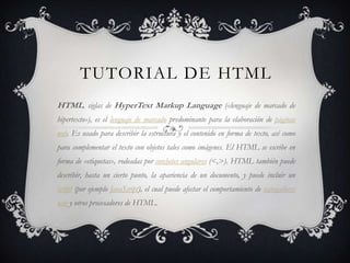 TUTORIAL DE HTML
HTML, siglas de HyperText Markup Language («lenguaje de marcado de
hipertexto»), es el lenguaje de marcado predominante para la elaboración de páginas
web. Es usado para describir la estructura y el contenido en forma de texto, así como
para complementar el texto con objetos tales como imágenes. El HTML se escribe en
forma de «etiquetas», rodeadas por corchetes angulares (<,>). HTML también puede
describir, hasta un cierto punto, la apariencia de un documento, y puede incluir un
script (por ejemplo JavaScript), el cual puede afectar el comportamiento de navegadores
web y otros procesadores de HTML.
 